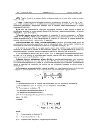 Lunes 13 de marzo de 2006                  DIARIO OFICIAL                       (Tercera Sección)   150


   NOTA: Para los límites de temperatura de los conductores según su conexión a los puntos terminales,
véase 110-14(c).
    c) Tablas. La capacidad de corriente para conductores para tensiones nominales de 2 001 V a 35 000 V
deben ser las que se especifican en las tablas de capacidad de conducción de corriente 301-67 a 310-86. Las
capacidades de corriente a temperaturas diferentes a las de las tablas deben determinarse por la fórmula
indicada en 310-60 (c)(4).
   NOTA: Para las capacidades de conducción de corriente indicadas en esta Sección no toman en
consideración las caídas de tensión, véase la Sección 210-19(a) Nota 4, para circuitos derivados y la Sección
215-2(b) Nota 1, para alimentadores.
   (1) Pantallas puestas a tierra. Las capacidades de conducción de corriente mostradas en las Tablas
310-69, 310-70, 310-81 y 310-82 son para cables con pantallas puestas a tierra sólo en un punto. Si están
puestas a tierra en más de un punto, se debe ajustar la capacidad de conducción de corriente teniendo en
cuenta el calentamiento debido a las corrientes de la pantalla.
   (2) Profundidad bajo tierra de los circuitos subterráneos. Cuando la profundidad de los bancos de
ductos directamente enterrados sea distinta a la de los valores de la tabla o figura, pueden modificarse las
capacidades de conducción de corriente de acuerdo con los siguientes incisos (a) y (b):
    a) Si aumenta la profundidad de una parte o partes de un ducto eléctrico, no es necesario reducir la
capacidad de conducción de corriente de los conductores, siempre que la longitud total de las partes cuya
profundidad es mayor para evitar obstáculos, sea menor que 25% de la longitud total del recorrido.
   b) Si la profundidad es mayor que la de una tabla o figura se debe aplicar un factor de corrección de 6%
por cada 0,30 m de aumento de profundidad, para cualquier valor de RHO. No es necesario aplicar el factor
de corrección cuando la profundidad sea menor.
   (3) Ductos eléctricos utilizados en la figura 310-60. Se permite que la separación entre los ductos
(canalizaciones) eléctricos, tal como los define la figura 310-60, sea menor que la indicada cuando esos
ductos o canalizaciones entren en cubiertas de equipos desde una canalización subterránea, sin necesidad de
reducir la capacidad de conducción de corriente de los conductores instalados en dichos ductos o
canalizaciones.
    (4) Temperaturas ambientes distintas a las de las tablas. Las capacidades de conducción de corriente
a temperatura ambiente distinta a la de las tablas, se deben calcular mediante la siguiente fórmula:

                                               TC - TA2 - ∆TD
                                I 2 = I1
                                               TC - TA1 - ∆TD
   donde:
   I1= Capacidad de conducción de corriente que dan las tablas para una temperatura ambiente TA1
   I2= Capacidad de conducción de corriente para una temperatura ambiente TA2
   TC= Temperatura del conductor en °C
   TA1= Temperatura ambiente de las tablas en °C
   TA2= Temperatura ambiente deseada en °C
   ∆TD= Aumento de temperatura por pérdidas del dieléctrico
   (d) Ver 310-15(b).
   Ecuación:


                                            TC - ( TA + ∆TD )
                                  I=
                                          Rcc ( 1 + YC ) RCA
   donde:
   TC    = Temperatura del conductor en °C.
   TA    = Temperatura ambiente en °C.
   ∆TD = Incremento de la temperatura por pérdidas del dieléctrico.
 