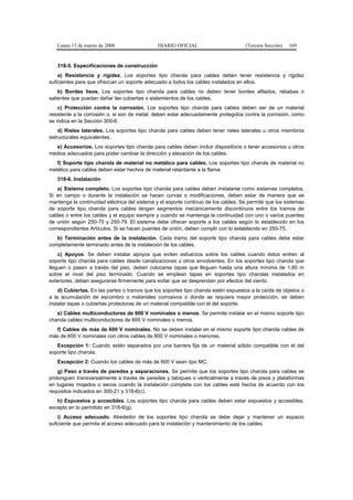 Lunes 13 de marzo de 2006                  DIARIO OFICIAL                        (Tercera Sección)   169


   318-5. Especificaciones de construcción
    a) Resistencia y rigidez. Los soportes tipo charola para cables deben tener resistencia y rigidez
suficientes para que ofrezcan un soporte adecuado a todos los cables instalados en ellos.
    b) Bordes lisos. Los soportes tipo charola para cables no deben tener bordes afilados, rebabas o
salientes que puedan dañar las cubiertas o aislamientos de los cables.
    c) Protección contra la corrosión. Los soportes tipo charola para cables deben ser de un material
resistente a la corrosión o, si son de metal, deben estar adecuadamente protegidos contra la corrosión, como
se indica en la Sección 300-6.
    d) Rieles laterales. Los soportes tipo charola para cables deben tener rieles laterales u otros miembros
estructurales equivalentes.
  e) Accesorios. Los soportes tipo charola para cables deben incluir dispositivos o tener accesorios u otros
medios adecuados para poder cambiar la dirección y elevación de los cables.
   f) Soporte tipo charola de material no metálico para cables. Los soportes tipo charola de material no
metálico para cables deben estar hechos de material retardante a la flama.
   318-6. Instalación
    a) Sistema completo. Los soportes tipo charola para cables deben instalarse como sistemas completos.
Si en campo o durante la instalación se hacen curvas o modificaciones, deben estar de manera que se
mantenga la continuidad eléctrica del sistema y el soporte continuo de los cables. Se permite que los sistemas
de soporte tipo charola para cables tengan segmentos mecánicamente discontinuos entre los tramos de
cables o entre los cables y el equipo siempre y cuando se mantenga la continuidad con uno o varios puentes
de unión según 250-75 y 250-79. El sistema debe ofrecer soporte a los cables según lo establecido en los
correspondientes Artículos. Si se hacen puentes de unión, deben cumplir con lo establecido en 250-75.
   b) Terminación antes de la instalación. Cada tramo del soporte tipo charola para cables debe estar
completamente terminado antes de la instalación de los cables.
    c) Apoyos. Se deben instalar apoyos que eviten esfuerzos sobre los cables cuando éstos entren al
soporte tipo charola para cables desde canalizaciones u otros envolventes. En los soportes tipo charola que
lleguen o pasen a través del piso, deben colocarse tapas que lleguen hasta una altura mínima de 1,80 m
sobre el nivel del piso terminado. Cuando se emplean tapas en soportes tipo charolas instalados en
exteriores, deben asegurarse firmemente para evitar que se desprendan por efectos del viento.
    d) Cubiertas. En las partes o tramos que los soportes tipo charola estén expuestos a la caída de objetos o
a la acumulación de escombro o materiales corrosivos o donde se requiera mayor protección, se deben
instalar tapas o cubiertas protectoras de un material compatible con el del soporte.
   e) Cables multiconductores de 600 V nominales o menos. Se permite instalar en el mismo soporte tipo
charola cables multiconductores de 600 V nominales o menos.
  f) Cables de más de 600 V nominales. No se deben instalar en el mismo soporte tipo charola cables de
más de 600 V nominales con otros cables de 600 V nominales o menores.
   Excepción 1: Cuando estén separados por una barrera fija de un material sólido compatible con el del
soporte tipo charola.
   Excepción 2: Cuando los cables de más de 600 V sean tipo MC.
    g) Paso a través de paredes y separaciones. Se permite que los soportes tipo charola para cables se
prolonguen transversalmente a través de paredes y tabiques o verticalmente a través de pisos y plataformas
en lugares mojados o secos cuando la instalación completa con los cables esté hecha de acuerdo con los
requisitos indicados en 300-21 y 318-6(c).
   h) Expuestos y accesibles. Los soportes tipo charola para cables deben estar expuestos y accesibles,
excepto en lo permitido en 318-6(g).
    i) Acceso adecuado. Alrededor de los soportes tipo charola se debe dejar y mantener un espacio
suficiente que permita el acceso adecuado para la instalación y mantenimiento de los cables.
 