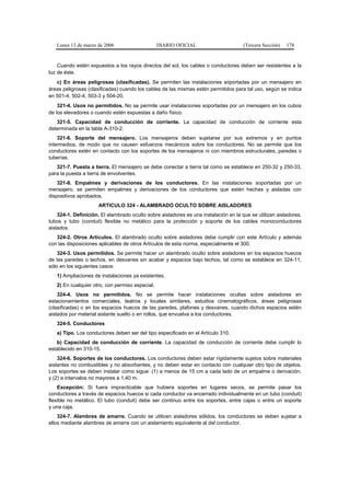 Lunes 13 de marzo de 2006                     DIARIO OFICIAL                       (Tercera Sección)   178


    Cuando estén expuestos a los rayos directos del sol, los cables o conductores deben ser resistentes a la
luz de éste.
   c) En áreas peligrosas (clasificadas). Se permiten las instalaciones soportadas por un mensajero en
áreas peligrosas (clasificadas) cuando los cables de las mismas estén permitidos para tal uso, según se indica
en 501-4, 502-4, 503-3 y 504-20.
    321-4. Usos no permitidos. No se permite usar instalaciones soportadas por un mensajero en los cubos
de los elevadores o cuando estén expuestas a daño físico.
   321-5. Capacidad de conducción de corriente. La capacidad de conducción de corriente esta
determinada en la tabla A-310-2.
    321-6. Soporte del mensajero. Los mensajeros deben sujetarse por sus extremos y en puntos
intermedios, de modo que no causen esfuerzos mecánicos sobre los conductores. No se permite que los
conductores estén en contacto con los soportes de los mensajeros ni con miembros estructurales, paredes o
tuberías.
   321-7. Puesta a tierra. El mensajero se debe conectar a tierra tal como se establece en 250-32 y 250-33,
para la puesta a tierra de envolventes.
    321-8. Empalmes y derivaciones de los conductores. En las instalaciones soportadas por un
mensajero, se permiten empalmes y derivaciones de los conductores que estén hechas y aisladas con
dispositivos aprobados.
                      ARTICULO 324 - ALAMBRADO OCULTO SOBRE AISLADORES
    324-1. Definición. El alambrado oculto sobre aisladores es una instalación en la que se utilizan aisladores,
tubos y tubo (conduit) flexible no metálico para la protección y soporte de los cables monoconductores
aislados.
   324-2. Otros Artículos. El alambrado oculto sobre aisladores debe cumplir con este Artículo y además
con las disposiciones aplicables de otros Artículos de esta norma, especialmente el 300.
    324-3. Usos permitidos. Se permite hacer un alambrado oculto sobre aisladores en los espacios huecos
de las paredes o techos, en desvanes sin acabar y espacios bajo techos, tal como se establece en 324-11,
sólo en los siguientes casos:
   1) Ampliaciones de instalaciones ya existentes.
   2) En cualquier otro, con permiso especial.
    324-4. Usos no permitidos. No se permite hacer instalaciones ocultas sobre aisladores en
estacionamientos comerciales, teatros y locales similares, estudios cinematográficos, áreas peligrosas
(clasificadas) o en los espacios huecos de las paredes, plafones y desvanes, cuando dichos espacios estén
aislados por material aislante suelto o en rollos, que envuelva a los conductores.
   324-5. Conductores
   a) Tipo. Los conductores deben ser del tipo especificado en el Artículo 310.
   b) Capacidad de conducción de corriente. La capacidad de conducción de corriente debe cumplir lo
establecido en 310-15.
    324-6. Soportes de los conductores. Los conductores deben estar rígidamente sujetos sobre materiales
aislantes no combustibles y no absorbentes, y no deben estar en contacto con cualquier otro tipo de objetos.
Los soportes se deben instalar como sigue: (1) a menos de 15 cm a cada lado de un empalme o derivación,
y (2) a intervalos no mayores a 1,40 m.
    Excepción: Si fuera impracticable que hubiera soportes en lugares secos, se permite pasar los
conductores a través de espacios huecos si cada conductor va encerrado individualmente en un tubo (conduit)
flexible no metálico. El tubo (conduit) debe ser continuo entre los soportes, entre cajas o entre un soporte
y una caja.
    324-7. Alambres de amarre. Cuando se utilicen aisladores sólidos, los conductores se deben sujetar a
ellos mediante alambres de amarre con un aislamiento equivalente al del conductor.
 