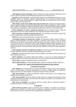 Lunes 13 de marzo de 2006                  DIARIO OFICIAL                       (Tercera Sección)   179


   324-8. Separación entre conductores. Entre los conductores se debe mantener una distancia no menor
que 8 cm y entre el conductor y la superficie sobre la que pasa una no menor que 2,5 cm.
    Excepción: Cuando haya espacio muy limitado para cumplir con las anteriores separaciones, como en los
medidores, tableros de distribución, salidas y desconectadores, los conductores se deben encerrar
individualmente en tubos (conduit) flexibles no metálicos que deben ser de tramo continuo entre el último
soporte o caja y el punto de terminación.
    324-9. Cables a través de las paredes, pisos, vigas de madera, etc. Cuando los conductores pasen a
través de agujeros hechos en los miembros estructurales, deben cumplir lo establecido en 320-11. Cuando
pasen a través de armazones de madera en paredes de yeso, los conductores se deben proteger mediante
tubos aislantes no combustibles y no absorbentes que se extiendan no menos de 7,5 cm sobre la madera.
    324.10. Separación con tubería, conductores expuestos, etc. Los conductores deben cumplir las
disposiciones en 320-12 en cuanto a separación a otros conductores expuestos, tubería, etcétera.
   324-11. Desvanes sin acabado y espacios bajo techo. Los conductores en desvanes y espacios bajo
techo sin acabado deben cumplir con las siguientes disposiciones:
   NOTA: Para límites de temperatura de los conductores, véase 310-10.
    a) Accesibles mediante una escalera fija o portátil. Los conductores se deben instalar a lo largo o a
través de orificios perforados en las vigas, travesaños o columnas. Cuando pasen a través de orificios
perforados, los conductores que atraviesen las vigas, travesaños o columnas a una altura no menor que 2,10
m por encima del piso o columnas del mismo, deben protegerse mediante orificios adecuados que se
extiendan no más de 2,5 cm a cada lado del conductor. Estos largueros se deben sujetar firmemente. No son
necesarios largueros ni bandas protectoras para conductores instalados a lo largo de las vigas, travesaños o
columnas.
    b) No accesibles mediante una escalera fija o portátil. Los conductores se deben instalar a lo largo de
las vigas, travesaños o columnas o a través de orificios perforados en los mismos.
    Excepción: En edificios terminados antes de hacer la instalación y que tengan en todos sus puntos una
altura de techo menor que 1 m.
  324-12. Empalmes. Los empalmes deben estar soldados, a no ser que se utilicen dispositivos de
empalme aprobados. No se deben hacer empalmes en línea o que se puedan romper por tensión mecánica.
   324-13. Cajas. Las cajas de salida deben cumplir con el Artículo 370.
   324-14. Desconectadores. Los desconectadores deben cumplir con lo indicado en 380-4 y 380-10 (b).
             ARTICULO 325 - CABLES CON SEPARADOR INTEGRADO DE GAS (TIPO IGS)
                                       A. Disposiciones generales
    325-1. Definición. Un cable tipo IGS es un conjunto ensamblado en fábrica de uno o más conductores,
cada uno de ellos aislado y encerrado individualmente en un tubo no metálico flexible de acoplamiento
elástico, como si fuera un cable integrado con separador de gas de 0 a 600 V nominales.
    325-2. Otros Artículos. Los cables tipo IGS deben cumplir con este Artículo y con las disposiciones
aplicables de otros Artículos de esta norma.
    325-3. Usos permitidos. Se permite utilizar los cables tipo IGS en instalaciones subterráneas, incluso
enterrados directamente en la tierra, como conductores de entrada de acometida o como conductores de los
alimentadores y circuitos derivados.
   325-4. Usos no permitidos. Los cables tipo IGS no se deben utilizar en alambrados interiores o
expuestos que estén en contacto con los edificios.
                                               B. Instalación
   325-11. Radio de curvatura. Cuando se suministran tubos no metálicos y los cables que se doblen en
bobinas para su instalación o se doblen durante el embarque o instalación, el radio de curvatura medido
desde el interior de la curva no debe ser inferior al especificado en la Tabla 325-11.
 