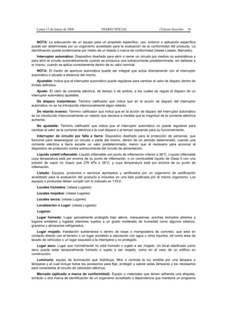 Lunes 13 de marzo de 2006                   DIARIO OFICIAL                          (Tercera Sección)   18


   NOTA: La adecuación de un equipo para un propósito específico, uso, entorno o aplicación específica
puede ser determinada por un organismo acreditado para la evaluación de la conformidad del producto. La
identificación puede evidenciarse por medio de un listado o marca de conformidad (véase Listado, Marcado).
    Interruptor automático: Dispositivo diseñado para abrir o cerrar un circuito por medios no automáticos y
para abrir el circuito automáticamente cuando se produzca una sobrecorriente predeterminada, sin dañarse a
sí mismo, cuando se aplica correctamente dentro de su valor nominal.
   NOTA: El medio de apertura automática puede ser integral que actúa directamente con el interruptor
automático o situado a distancia del mismo.
    Ajustable: Indica que el interruptor automático puede regularse para cambiar el valor de disparo dentro de
límites definidos.
    Ajuste: El valor de corriente eléctrica, de tiempo o de ambos, a los cuales se regula el disparo de un
interruptor automático ajustable.
   De disparo instantáneo: Término calificador que indica que en la acción de disparo del interruptor
automático no se ha introducido intencionalmente algún retardo.
   De retardo inverso: Término calificador que indica que en la acción de disparo del interruptor automático
se ha introducido intencionalmente un retardo que decrece a medida que la magnitud de la corriente eléctrica
aumenta.
   No ajustable: Término calificador que indica que el interruptor automático no puede regularse para
cambiar el valor de la corriente eléctrica a la cual dispara o el tiempo requerido para su funcionamiento.
    Interruptor de circuito por falla a tierra: Dispositivo diseñado para la protección de personas, que
funciona para desenergizar un circuito o parte del mismo, dentro de un periodo determinado, cuando una
corriente eléctrica a tierra excede un valor predeterminado, menor que al necesario para accionar el
dispositivo de protección contra sobrecorriente del circuito de alimentación.
     Líquido volátil inflamable: Líquido inflamable con punto de inflamación inferior a 38°C. Líquido inflamable
cuya temperatura está por encima de su punto de inflamación, o un combustible líquido de Clase II con una
presión de vapor no mayor que 276 kPa a 38°C, y cuya temperatura está por encima de su punto de
inflamación.
   Listado: Equipos, productos o servicios aprobados y certificados por un organismo de certificación
acreditado para la evaluación del producto e incluidos en una lista publicada por el mismo organismo. Los
equipos o productos deben cumplir con lo indicado en 110-2.
   Locales húmedos: (véase Lugares)
   Locales mojados: (véase Lugares)
   Locales secos: (véase Lugares)
   Localización o Lugar: (véase Lugares)
   Lugares:
   Lugar húmedo: Lugar parcialmente protegido bajo aleros, marquesinas, porches techados abiertos y
lugares similares y lugares interiores sujetos a un grado moderado de humedad como algunos sótanos,
graneros y almacenes refrigerados.
    Lugar mojado: Instalación subterránea o dentro de losas o mampostería de concreto, que está en
contacto directo con el terreno o un lugar sometido a saturación con agua u otros líquidos, tal como área de
lavado de vehículos o un lugar expuesto a la intemperie y no protegido.
   Lugar seco: Lugar que normalmente no está húmedo o sujeto a ser mojado. Un local clasificado como
seco puede estar temporalmente húmedo o sujeto a ser mojado, como en el caso de un edificio en
construcción.
   Luminario: equipo de iluminación que distribuye, filtra o controla la luz emitida por una lámpara o
lámparas y el cual incluye todos los accesorios para fijar, proteger y operar estas lámparas y los necesarios
para conectarlas al circuito de utilización eléctrica.
   Marcado (aplicado a marca de conformidad): Equipo o materiales que tienen adherida una etiqueta,
símbolo u otra marca de identificación de un organismo acreditado o dependencia que mantiene un programa
 