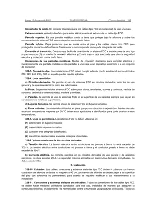 Lunes 13 de marzo de 2006                     DIARIO OFICIAL                      (Tercera Sección)   182


   Conectador de cable. Un conector diseñado para unir cables tipo FCC sin necesidad de usar una caja.
   Extremo aislado. Aislador diseñado para aislar eléctricamente el extremo de un cable tipo FCC.
   Pantalla superior. Es una pantalla metálica puesta a tierra que protege bajo la alfombra y sobre los
componentes del sistema FCC para protegerlos contra daño físico.
    Pantalla inferior. Capa protectora que se instala entre el piso y los cables planos tipo FCC para
protegerlos contra los daños físicos. Puede estar o no incorporada como parte integrante del cable.
    Ensamble de transición. Conjunto que facilita la conexión de un sistema FCC a instalaciones de otro tipo
y que incorpora (1) un medio de conexión eléctrica y (2) una caja o tapa adecuada que ofrezca seguridad
eléctrica y protección contra daño físico.
    Conexiones de las pantallas metálicas. Medios de conexión diseñados para conectar eléctrica y
mecánicamente una pantalla metálica a otra pantalla, a una caja, a un dispositivo autónomo o a un conjunto
de transición.
   328-3. Otros Artículos. Las instalaciones FCC deben cumplir además con lo establecido en los Artículos
210, 220, 240, 250 y 300 en aquello que les resulte aplicable.
   328-4. Usos permitidos
   a) Circuitos derivados. Se permite el uso de sistemas FCC en circuitos derivados, tanto los de uso
general y de aparatos eléctricos como los individuales.
   b) Pisos. Se permite instalar sistemas FCC sobre pisos duros, resistentes, suaves y continuos, hechos de
concreto, cerámica o sistemas mixtos, madera y similares.
   c) Paredes. Se permite el uso de sistemas FCC en la superficie de las paredes siempre que vayan en
canalizaciones metálicas superficiales.
   d) Lugares húmedos. Se permite el uso de sistemas FCC en lugares húmedos.
    e) Pisos calientes. Los materiales utilizados en pisos que por su ubicación o exposición a fuentes de calor
alcancen temperaturas mayores que 30 °C deben estar aprobados e identificados para poder usarlos a esas
temperaturas.
   328-5. Usos no permitidos. Los sistemas FCC no deben utilizarse en:
   (1) exteriores ni en lugares mojados;
   (2) presencia de vapores corrosivos;
   (3) cualquier área peligrosa (clasificada);
   (4) los edificios residenciales, escuelas, colegios y hospitales.
   328-6. Valores nominales de los circuitos derivados
   a) Tensión eléctrica. La tensión eléctrica entre conductores no puestos a tierra no debe exceder de
300 V. La tensión eléctrica entre conductores no puestos a tierra y el conductor puesto a tierra no debe
exceder de 150 V.
    b) Corriente eléctrica. La corriente eléctrica en los circuitos derivados de uso general y de aparatos
eléctricos, no debe exceder 20 A. La capacidad máxima admisible en los circuitos derivados individuales, no
debe exceder 30 A.
                                                 B. Instalación
    328-10. Cubiertas. Los cables, conectores y extremos aislantes tipo FCC deben ir cubiertos con tramos
cuadrados de alfombra de lados no mayores a 90 cm. Los tramos de alfombra se deben pegar a la superficie
del piso con adhesivos no permanentes para cuando se requiera modificar o dar mantenimiento a la
instalación.
   328-11. Conexiones y extremos aislados de los cables. Todas las conexiones de los cables tipo FCC
se deben hacer mediante conectores aprobados para ese uso, instalados de manera que aseguren la
continuidad eléctrica, el aislamiento y la hermeticidad contra la humedad y salpicaduras de líquidos. Todos los
 