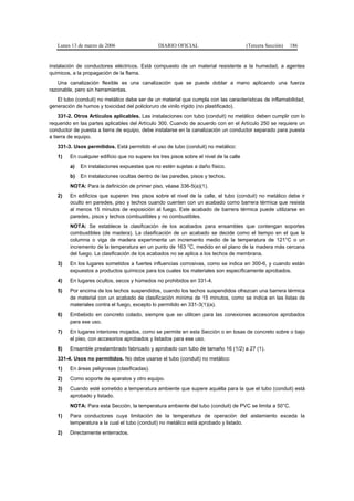 Lunes 13 de marzo de 2006                   DIARIO OFICIAL                           (Tercera Sección)   186


instalación de conductores eléctricos. Está compuesto de un material resistente a la humedad, a agentes
químicos, a la propagación de la flama.
   Una canalización flexible es una canalización que se puede doblar a mano aplicando una fuerza
razonable, pero sin herramientas.
   El tubo (conduit) no metálico debe ser de un material que cumpla con las características de inflamabilidad,
generación de humos y toxicidad del policloruro de vinilo rígido (no plastificado).
    331-2. Otros Artículos aplicables. Las instalaciones con tubo (conduit) no metálico deben cumplir con lo
requerido en las partes aplicables del Artículo 300. Cuando de acuerdo con en el Artículo 250 se requiere un
conductor de puesta a tierra de equipo, debe instalarse en la canalización un conductor separado para puesta
a tierra de equipo.
   331-3. Usos permitidos. Está permitido el uso de tubo (conduit) no metálico:
   1)   En cualquier edificio que no supere los tres pisos sobre el nivel de la calle
        a)   En instalaciones expuestas que no estén sujetas a daño físico.
        b)   En instalaciones ocultas dentro de las paredes, pisos y techos.
        NOTA: Para la definición de primer piso, véase 336-5(a)(1).
   2)   En edificios que superen tres pisos sobre el nivel de la calle, el tubo (conduit) no metálico debe ir
        oculto en paredes, piso y techos cuando cuenten con un acabado como barrera térmica que resista
        al menos 15 minutos de exposición al fuego. Este acabado de barrera térmica puede utilizarse en
        paredes, pisos y techos combustibles y no combustibles.
        NOTA: Se establece la clasificación de los acabados para ensambles que contengan soportes
        combustibles (de madera). La clasificación de un acabado se decide como el tiempo en el que la
        columna o viga de madera experimenta un incremento medio de la temperatura de 121°C o un
        incremento de la temperatura en un punto de 163 °C, medido en el plano de la madera más cercana
        del fuego. La clasificación de los acabados no se aplica a los techos de membrana.
   3)   En los lugares sometidos a fuertes influencias corrosivas, como se indica en 300-6, y cuando están
        expuestos a productos químicos para los cuales los materiales son específicamente aprobados.
   4)   En lugares ocultos, secos y húmedos no prohibidos en 331-4.
   5)   Por encima de los techos suspendidos, cuando los techos suspendidos ofrezcan una barrera térmica
        de material con un acabado de clasificación mínima de 15 minutos, como se indica en las listas de
        materiales contra el fuego, excepto lo permitido en 331-3(1)(a).
   6)   Embebido en concreto colado, siempre que se utilicen para las conexiones accesorios aprobados
        para ese uso.
   7)   En lugares interiores mojados, como se permite en esta Sección o en losas de concreto sobre o bajo
        el piso, con accesorios aprobados y listados para ese uso.
   8)   Ensamble prealambrado fabricado y aprobado con tubo de tamaño 16 (1/2) a 27 (1).
   331-4. Usos no permitidos. No debe usarse el tubo (conduit) no metálico:
   1)   En áreas peligrosas (clasificadas).
   2)   Como soporte de aparatos y otro equipo.
   3)   Cuando esté sometido a temperatura ambiente que supere aquélla para la que el tubo (conduit) está
        aprobado y listado.
        NOTA: Para esta Sección, la temperatura ambiente del tubo (conduit) de PVC se limita a 50°C.
   1)   Para conductores cuya limitación de la temperatura de operación del aislamiento exceda la
        temperatura a la cual el tubo (conduit) no metálico está aprobado y listado.
   2)   Directamente enterrados.
 