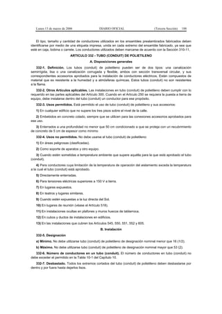 Lunes 13 de marzo de 2006                     DIARIO OFICIAL                        (Tercera Sección)   188


   El tipo, tamaño y cantidad de conductores utilizados en los ensambles prealambrados fabricados deben
identificarse por medio de una etiqueta impresa, unida en cada extremo del ensamble fabricado, ya sea que
esté en caja, bobina o carrete. Los conductores utilizados deben marcarse de acuerdo con la Sección 310-11.
                           ARTICULO 332 - TUBO (CONDUIT) DE POLIETILENO
                                            A. Disposiciones generales
    332-1. Definición. Los tubos (conduit) de polietileno pueden ser de dos tipos: una canalización
semirrígida, lisa o una canalización corrugada y flexible, ambos con sección transversal circular, y sus
correspondientes accesorios aprobados para la instalación de conductores eléctricos. Están compuestos de
material que es resistente a la humedad y a atmósferas químicas. Estos tubos (conduit) no son resistentes
a la flama.
   332-2. Otros Artículos aplicables. Las instalaciones en tubo (conduit) de polietileno deben cumplir con lo
requerido en las partes aplicables del Artículo 300. Cuando en el Artículo 250 se requiera la puesta a tierra de
equipo, debe instalarse dentro del tubo (conduit) un conductor para ese propósito.
   332-3. Usos permitidos. Está permitido el uso de tubo (conduit) de polietileno y sus accesorios:
   1) En cualquier edificio que no supere los tres pisos sobre el nivel de la calle.
   2) Embebidos en concreto colado, siempre que se utilicen para las conexiones accesorios aprobados para
ese uso.
   3) Enterrados a una profundidad no menor que 50 cm condicionado a que se proteja con un recubrimiento
de concreto de 5 cm de espesor como mínimo
   332-4. Usos no permitidos. No debe usarse el tubo (conduit) de polietileno:
   1) En áreas peligrosas (clasificadas).
   2) Como soporte de aparatos y otro equipo.
   3) Cuando estén sometidas a temperatura ambiente que supere aquélla para la que está aprobado el tubo
(conduit).
    4) Para conductores cuya limitación de la temperatura de operación del aislamiento exceda la temperatura
a la cual el tubo (conduit) está aprobado.
   5) Directamente enterradas.
   6) Para tensiones eléctricas superiores a 150 V a tierra.
   7) En lugares expuestos.
   8) En teatros y lugares similares.
   9) Cuando estén expuestas a la luz directa del Sol.
   10) En lugares de reunión (véase el Artículo 518).
   11) En instalaciones ocultas en plafones y muros huecos de tablarroca.
   12) En cubos y ductos de instalaciones en edificios.
   13) En las instalaciones que cubren los Artículos 545, 550, 551, 552 y 605.
                                                  B. Instalación
   332-5. Designación
   a) Mínimo. No debe utilizarse tubo (conduit) de polietileno de designación nominal menor que 16 (1/2).
   b) Máximo. No debe utilizarse tubo (conduit) de polietileno de designación nominal mayor que 53 (2).
   332-6. Número de conductores en un tubo (conduit). El número de conductores en tubo (conduit) no
debe exceder el permitido en la Tabla 10-1 del Capítulo 10.
   332-7. Desbastado. Todos los extremos cortados del tubo (conduit) de polietileno deben desbastarse por
dentro y por fuera hasta dejarlos lisos.
 