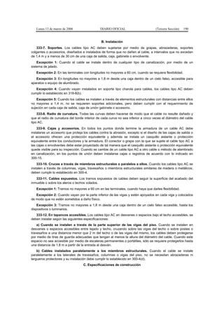 Lunes 13 de marzo de 2006                   DIARIO OFICIAL                         (Tercera Sección)   190


                                                B. Instalación
    333-7. Soportes. Los cables tipo AC deben sujetarse por medio de grapas, abrazaderas, soportes
colgantes o accesorios, diseñados e instalados de forma que no dañen al cable, a intervalos que no excedan
de 1,4 m y a menos de 30 cm de una caja de salida, caja, gabinete o envolvente.
    Excepción 1: Cuando el cable se instale dentro de cualquier tipo de canalización, por medio de un
sistema de jalado.
   Excepción 2: En las terminales con longitudes no mayores a 60 cm, cuando se requiera flexibilidad.
   Excepción 3: En longitudes no mayores a 1,8 m desde una caja dentro de un cielo falso, accesible para
aparatos o equipo de alumbrado.
   Excepción 4: Cuando vayan instalados en soporte tipo charola para cables, los cables tipo AC deben
cumplir lo establecido en 318-8(b).
    Excepción 5: Cuando los cables se instalen a través de elementos estructurales con distancias entre ellos
no mayores a 1,4 m, no se requieren soportes adicionales, pero deben cumplir con el requerimiento de
sujeción en cada caja de salida, caja de unión gabinete o accesorio.
    333-8. Radio de curvatura. Todas las curvas deben hacerse de modo que el cable no resulte dañado y
que el radio de curvatura del borde interior de cada curva no sea inferior a cinco veces el diámetro del cable
tipo AC.
    333-9. Cajas y accesorios. En todos los puntos donde termine la armadura de un cable AC debe
instalarse un accesorio que proteja los cables contra la abrasión, excepto si el diseño de las cajas de salida o
el accesorio ofrecen una protección equivalente y además se instala un casquillo aislante o protección
equivalente entre los conductores y la armadura. El conector o grapa con la que se sujete el cable tipo AC a
las cajas o envolventes debe estar proyectado de tal manera que el casquillo aislante o protección equivalente
quede visible para su inspección. Cuando se cambie de un cable tipo AC a otro cable o método de alambrado
en canalización, en los puntos de unión deben instalarse cajas o registros de acuerdo con lo indicado en
300-15.
    333-10. Cruces a través de miembros estructurales o paralelos a ellos. Cuando los cables tipo AC se
instalen a través de columnas, vigas, travesaños o miembros estructurales similares de madera o metálicos,
deben cumplir lo establecido en 300-4.
   333-11. Cables expuestos. Los tramos expuestos de cables deben seguir la superficie del acabado del
inmueble o sobre los aleros o techos volados.
   Excepción 1: Tramos no mayores a 60 cm en las terminales, cuando haya que darles flexibilidad.
   Excepción 2: Cuando vayan por la parte inferior de las vigas y estén apoyados en cada viga y colocados
de modo que no estén sometidos a daño físico.
    Excepción 3: Tramos no mayores a 1,8 m desde una caja dentro de un cielo falso accesible, hasta los
dispositivos o luminarios.
   333-12. En tapancos accesibles. Los cables tipo AC en desvanes o espacios bajo el techo accesibles, se
deben instalar según las siguientes especificaciones:
    a) Cuando se instalen a través de la parte superior de las vigas del piso. Cuando se instalen en
desvanes o espacios accesibles entre tejado y techo, cruzando sobre las vigas del techo o sobre postes o
travesaños a una distancia menor que 2 m del techo o de las vigas del mismo, los cables deben protegerse
por medio de tiras de guarda adecuadas que tengan al menos la altura del diámetro del cable. Cuando este
espacio no sea accesible por medio de escaleras permanentes o portátiles, sólo se requiere protegerlos hasta
una distancia de 1,8 m a partir de la entrada al desván.
    b) Cables instalados paralelamente a los miembros estructurales. Cuando el cable se instale
paralelamente a los laterales de travesaños, columnas o vigas del piso, no se necesitan abrazaderas ni
largueros protectores y su instalación debe cumplir lo establecido en 300-4(d).
                                    C. Especificaciones de construcción
 