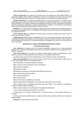 Lunes 13 de marzo de 2006                    DIARIO OFICIAL                         (Tercera Sección)   191


    333-19. Construcción. Los cables tipo AC deben tener una armadura de cinta metálica flexible. Los
conductores aislados deben cumplir lo establecido en 333-20. Los cables tipo AC deben tener una banda
interna de empalme de cobre o aluminio en contacto continuo con la armadura y a lo largo de toda ella.
    333-20. Conductores. Los conductores aislados deben ser de un tipo indicado en la Tabla 310-13 o
identificados para su uso en este tipo de cables. Además, los conductores deben tener una cubierta general
fibrosa resistente a la humedad y resistente a la propagación de la flama. Para los cables tipo AC únicamente
sobre los conductores individuales se requiere cubierta fibrosa y resistente a la humedad. Su capacidad de
conducción de corriente debe determinarse de acuerdo con 310-15.
    Excepción: Los cables armados instalados en aislamientos térmicos, deben tener conductores para una
temperatura de operación de 90 °C. La capacidad de conducción de corriente debe ser la correspondiente a
los conductores de 60 °C.
   333-21. Puesta a tierra. Los cables tipo AC deben tener un conductor adecuado para puesta a tierra de
equipo, como se exige en 250-51.
     333-22. Marcado. Se debe aplicar lo establecido en 310-11, excepto que los cables tipo AC deben llevar
la identificación del fabricante mediante una marca externa visible en la cubierta del cable, a todo lo largo. Se
permite identificar con el sufijo LS a los cables resistentes a la propagación de incendio, con baja emisión de
humos y gas ácido.
                     ARTICULO 334 - CABLES CON ARMADURA METALICA TIPO MC
                                         A. Disposiciones generales
    334-1. Definición. Un cable tipo MC es un conjunto ensamblado en fábrica de uno o más conductores
aislados con o sin cables de fibra óptica, encerrados en una armadura metálica de cinta engargolada o en un
tubo liso o corrugado.
    334-2. Otros Artículos. Los cables con armadura metálica deben cumplir las disposiciones de este
Artículo y las que les sean aplicables de otros en esta norma, en especial el Artículo 300.
   Se permite utilizar cables tipo MC en instalaciones de más de 600 V nominales. Véase 300-2(a).
   334-3. Usos permitidos. Si no se indica otra cosa en esta norma y si no están sujetos a daño físico, se
permite utilizar cables tipo MC en los siguientes casos:
   (1) en acometidas, circuitos alimentadores y derivados;
   (2) en circuitos de fuerza, alumbrado, control y señalización;
   (3) en interiores y exteriores;
   (4) expuestos u ocultos;
   (5) directamente enterrados cuando estén especificados para ese uso;
   (6) en soportes tipo charola para cables;
   (7) en cualquier canalización;
   (8) en tramos abiertos;
   (9) como cable aéreo o soportado por mensajero;
   (10) en áreas peligrosas (clasificadas) como permiten los Artículos 501, 502, 503 y 504;
   (11) en lugares secos e instalados directamente bajo yeso, ladrillo u otro material de mampostería,
excepto en lugares húmedos o mojados, y
   (12) en lugares mojados que cumplan alguna de las siguientes condiciones:
   1) Que la cubierta metálica sea resistente a la humedad.
   2) Que debajo de la armadura metálica lleve una cubierta de plomo o una cubierta resistente a la
humedad.
   3) Que los conductores aislados bajo la armadura metálica estén aprobados y listados para usarlos en
lugares mojados.
   Excepción: Véase la Excepción de 501-4(b).
 