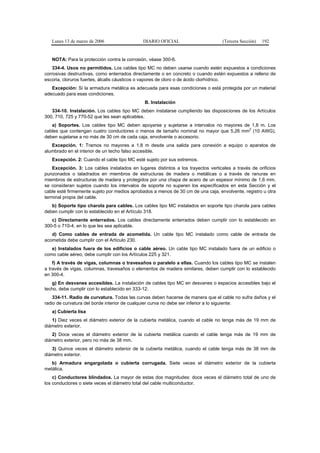 Lunes 13 de marzo de 2006                  DIARIO OFICIAL                       (Tercera Sección)   192


   NOTA: Para la protección contra la corrosión, véase 300-6.
    334-4. Usos no permitidos. Los cables tipo MC no deben usarse cuando estén expuestos a condiciones
corrosivas destructivas, como enterrados directamente o en concreto o cuando estén expuestos a relleno de
escoria, cloruros fuertes, álcalis cáusticos o vapores de cloro o de ácido clorhídrico.
   Excepción: Si la armadura metálica es adecuada para esas condiciones o está protegida por un material
adecuado para esas condiciones.
                                               B. Instalación
   334-10. Instalación. Los cables tipo MC deben instalarse cumpliendo las disposiciones de los Artículos
300, 710, 725 y 770-52 que les sean aplicables.
   a) Soportes. Los cables tipo MC deben apoyarse y sujetarse a intervalos no mayores de 1,8 m. Los
                                                                                        2
cables que contengan cuatro conductores o menos de tamaño nominal no mayor que 5,26 mm (10 AWG),
deben sujetarse a no más de 30 cm de cada caja, envolvente o accesorio.
   Excepción. 1: Tramos no mayores a 1,8 m desde una salida para conexión a equipo o aparatos de
alumbrado en el interior de un techo falso accesible.
   Excepción. 2: Cuando el cable tipo MC esté sujeto por sus extremos.
    Excepción. 3: Los cables instalados en lugares distintos a los trayectos verticales a través de orificios
punzonados o taladrados en miembros de estructuras de madera o metálicas o a través de ranuras en
miembros de estructuras de madera y protegidos por una chapa de acero de un espesor mínimo de 1,6 mm,
se consideran sujetos cuando los intervalos de soporte no superen los especificados en esta Sección y el
cable esté firmemente sujeto por medios aprobados a menos de 30 cm de una caja, envolvente, registro u otra
terminal propia del cable.
   b) Soporte tipo charola para cables. Los cables tipo MC instalados en soporte tipo charola para cables
deben cumplir con lo establecido en el Artículo 318.
   c) Directamente enterrados. Los cables directamente enterrados deben cumplir con lo establecido en
300-5 o 710-4, en lo que les sea aplicable.
   d) Como cables de entrada de acometida. Un cable tipo MC instalado como cable de entrada de
acometida debe cumplir con el Artículo 230.
   e) Instalados fuera de los edificios o cable aéreo. Un cable tipo MC instalado fuera de un edificio o
como cable aéreo, debe cumplir con los Artículos 225 y 321.
    f) A través de vigas, columnas o travesaños o paralelo a ellas. Cuando los cables tipo MC se instalen
a través de vigas, columnas, travesaños o elementos de madera similares, deben cumplir con lo establecido
en 300-4.
   g) En desvanes accesibles. La instalación de cables tipo MC en desvanes o espacios accesibles bajo el
techo, debe cumplir con lo establecido en 333-12.
    334-11. Radio de curvatura. Todas las curvas deben hacerse de manera que el cable no sufra daños y el
radio de curvatura del borde interior de cualquier curva no debe ser inferior a lo siguiente:
   a) Cubierta lisa
   1) Diez veces el diámetro exterior de la cubierta metálica, cuando el cable no tenga más de 19 mm de
diámetro exterior.
   2) Doce veces el diámetro exterior de la cubierta metálica cuando el cable tenga más de 19 mm de
diámetro exterior, pero no más de 38 mm.
   3) Quince veces el diámetro exterior de la cubierta metálica, cuando el cable tenga más de 38 mm de
diámetro exterior.
   b) Armadura engargolada o cubierta corrugada. Siete veces el diámetro exterior de la cubierta
metálica.
    c) Conductores blindados. La mayor de estas dos magnitudes: doce veces el diámetro total de uno de
los conductores o siete veces el diámetro total del cable multiconductor.
 