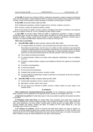 Lunes 13 de marzo de 2006                     DIARIO OFICIAL                         (Tercera Sección)   194


   a) Tipo NM. Se permite usar cables tipo NM en instalaciones expuestas y ocultas en lugares normalmente
secos. Se permite instalar o tender cables tipo NM en la cámara de aire existente entre las paredes de ladrillo
o azulejo, cuando dichas paredes no estén expuestas o sometidas a excesiva agua o humedad.
   b) Tipo NMC. Se permite instalar cables tipo NMC:
   1) En instalaciones expuestas y ocultas en lugares secos, húmedos, mojados o corrosivos.
   2) En el interior y exterior de paredes de ladrillo o azulejo.
   3) En ranuras hechas en ladrillo, concreto o adobe y protegidas contra clavos o tornillos por una chapa de
acero de un espesor mínimo de 1,6 mm y acabadas con yeso, adobe o similar.
   c) Tipo NMS. Se permite instalar cables tipo NMS en instalaciones expuestas u ocultas en lugares
normalmente secos. Se permite instalar o tender cables tipo NMS en la cámara de aire existente entre las
paredes de ladrillo o azulejo, cuando dichas paredes no estén expuestas o sometidas a excesiva agua o
humedad. Los cables tipo NMS deben utilizarse como se indica en el Artículo 780.
   336-5. Usos no permitidos
   a)    Tipos NM, NMC y NMS. No deben utilizarse cables tipo NM, NMC y NMS:
         1)   En cualquier edificio de viviendas u otro que tenga más de tres pisos sobre el nivel de la calle.
              Para efectos de este Artículo, el primer piso de un edificio se debe considerar el que tenga 50%
              o más de la superficie exterior de sus paredes a nivel del piso o por encima de éste. Se permite
              considerar un piso adicional que sea en la planta baja y no esté proyectado para que lo habiten
              personas, sino sólo para estacionamiento de vehículos, almacén u otros usos similares.
         2)   Como cables de entrada de acometida.
         3)   En estacionamientos públicos que tengan áreas peligrosas (clasificadas), como se establece
              en 511-3.
         4)   En teatros y locales similares, excepto lo que establece el Artículo 518, lugares de concentración
              pública.
         5)   En estudios cinematográficos.
         6)   En bancos de baterías.
         7)   En los huecos de los elevadores.
         8)   Instalados bajo lechada de cemento, concreto o similar.
         9)   En áreas peligrosas (clasificadas), excepto lo permitido en la Excepción de 501-4(b), Excepción
              de 502-4(b) y 504-20.
   b)    Tipos NM y NMS. No deben instalarse cables tipo NM y NMS:
         1)   Cuando estén expuestos a humos o vapores corrosivos.
         2)   Bajo ladrillo, concreto, adobe, tierra o yeso.
         3)   En una ranura poco profunda en ladrillo, concreto o adobe cubierta con yeso, adobe u otro
              acabado similar.
                                                  B. Instalación
   336-6. Instalaciones expuestas-Disposiciones generales. En las instalaciones expuestas, los cables
deben instalarse como se especifica en los siguientes incisos, excepto lo que establece 300-11(a).
    a) Siguiendo la superficie. El cable debe seguir lo más cerca posible la superficie del acabado del edificio
o los bordes.
   b) Protegidos contra daño físico. Los cables deben estar protegidos contra daño físico cuando sea
necesario mediante tubo (conduit) metálico tipo ligero, tubo (conduit) no metálico de PVC rígido Cédula 80,
tubo, cintas protectoras o por otros medios. Cuando pasen a través del piso, los cables deben ir en tubo
(conduit) metálico tipo pesado, metálico tipo ligero, no metálico de PVC rígido Cédula 80 u otro que
sobresalga como mínimo 15 cm del piso.
    c) En sótanos sin acabado. Cuando el recorrido del cable forme ángulo con vigas en sótanos sin
                                                                                         2
terminar, se permite sujetar los cables que no tengan menos de dos conductores de 13,3 mm (6 AWG) o tres
                         2
conductores de 8,37 mm (8 AWG) directamente a las caras menores de las vigas. Los cables más pequeños
deben instalarse a través de orificios taladrados en las vigas o sobre largueros.
 