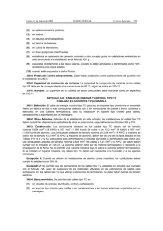 Lunes 13 de marzo de 2006                   DIARIO OFICIAL                       (Tercera Sección)   198


   (2)   en estacionamientos públicos;
   (3)   en teatros;
   (4)   en estudios cinematográficos;
   (5)   en bancos de baterías;
   (6)   en cubos de elevadores;
   (7)   en áreas peligrosas (clasificadas);
   (8)   embebidos en aplanados de cemento, concreto u otro, excepto guías no calefactoras embebidas en
         yeso de acuerdo a lo establecido en el Artículo 424; y
   (9)   expuestos directamente a los rayos solares, excepto si están aprobados e identificados como “SR”,
         resistentes a los rayos solares.
   (10) cuando estén expuestos a daños físicos.
    339-4. Protección contra sobrecorriente. Debe haber protección contra sobrecorriente de acuerdo con
lo establecido en 240-3.
    339-5. Capacidad de conducción de corriente. La capacidad de conducción de corriente de los cables
tipo UF debe ser la correspondiente a los conductores de 60 °C, según se indica en 310-15.
   339-6. Marcado. La superficie de la cubierta de estos conductores debe marcarse como se especifica
en 310-11.
                       ARTICULO 340 - CABLES DE ENERGIA Y CONTROL TIPO TC
                              PARA USO EN SOPORTES TIPO CHAROLA
   340-1. Definición. El cable de energía y control tipo TC para uso en soportes tipo charola es un ensamble
hecho en fábrica de dos o más conductores aislados con o sin conductores de puesta a tierra, cubiertos o
desnudos, en una cubierta termoplástica, para su instalación en soporte tipo charola para cables,
canalizaciones o soportados por un mensajero.
   340-2. Otros Artículos. Además de lo establecido en este Artículo, las instalaciones de cables tipo TC
deben cumplir las disposiciones aplicables de otros en esta norma, especialmente los Artículos 300 y 318.
    340-3. Construcción. Los conductores aislados de los cables tipo TC deben ser de tamaño
                    2                      2                                         2                       2
nominal 0,824 mm (18 AWG) a 507 mm (1 000 kcmil) de cobre y de 13,3 mm (6 AWG) a 507 mm
                                                                                   2
(1 000 kcmil) de aluminio. Los conductores aislados de tamaño nominal de 2,08 mm (14 AWG) y mayores de
                               2
cobre, los de tamaño 13,3 mm (6 AWG) y mayores de aluminio, deben ser de uno de los tipos listados en las
Tablas 310-13 o 310-62, adecuados para alimentadores o circuitos derivados o identificados para dicho uso.
                                                         2                      2
Los conductores aislados de tamaño nominal 0,824 mm (18 AWG) y 1,31 mm (16 AWG) de cobre deben
cumplir con lo indicado en 725-27. La cubierta exterior debe ser de material termoplástico y resistente a la
propagación de la flama. No se permite una cubierta metálica bajo ni sobre la cubierta exterior termoplástica.
Si se instalan en lugares mojados, los cables tipo TC deben ser resistentes a la humedad y a los agentes
corrosivos.
   Excepción 1: Cuando se utilicen en instalaciones de alarma contra incendios, los conductores deben
cumplir lo establecido en 760-16.
    Excepción 2: Se permite que los conductores de los cables tipo TC utilizados en circuitos que cumplan
con el Artículo 725, sean de cualquiera de los materiales utilizados en las extensiones de cables para
termopares. En los cables tipo TC que utilicen extensiones de termopares, no debe haber marcas de tensión
eléctrica.
   340-4. Usos permitidos. Se permite usar cables tipo TC en:
   (1)   en circuitos de energía, alumbrado, control y señalización;
   (2)   en soporte tipo charola para cables o en canalizaciones o en tramos exteriores soportados por un
         mensajero;
 