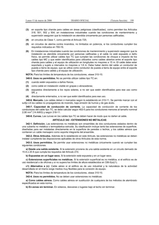 Lunes 13 de marzo de 2006                   DIARIO OFICIAL                         (Tercera Sección)   199


   (3)   en soporte tipo charola para cables en áreas peligrosas (clasificadas), como permiten los Artículos
         318, 501, 502 y 504, en instalaciones industriales cuando las condiciones de mantenimiento y
         supervisión aseguren que la instalación es atendida únicamente por personas calificadas;
   (4)   en circuitos de Clase 1, como permite el Artículo 725;
   (5)   en circuitos de alarma contra incendios, no limitados en potencia, si los conductores cumplen los
         requisitos indicados en 760-16.
   (6)   En instalaciones industriales cuando las condiciones de mantenimiento y supervisión aseguren que la
         instalación es atendida únicamente por personas calificadas y el cable no esté expuesto a daño
         físico, se permite utilizar cables tipo TC que cumplan las condiciones de choque e impacto de los
         cables tipo MC y que estén identificados para utilizarlos como cables abiertos entre el soporte tipo
         charola para cables y el equipo de utilización en longitudes no mayores a 15 m. El cable debe estar
         soportado y sujeto a intervalos no mayores a 1,8 m. Debe haber dentro del cable un conductor de
         puesta a tierra de equipo, que se utilice como conductor de puesta a tierra de equipo entre el soporte
         tipo charola para cables y el equipo de utilización.
   NOTA: Para los límites de temperatura de los conductores, véase 310-10.
   340-5. Usos no permitidos. No se permite utilizar cables tipo TC en:
   (1)   cuando estén expuestos a daños físicos;
   (2)   como cable en instalación visible en grapas o abrazaderas;
   (3)   expuestos directamente a los rayos solares, a no ser que estén identificados para ese uso como
         SR, y
   (4)   directamente enterrados, a no ser que estén identificados para ese uso.
    340-6. Marcado. Los cables deben ir marcados según lo establecido en 310-11. Se permite marcar con el
sufijo LS los cables no propagadores de incendio, baja emisión de humos y de gas ácido.
   340-7. Capacidad de conducción de corriente. La capacidad de conducción de corriente de los
conductores del cable tipo TC, se debe calcular según 402-5 para los conductores menores al tamaño nominal
        2
2,08 mm (14 AWG) y según 318-11.
   340-8. Curvas. Las curvas en los cables tipo TC se deben hacer de modo que no dañen al cable.
                               ARTICULO 342 - EXTENSIONES NO METALICAS
    342-1. Definición. Las extensiones no metálicas son ensambles de dos conductores aislados dentro de
una cubierta no metálica o termoplástica extruida. Su clasificación incluye tanto las extensiones de superficie,
diseñadas para ser instaladas directamente en la superficie de paredes o techos, y los cables aéreos que
contienen un cable mensajero como soporte integrante del ensamble.
    342-2. Otros Artículos. Además de lo establecido en este Artículo, las extensiones no metálicas se deben
instalar cumpliendo las disposiciones aplicables de otros Artículos de esta norma.
    342-3. Usos permitidos. Se permite usar extensiones no metálicas únicamente cuando se cumplan las
siguientes condiciones:
   a) Desde una salida existente. Si la extensión proviene de una salida existente en un circuito derivado de
15 A o 20 A que cumpla los requisitos del Artículo 210.
   b) Expuestas en un lugar seco. Si la extensión está expuesta y en un lugar seco.
   c) Extensiones superficiales no metálicas. Si la extensión superficial es no metálica, si el edificio es de
uso residencial o de oficinas y si no supera los límites de altura establecidos en 336-5(a)(1).
   c1) Alternativa a (c): Cable aéreo si el edificio es de uso industrial y la naturaleza de la actividad
desarrollada en el mismo exige medios muy flexibles para la conexión de equipo.
   NOTA: Para los límites de temperatura de los conductores, véase 310-10.
   342-4. Usos no permitidos. No se deben usar extensiones no metálicas:
   a) Como cables aéreos. Como cables aéreos en sustitución de cualquiera de los métodos de alambrado
especificados en esta norma.
   b) En zonas sin terminar. En sótanos, desvanes o lugares bajo el techo sin terminar.
 