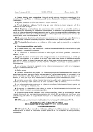 Lunes 13 de marzo de 2006                  DIARIO OFICIAL                       (Tercera Sección)   200


   c) Tensión eléctrica entre conductores. Cuando la tensión eléctrica entre conductores exceda 150 V
para extensiones superficiales no metálicas; cuando la tensión eléctrica entre conductores exceda 300 V para
cables aéreos.
   d) Vapores corrosivos. Cuando esté sometida a vapores corrosivos.
   e) A través de pisos o tabiques. Cuando tenga que pasar a través de pisos o tabiques o salir de la
habitación en donde se origina.
    342-5. Empalmes y derivaciones. Las extensiones deben consistir en un ensamble continuo e
ininterrumpido, sin empalmes y sin conductores expuestos entre los accesorios. Se permiten las derivaciones
cuando se utilicen accesorios de conexión aprobados que las cubran completamente. Los cables aéreos y sus
conectores deben ir dotados de un medio aprobado para señalar la polaridad. Los conectores derivados tipo
contacto deben contar con un mecanismo de candado.
   342-6. Accesorios. Cada tramo de la extensión debe terminar en un accesorio que cubra el extremo de
todo el ensamble. Todos los accesorios y dispositivos deben ser de un tipo identificado para ese uso.
    342-7. Instalación. Las extensiones no metálicas se deben instalar según lo establecido en los siguientes
incisos:
   a) Extensiones no metálicas superficiales
   1) Se permite instalar una o más extensiones a partir de una salida existente en cualquier dirección, pero
no en el piso ni a menos de 50 cm del piso.
  2) Las extensiones no metálicas superficiales se deben sujetar por medios aprobados a intervalos no
mayores a 20 cm.
    Excepción: Cuando la conexión con la salida se haga por medio de un conector o clavija, se permite que
la primera sujeción esté a 30 cm o menos de la clavija. Debe haber como mínimo un elemento de sujeción
entre cada dos salidas contiguas. Una extensión sólo se debe sujetar a elementos de madera o yeso y no
debe estar en contacto con metales ni con otros materiales conductores, excepto con las placas metálicas en
los receptáculos.
    3) Las curvas que reduzcan la separación normal entre conductores se deben cubrir con una tapa para
proteger el ensamble contra daño físico.
   b) Cables aéreos
    1) Los cables aéreos deben estar sujetos a su cable mensajero y sujetos firmemente en cada extremo con
abrazaderas y tensores adecuados. Deben colocarse soportes intermedios a intervalos no mayores a 6 m. La
tensión mecánica del cable debe ajustarse para evitar una flecha excesiva. El cable debe conservar una
distancia no menor que 50 cm de los miembros estructurales de acero u otros materiales conductores.
   2) Los cables aéreos deben estar a una distancia no menor que 3 m sobre el piso de zonas accesibles a
peatones y no menor que 4,5 m sobre el piso de zonas accesibles a tráfico de vehículos.
    3) Los cables suspendidos sobre zonas de trabajo no accesibles al tráfico peatonal deben guardar una
distancia no menor que 2,5 m sobre el piso.
    4) Se permiten los cables aéreos como medios de soporte de dispositivos de alumbrado cuando la carga
total sobre el cable mensajero no exceda su capacidad.
    5) Se permite utilizar el cable mensajero como conductor de puesta a tierra de equipo siempre que esté
instalado de acuerdo con las disposiciones aplicables del Artículo 250 y debidamente identificado como
conductor de puesta a tierra de equipo. El cable mensajero no se debe utilizar como conductor de un circuito
derivado.
   342-8. Marcado. Las extensiones no metálicas deben marcarse según lo establecido en 110-21.
                         ARTICULO 343 - TUBO (CONDUIT) NO METALICO
                   CON CABLES PREENSAMBLADOS PARA USOS SUBTERRANEOS
                                        A. Disposiciones generales
   343-1. Descripción. Tubo (conduit) no metálico con cables preensamblados para usos subterráneos; un
ensamble hecho en fábrica de conductores o cables dentro de un tubo no metálico de sección circular y
paredes lisas.
 