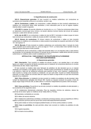 Lunes 13 de marzo de 2006                       DIARIO OFICIAL                     (Tercera Sección)   202


                                         C. Especificaciones de construcción
   343-13. Disposiciones generales. El tubo (conduit) no metálico subterráneo con conductores se
suministra como ensamble continuo en una bobina, carrete o caja.
   343-14. Conductores y cables. Los conductores y cables utilizados en tubo (conduit) subterráneos no
metálicos con conductores deben estar aprobados y como adecuados para su uso en lugares mojados.
Además deben cumplir lo siguiente:
   a) De 600 V o menos. Se permite utilizarlos en circuitos de c.a. y c.c. Todos los conductores deben tener
un aislamiento nominal igual como mínimo a la tensión eléctrica nominal máxima del circuito de cualquier
conductor o cable dentro del tubo (conduit).
   b) De más de 600 V. Los conductores o cables de más de 600 V nominales no deben ocupar el mismo
tubo (conduit) que conductores o cables de circuitos de 600 V nominales o menos.
   343-15. Número de conductores. El número máximo de conductores o cables en tubo (conduit)
subterráneos no metálicos con conductores no debe exceder el porcentaje de ocupación permitido en la Tabla
10-1 del Capítulo 10.
    343-16. Marcado. El tubo (conduit) no metálico subterráneo con conductores debe ir marcado de modo
claro y duradero por lo menos cada 3 m, como se exige en 110-21. La marca debe incluir también el tipo de
material del que está hecho el tubo (conduit).
    La identificación de los conductores o cables del ensamble debe ir en una etiqueta unida a cada extremo
del ensamble o en los laterales de la bobina. El marcado de los conductores o cables dentro del tubo (conduit)
subterráneos no metálicos debe cumplir lo establecido en 310-11.
                ARTICULO 344 - TUBO (CONDUIT) DE POLIETILENO DE ALTA DENSIDAD
                                  PARA USOS SUBTERRANEOS
                                             A. Disposiciones generales
    344-1. Descripción. Tubo (conduit) no metálico de sección circular y con paredes lisas o con estrías
ligeras con coples y accesorios de fijación asociados para la instalación de conductores eléctricos en circuitos
subterráneos de alta, media o baja tensión.
    El tubo (conduit) no metálico debe estar fabricado de polietileno de alta densidad que es un material
resistente a la humedad y a los agentes corrosivos. También puede suministrarse en carretes sin que se dañe
o se deforme y debe ser de resistencia suficiente para soportar el trato, como impactos o aplastamientos,
tanto durante su manejo como durante su instalación, sin que sufra daño. Cuando se instale directamente
enterrado, sin estar cubierto de concreto debe ser capaz de resistir la carga similar a la que será encontrada
después de su instalación.
   344-2. Otros Artículos. La instalación de tubo (conduit) no metálico de polietileno de alta densidad, debe
cumplir las disposiciones aplicables del Artículo 300. Cuando se requiera conductor de puesta a tierra de
equipo según exige el Artículo 250, se debe utilizar un conductor independiente de puesta a tierra de equipo.
                                                   B. Instalación
   344-3. Usos permitidos. Se permite el uso de tubo (conduit) no metálico de polietileno de alta densidad y
sus accesorios en los siguientes casos:
    1) En instalaciones directamente enterradas. Para los requisitos mínimos de cobertura, véanse las
columnas de los tubos rígidos no metálicos de las Tablas 300-5 y 710-4(b).
   2) Empotrados o embebidos en concreto.
   3) En relleno de escoria volcánica.
    4) En instalaciones subterráneas sometidas a condiciones corrosivas severas, como se especifica en 300-6 y
sujetas a productos químicos para los que el tubo conduit esté específicamente aprobado.
   5) Se podrá instalar en tramos de longitud predeterminada o en forma continua desde un carrete.
   344-4. Usos no permitidos. No está permitido utilizar tubo (conduit) no metálico de polietileno de alta
densidad:
   1) En lugares expuestos.
   2) En el interior de los edificios.
 