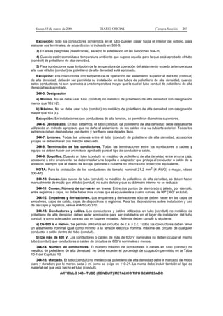 Lunes 13 de marzo de 2006                  DIARIO OFICIAL                          (Tercera Sección)   203


   Excepción: Sólo los conductores contenidos en el tubo pueden pasar hacia el interior del edificio, para
elaborar sus terminales, de acuerdo con lo indicado en 300-3.
   3) En áreas peligrosas (clasificadas), excepto lo establecido en las Secciones 504-20.
   4) Cuando estén sometidas a temperatura ambiente que supere aquella para la que está aprobado el tubo
(conduit) de polietileno de alta densidad.
    5) Para conductores cuya limitación de la temperatura de operación del aislamiento exceda la temperatura
a la cual el tubo (conduit) de polietileno de alta densidad está aprobado.
   Excepción: Los conductores con temperatura de operación del aislamiento superior al del tubo (conduit)
de alta densidad, deberán ser permitida su instalación en los tubos de polietileno de alta densidad, cuando
estos conductores no son operados a una temperatura mayor que la cual el tubo conduit de polietileno de alta
densidad está aprobado.
   344-5. Designación
  a) Mínimo. No se debe usar tubo (conduit) no metálico de polietileno de alta densidad con designación
menor que 16 (1/2).
  b) Máximo. No se debe usar tubo (conduit) no metálico de polietileno de alta densidad con designación
mayor que 103 (4).
   Excepción: En instalaciones con conductores de alta tensión, se permitirán diámetros superiores.
     344-6. Desbastado. En sus extremos, el tubo (conduit) de polietileno de alta densidad debe desbastarse
utilizando un método apropiado que no dañe el aislamiento de los cables ni a su cubierta exterior. Todos los
extremos deben desbastarse por dentro y por fuera para dejarlos lisos.
    344-7. Uniones. Todas las uniones entre el tubo (conduit) de polietileno de alta densidad, accesorios
y cajas se deben hacer con método adecuado.
   344-8. Terminación de los conductores. Todas las terminaciones entre los conductores o cables y
equipo se deben hacer por un método aprobado para el tipo de conductor o cable.
   344-9. Boquillas. Cuando un tubo (conduit) no metálico de polietileno de alta densidad entre en una caja,
accesorio u otra envolvente, se debe instalar una boquilla o adaptador que proteja al conductor o cable de la
abrasión, siempre que el diseño de la caja, gabinete o cubierta no ofrezca una protección equivalente.
                                                                                  2
   NOTA: Para la protección de los conductores de tamaño nominal 21,2 mm (4 AWG) o mayor, véase
300-4(f).
  344-10. Curvas. Las curvas de tubo (conduit) no metálico de polietileno de alta densidad, se deben hacer
manualmente de modo que el tubo (conduit) no sufra daños y que su diámetro interno no se reduzca.
    344-11. Curvas. Número de curvas en un tramo. Entre dos puntos de alambrado o jalado, por ejemplo,
entre registros o cajas, no debe haber más curvas que el equivalente a cuatro curvas, de 90º (360° en total).
    344-12. Empalmes y derivaciones. Los empalmes y derivaciones sólo se deben hacer en las cajas de
empalmes, cajas de salida, cajas de dispositivos o registros. Para las disposiciones sobre instalación y uso
de las cajas y registros, véase el Artículo 370.
    344-13. Conductores y cables. Los conductores y cables utilizados en tubo (conduit) no metálico de
polietileno de alta densidad deben estar aprobados para ser instalados en el lugar de instalación del tubo
conduit y como adecuados para su uso en lugares mojados. Además deben cumplir lo siguiente:
   a) De 600 V o menos. Se permite utilizarlos en circuitos de c.a. y c.c. Todos los conductores deben tener
un aislamiento nominal igual como mínimo a la tensión eléctrica nominal máxima del circuito de cualquier
conductor o cable dentro del tubo (conduit).
   b) De más de 600 V. Los conductores o cables de más de 600 V nominales no deben ocupar el mismo
tubo (conduit) que conductores o cables de circuitos de 600 V nominales o menos.
   344-14. Número de conductores. El número máximo de conductores o cables en tubo (conduit) no
metálico de polietileno de alta densidad no debe exceder el porcentaje de ocupación permitido en la Tabla
10-1 del Capítulo 10.
    344-15. Marcado. El tubo (conduit) no metálico de polietileno de alta densidad debe ir marcado de modo
claro y duradero por lo menos cada 3 m, como se exige en 110-21. La marca debe incluir también el tipo de
material del que está hecho el tubo (conduit).
                   ARTICULO 345 - TUBO (CONDUIT) METALICO TIPO SEMIPESADO
 