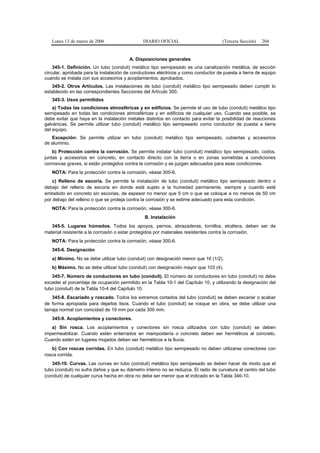Lunes 13 de marzo de 2006                   DIARIO OFICIAL                        (Tercera Sección)   204


                                        A. Disposiciones generales
    345-1. Definición. Un tubo (conduit) metálico tipo semipesado es una canalización metálica, de sección
circular, aprobada para la instalación de conductores eléctricos y como conductor de puesta a tierra de equipo
cuando se instala con sus accesorios y acoplamientos, aprobados.
   345-2. Otros Artículos. Las instalaciones de tubo (conduit) metálico tipo semipesado deben cumplir lo
establecido en las correspondientes Secciones del Artículo 300.
   345-3. Usos permitidos
    a) Todas las condiciones atmosféricas y en edificios. Se permite el uso de tubo (conduit) metálico tipo
semipesado en todas las condiciones atmosféricas y en edificios de cualquier uso. Cuando sea posible, se
debe evitar que haya en la instalación metales distintos en contacto para evitar la posibilidad de reacciones
galvánicas. Se permite utilizar tubo (conduit) metálico tipo semipesado como conductor de puesta a tierra
del equipo.
   Excepción: Se permite utilizar en tubo (conduit) metálico tipo semipesado, cubiertas y accesorios
de aluminio.
    b) Protección contra la corrosión. Se permite instalar tubo (conduit) metálico tipo semipesado, codos,
juntas y accesorios en concreto, en contacto directo con la tierra o en zonas sometidas a condiciones
corrosivas graves, si están protegidos contra la corrosión y se juzgan adecuados para esas condiciones.
   NOTA: Para la protección contra la corrosión, véase 300-6.
    c) Relleno de escoria. Se permite la instalación de tubo (conduit) metálico tipo semipesado dentro o
debajo del relleno de escoria en donde está sujeto a la humedad permanente, siempre y cuando esté
embebido en concreto sin escorias, de espesor no menor que 5 cm o que se coloque a no menos de 50 cm
por debajo del relleno o que se proteja contra la corrosión y se estime adecuado para esta condición.
   NOTA: Para la protección contra la corrosión, véase 300-6.
                                                B. Instalación
   345-5. Lugares húmedos. Todos los apoyos, pernos, abrazaderas, tornillos, etcétera, deben ser de
material resistente a la corrosión o estar protegidos por materiales resistentes contra la corrosión.
   NOTA: Para la protección contra la corrosión, véase 300-6.
   345-6. Designación
   a) Mínimo. No se debe utilizar tubo (conduit) con designación menor que 16 (1/2).
   b) Máximo. No se debe utilizar tubo (conduit) con designación mayor que 103 (4).
   345-7. Número de conductores en tubo (conduit). El número de conductores en tubo (conduit) no debe
exceder el porcentaje de ocupación permitido en la Tabla 10-1 del Capítulo 10, y utilizando la designación del
tubo (conduit) de la Tabla 10-4 del Capítulo 10.
    345-8. Escariado y roscado. Todos los extremos cortados del tubo (conduit) se deben escariar o acabar
de forma apropiada para dejarlos lisos. Cuando el tubo (conduit) se rosque en obra, se debe utilizar una
tarraja normal con conicidad de 19 mm por cada 300 mm.
   345-9. Acoplamientos y conectores.
   a) Sin rosca. Los acoplamientos y conectores sin rosca utilizados con tubo (conduit) se deben
impermeabilizar. Cuando estén enterrados en mampostería o concreto deben ser herméticos al concreto.
Cuando estén en lugares mojados deben ser herméticos a la lluvia.
   b) Con roscas corridas. En tubo (conduit) metálico tipo semipesado no deben utilizarse conectores con
rosca corrida.
   345-10. Curvas. Las curvas en tubo (conduit) metálico tipo semipesado se deben hacer de modo que el
tubo (conduit) no sufra daños y que su diámetro interno no se reduzca. El radio de curvatura al centro del tubo
(conduit) de cualquier curva hecha en obra no debe ser menor que el indicado en la Tabla 346-10.
 