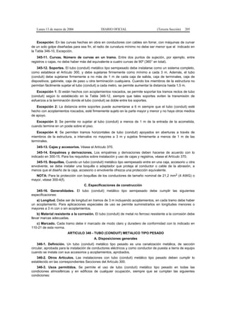 Lunes 13 de marzo de 2006                   DIARIO OFICIAL                        (Tercera Sección)   205


    Excepción: En las curvas hechas en obra en conductores con cables sin forrar, con máquinas de curvar
de un solo golpe diseñadas para ese fin, el radio de curvatura mínimo no debe ser menor que el indicado en
la Tabla 346-10, Excepción.
    345-11. Curvas. Número de curvas en un tramo. Entre dos puntos de sujeción, por ejemplo, entre
registros o cajas, no debe haber más del equivalente a cuatro curvas de 90º (360° en total).
    345-12. Soportes. El tubo (conduit) metálico tipo semipesado debe instalarse como un sistema completo,
como establece el Artículo 300, y debe sujetarse firmemente como mínimo a cada 3 m. Además, el tubo
(conduit) debe sujetarse firmemente a no más de 1 m de cada caja de salida, caja de terminales, caja de
dispositivos, gabinete, caja de paso u otra terminación cualquiera. Cuando los miembros de la estructura no
permitan fácilmente sujetar el tubo (conduit) a cada metro, se permite aumentar la distancia hasta 1,5 m.
   Excepción 1: Si están hechos con acoplamientos roscados, se permite soportar los tramos rectos de tubo
(conduit) según lo establecido en la Tabla 346-12, siempre que tales soportes eviten la transmisión de
esfuerzos a la terminación donde el tubo (conduit) se doble entre los soportes.
   Excepción 2: La distancia entre soportes puede aumentarse a 6 m siempre que el tubo (conduit) esté
hecho con acoplamientos roscados, esté firmemente sujeto en la parte mayor y menor y no haya otros medios
de apoyo.
   Excepción 3: Se permite no sujetar al tubo (conduit) a menos de 1 m de la entrada de la acometida,
cuando termine en un poste sobre el piso.
    Excepción 4: Se permiten tramos horizontales de tubo (conduit) apoyados en aberturas a través de
miembros de la estructura, a intervalos no mayores a 3 m y sujetos firmemente a menos de 1 m de las
terminales.
   345-13. Cajas y accesorios. Véase el Artículo 370.
    345-14. Empalmes y derivaciones. Los empalmes y derivaciones deben hacerse de acuerdo con lo
indicado en 300-15. Para los requisitos sobre instalación y uso de cajas y registros, véase el Artículo 370.
   345-15. Boquillas. Cuando un tubo (conduit) metálico tipo semipesado entre en una caja, accesorio u otra
envolvente, se debe instalar una boquilla o adaptador que proteja al conductor o cable de la abrasión, a
menos que el diseño de la caja, accesorio o envolvente ofrezca una protección equivalente.
  NOTA: Para la protección con boquillas de los conductores de tamaño nominal de 21,2 mm2 (4 AWG) o
mayor, véase 300-4(f).
                                   C. Especificaciones de construcción
   345-16. Generalidades. El tubo (conduit) metálico tipo semipesado debe cumplir las siguientes
especificaciones:
   a) Longitud. Debe ser de longitud en tramos de 3 m incluyendo acoplamientos, en cada tramo debe haber
un acoplamiento. Para aplicaciones especiales de uso se permite suministrarlos en longitudes menores o
mayores a 3 m con o sin acoplamientos.
    b) Material resistente a la corrosión. El tubo (conduit) de metal no ferroso resistente a la corrosión debe
llevar marcas adecuadas.
   c) Marcado. Cada tramo debe ir marcado de modo claro y duradero de conformidad con lo indicado en
110-21 de esta norma.
                        ARTICULO 346 - TUBO (CONDUIT) METALICO TIPO PESADO
                                          A. Disposiciones generales
    346-1. Definición. Un tubo (conduit) metálico tipo pesado es una canalización metálica, de sección
circular, aprobada para la instalación de conductores eléctricos y como conductor de puesta a tierra de equipo
cuando se instala con sus accesorios y acoplamientos, aprobados.
   346-2. Otros Artículos. Las instalaciones con tubo (conduit) metálico tipo pesado deben cumplir lo
establecido en las correspondientes Secciones del Artículo 300.
   346-3. Usos permitidos. Se permite el uso de tubo (conduit) metálico tipo pesado en todas las
condiciones atmosféricas y en edificios de cualquier ocupación, siempre que se cumplan las siguientes
condiciones:
 
