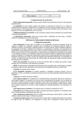 Lunes 13 de marzo de 2006                   DIARIO OFICIAL                        (Tercera Sección)   208



                            78(3) y mayores                          6,1


                                   C. Especificaciones de construcción
   346-15. Disposiciones generales. El tubo (conduit) metálico tipo pesado debe cumplir con las siguientes
especificaciones:
    a) Longitudes. El tubo (conduit) metálico tipo pesado se suministra en tramos de 3 m, incluido el
acoplamiento (se suministra un acoplamiento con cada tramo). El tubo (conduit) se debe escariar y roscar en
sus dos extremos. Para aplicaciones o usos específicos se permite suministrar tramos más cortos o más
largos de 3 m con o sin acoplamientos y con o sin rosca.
    b) Material resistente a la corrosión. El tubo (conduit) de metal no ferroso resistente a la corrosión debe
ir marcado adecuadamente.
   c) Identificación permanente. Cada tubo (conduit) debe ir identificado de modo claro y duradero
conforme lo establecido en la norma de producto.
                          ARTICULO 347-TUBO (CONDUIT) RIGIDO NO METALICO
                                          A. Disposiciones generales
    347-1. Descripción. El tubo rígido no metálico es una canalización de sección transversal circular de
material no metálico con accesorios, aprobados para la instalación de conductores eléctricos. Debe ser
resistente a la flama, a la humedad y a agentes químicos. Por encima del piso, debe ser además resistente a
la propagación de la flama, resistente a los impactos y al aplastamiento, resistente a las distorsiones por
calentamiento en las condiciones que se vayan a dar en servicio y resistente a las bajas temperaturas y a los
efectos de la luz del Sol. Para uso subterráneo, el material debe ser aceptablemente resistente a la humedad
y a los agentes corrosivos y de resistencia suficiente para soportar impactos y aplastamientos durante su
manejo e instalación. En instalaciones subterráneas se permite tubo (conduit) aprobado para este objetivo en
longitudes continuas de un carrete. Cuando esté diseñado para enterrarlos directamente, sin empotrarlos en
concreto, el material del tubo (conduit) debe ser además capaz de soportar las cargas continuas previstas
para después de su instalación.
   347-2. Usos permitidos. Se permite el uso de tubo (conduit) rígido no metálico tipo pesado o ligero
aprobado con sus accesorios, en las siguientes condiciones:
    NOTA: Las temperaturas extremadamente frías pueden hacer que algún tubo (conduit) rígido no metálico
tipo pesado o ligero se vuelva quebradizo y por tanto sea más susceptible a daños por contacto físico.
   a) Ocultos. En paredes, pisos y techos.
   b) En atmósferas corrosivas. En lugares expuestos a atmósferas corrosivas intensas, como se
especifica en 300-6, y sometidos a productos químicos para los que estén aprobados específicamente esos
materiales.
   c) Escoria. Con relleno de escoria volcánica.
    d) En lugares mojados. En instalaciones en centrales lecheras, lavanderías, fábricas de conservas u
otros lugares mojados y en lugares en los que se laven frecuentemente las paredes, todo el sistema de
conducción, incluidas las cajas y accesorios utilizados en ellos, deben estar instalados y equipados de manera
que eviten que entre el agua en la tubería. Todos los soportes, pernos, abrazaderas, tornillos, etcétera, deben
ser de material resistente a la corrosión o estar protegidos por materiales aprobados como resistentes a la
corrosión.
   e) En lugares secos y húmedos. En los lugares secos y húmedos no prohibidos en 347-3.
     f) Expuestos. Para instalaciones de tubo rígido no metálico tipo pesado, expuestas y no sometidas a daño
físico, si están aprobados e identificados para dicho uso.
     g) En instalaciones subterráneas. Para las instalaciones subterráneas, véanse 300-5 y 710-4(b). Debe
utilizarse únicamente tubo rígido no metálico tipo pesado.
   h) Soporte de cajas de paso. Se permite usar tubo (conduit) rígido no metálico tipo pesado como soporte
de cajas de paso no metálicas y con designación no mayor que la designación nominal mayor de la
 
