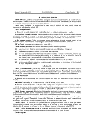 Lunes 13 de marzo de 2006                   DIARIO OFICIAL                         (Tercera Sección)   211


                                          A. Disposiciones generales
    348-1. Definición. Un tubo (conduit) metálico tipo ligero es una canalización metálica, de sección circular,
aprobada para la instalación de conductores eléctricos y como conductor de puesta a tierra de equipo cuando
se instala con sus accesorios y acoplamientos, aprobados.
    348-2. Otros Artículos. Las instalaciones de tubo (conduit) metálico tipo ligero deben cumplir las
disposiciones aplicables del Artículo 300.
   348-3. Usos permitidos.
   a) Se permite el uso de tubo (conduit) metálico tipo ligero en instalaciones expuestas y ocultas.
    b) Protección contra la corrosión. Se permite instalar tubo (conduit), codos, acoplamientos y accesorios
de metales ferrosos y no ferrosos en concreto, en contacto directo con la tierra o en zonas sometidas a
corrosión grave, si están protegidos contra la corrosión y se juzgan adecuados para esas condiciones.
   c) En lugares mojados. Todos los soportes, pernos, abrazaderas, tornillos, etcétera, deben ser de
material resistente a la corrosión o estar protegidos por materiales resistentes contra la corrosión.
   NOTA: Para la protección contra la corrosión, véase 300-6.
   348-4. Usos no permitidos. No se debe utilizar tubo (conduit) metálico tipo ligero:
   (1)   cuando durante o después de su instalación pueda verse sometido a daño físico grave;
   (2)   cuando estén protegidas contra la corrosión sólo por un esmalte;
   (3)   en o bajo relleno de escoria volcánica cuando estén sometidos a humedad permanente, a menos que
         esté embebido en concreto sin escoria volcánica de no menos de 50 mm de espesor, o cuando el
         tubo (conduit) esté a no menos de 45 cm bajo relleno de escoria volcánica;
   (4)   en cualquier área peligrosa (clasificada) excepto lo permitido en 502-4, 503-3 y 504-20; o
   (5)   como soporte de luminarios u otros equipos, excepto cajas de paso no mayores que el tubo (conduit)
         de mayor designación nominal.
                                                B. Instalación
   348-5. De otros metales. Cuando sea posible se debe evitar que haya metales distintos en contacto
dentro de la misma instalación, para eliminar la posibilidad de reacción galvánica. Se permite utilizar
accesorios y envolventes de aluminio con tubo (conduit) de acero tipo ligero y envolventes y accesorios de
acero con tubo (conduit) de aluminio de tipo ligero, cuando no esté sujeto a influencias corrosivas severas.
   348-6. Designación.
    a) Mínimo. No se debe utilizar tubo (conduit) metálico tipo ligero con designación nominal menor que
16 (1/2).
   Excepción: Para cables de control de motores, como se permite en 430-145(b).
   b) Máximo. No debe haber tubo (conduit) metálico tipo ligero con designación nominal mayor que 103 (4).
   348-7. Número de conductores en el tubo conduit. El número de conductores en un tubo (conduit) no
debe exceder el porcentaje de ocupación permitido en la Tabla 10-1, Capítulo 10.
   348-8. Rosca y desbastado. El tubo (conduit) metálico tipo ligero no debe roscarse. Cuando se utilicen
acoplamientos integrados, dichos acoplamientos se deben roscar en fábrica. Todos los extremos del tubo
(conduit) tipo ligero deben desbastarse por dentro y por fuera para eliminar los bordes filosos.
    348-9. Acoplamientos y conectores. Los coples y conectores utilizados con el tubo (conduit) metálico
tipo ligero deben sujetarse firmemente. Cuando estén enterrados en ladrillo u concreto, deben ser herméticos
al concreto. Cuando estén en lugares mojados, deben ser de tipo hermético a la lluvia.
   348-10. Curvas. Las curvas del tubo (conduit) metálico tipo ligero se deben hacer de modo que el tubo
(conduit) no sufra daños y que su diámetro interno no se reduzca. El radio de curvatura al centro del
tubo (conduit) de cualquier curva hecha en obra no debe ser inferior al indicado en la Tabla 346-10.
    348-11. Curvas. Número de curvas en un tramo. Entre dos puntos de sujeción, por ejemplo, entre
registros o cajas, no debe haber más del equivalente a cuatro curvas de 90º (360° en total).
   348-12. Soportes.
 