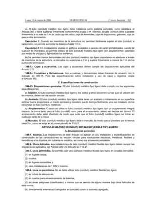 Lunes 13 de marzo de 2006                   DIARIO OFICIAL                         (Tercera Sección)   212


    a) El tubo (conduit) metálico tipo ligero debe instalarse como sistema completo, como establece el
Artículo 300, y debe sujetarse firmemente como mínimo a cada 3 m. Además, el tubo (conduit) debe sujetarse
firmemente a no más de 1 m de cada caja de salida, caja de terminales, caja de dispositivos, gabinete, caja de
paso u otra terminación.
   Excepción 1: Cuando los miembros de la estructura no permitan fácilmente sujetar el tubo (conduit) a
cada metro, se permite aumentar la distancia hasta 1,5 m.
    Excepción 2: En instalaciones ocultas en edificios acabados o paneles de pared prefabricados cuando tal
sujeción es impráctica, se permite instalar el tubo (conduit) metálico tipo ligero (sin acoplamientos) jalándolo
por medio de una guía y fijándolo en los extremos.
   b) Se permiten tramos horizontales de tubo (conduit) metálico tipo ligero soportados en aberturas a través
de miembros de la estructura, a intervalos no superiores a 3 m y sujetos firmemente a menos de 1 m de los
puntos de terminación.
    348-13. Cajas y accesorios. Las cajas y accesorios deben cumplir las disposiciones aplicables del
Artículo 370.
    348-14. Empalmes y derivaciones. Los empalmes y derivaciones deben hacerse de acuerdo con lo
indicado en 300-15. Para las especificaciones sobre instalación y uso de cajas y registros, véase
el Artículo 370.
                                    C. Especificaciones de construcción
   348-15. Disposiciones generales. El tubo (conduit) metálico tipo ligero debe cumplir con las siguientes
especificaciones:
    a) Sección. El tubo (conduit) metálico tipo ligero y los codos y otras secciones curvas que se utilicen con
los mismos, deben ser de sección circular.
    b) Acabado. El tubo (conduit) metálico tipo ligero debe tener un acabado o tratamiento en su superficie
exterior que le proporcione un medio aprobado y duradero que lo distinga fácilmente, una vez instalado, de los
otros tipos de tubo (conduit) metálicos.
   c) Acoplamientos. Cuando se utilice el tubo (conduit) metálico tipo ligero con un acoplamiento integral
roscado, la rosca tanto para el tubo (conduit) como para el acoplamiento deben ser hechas en fábrica. El
acoplamiento debe estar diseñado de modo que evite que el tubo (conduit) metálico ligero se doble en
cualquier parte de la rosca.
   d) Marcado. El tubo (conduit) metálico tipo ligero debe ir marcado de modo claro y duradero por lo menos
cada 3 m, como se exige en el primer párrafo de 110-21.
                    ARTICULO 349-TUBO (CONDUIT) METALICO FLEXIBLE TIPO LIGERO
                                          A. Disposiciones generales
   349-1. Alcance. Las disposiciones de este Artículo se aplican al uso, instalación y especificaciones de
construcción de las canalizaciones de sección circular para conductores eléctricos, metálicas, flexibles y
herméticas a los líquidos, sin cubierta no metálica, así como sus accesorios asociados.
    349-2. Otros Artículos. Las instalaciones de tubo (conduit) metálico flexible tipo ligero deben cumplir las
disposiciones aplicables del Artículo 300 y lo indicado en 110-21.
   349-3. Usos permitidos. Se permite usar tubo (conduit) metálico flexible tipo ligero en circuitos derivados:
   (1) en lugares secos,
   (2) ocultos,
   (3) en lugares accesibles, y
   (4) para instalaciones de 1 000 V máximo.
   349-4. Usos no permitidos. No se debe utilizar tubo (conduit) metálico flexible tipo ligero:
   (1) en cubos de elevadores,
   (2) en cuartos para almacenamiento de baterías,
   (3) en áreas peligrosas (clasificadas), a menos que se permita de alguna manera bajo otros Artículos de
esta norma,
   (4) directamente enterradas o ahogados en concreto colado o concreto agregado,
 