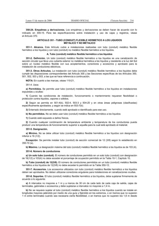 Lunes 13 de marzo de 2006                     DIARIO OFICIAL                         (Tercera Sección)   216


    350-24. Empalmes y derivaciones. Los empalmes y derivaciones se deben hacer de acuerdo con lo
indicado en 300-15. Para las especificaciones sobre instalación y uso de cajas y registros, véase
el Artículo 370.
               ARTICULO 351 - TUBO (CONDUIT) FLEXIBLE HERMETICO A LOS LIQUIDOS
                                    METALICO Y NO METALICO
   351-1. Alcance. Este Artículo cubre a instalaciones realizadas con tubo (conduit) metálico flexible
hermético a los líquidos y con tubo (conduit) no metálico flexible hermético a los líquidos.
                        A. Tubo (conduit) metálico flexible hermético a los líquidos
    351-2. Definición. Un tubo (conduit) metálico flexible hermético a los líquidos es una canalización de
sección circular que lleva una cubierta exterior no metálica hermética a los líquidos y resistente a la luz del Sol
sobre un núcleo metálico flexible con sus acoplamientos, conectores y accesorios y aprobado para la
instalación de conductores eléctricos.
   351-3. Otros Artículos. La instalación con tubo (conduit) metálico flexible hermético a los líquidos debe
cumplir las disposiciones correspondientes del Artículo 300 y las Secciones específicas de los Artículos 350,
501, 502, 503 y 553, a las que se hace referencia a continuación.
   NOTA: En cuanto a las marcas, véase 110-21.
   351-4. Usos
   a) Permitidos. Se permite usar tubo (conduit) metálico flexible hermético a los líquidos en instalaciones
expuestas u ocultas:
    1) Cuando las condiciones de instalación, funcionamiento o mantenimiento requieran flexibilidad o
protección contra líquidos, vapores o sólidos.
   2) Según se permita en 501-4(b), 502-4, 503-3 y 504-20 y en otras áreas peligrosas (clasificadas)
específicamente aprobados, y según se indica en 553-7(b).
   3) Enterrado directamente, cuando esté aprobado e identificado para ese uso.
   b) No permitidos. No se debe usar tubo (conduit) metálico flexible hermético a los líquidos:
   1) Cuando esté expuesto a daños físicos.
   2) Cuando cualquier combinación de temperatura ambiente y temperatura de los conductores pueda
producir una temperatura de funcionamiento superior a aquella para la cual está aprobado el material.
   351-5. Designación.
    a) Mínimo. No se debe utilizar tubo (conduit) metálico flexible hermético a los líquidos con designación
inferior a 16 (1/2).
   Excepción: Se permite instalar tubo (conduit) de sección comercial de 12 (3/8) según lo establecido en
350-10 (a).
   b) Máximo. La designación máxima del tubo (conduit) metálico flexible hermético a los líquidos es de 103 (4).
   351-6. Número de conductores
   a) Un solo tubo (conduit). El número de conductores permitido en un solo tubo (conduit) con designación
de 16(1/2) a 103(4) no debe exceder el porcentaje de ocupación permitido en la Tabla 10-1, Capítulo 10.
   b) Tubo (conduit) de 12(3/8). El número de conductores permitidos en un tubo (conduit) metálico flexible
hermético a los líquidos de 12(3/8) no debe exceder lo permitido en la Tabla 350-12.
   351-7. Accesorios. Los accesorios utilizados con tubo (conduit) metálico flexible hermético a los líquidos
deben ser aprobados. No deben utilizarse conectores angulares para instalaciones en canalizaciones ocultas.
   351-8. Soportes. El tubo (conduit) metálico flexible hermético a los líquidos, debe sujetarse firmemente de
acuerdo a lo siguiente:
    a) A intervalos no mayores a 1 m y a menos de 30 cm de cada lado de cada caja de salida, cajas de
terminales, gabinetes o accesorios y debe sujetarse a intervalos no mayores a 1,4 m.
   b) No se requiere sujetar el tubo (conduit) metálico flexible hermético a los líquidos cuando se instale en
longitudes mayores jalándolo por medio de una guía y fijándolo en los extremos, o en tramos que no superen
1 m entre terminales cuando sea necesaria cierta flexibilidad, o en tramos que no superen los 1,8 m desde
 