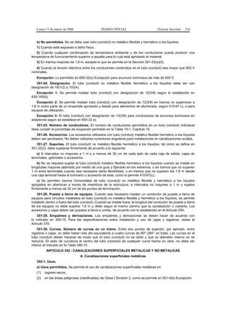 Lunes 13 de marzo de 2006                     DIARIO OFICIAL                         (Tercera Sección)   218


   b) No permitidos. No se debe usar tubo (conduit) no metálico flexible y hermético a los líquidos:
   1) Cuando esté expuesto a daño físico.
   2) Cuando cualquier combinación de temperatura ambiente y de los conductores pueda producir una
temperatura de funcionamiento superior a aquella para la cual está aprobado el material.
   3) En tramos mayores de 1,8 m, excepto lo que se permite en la Sección 351-23(a)(5).
   4) Cuando la tensión eléctrica entre los conductores contenidos en el tubo (conduit) sea mayor que 600 V
nominales.
   Excepción: Lo permitido en 600-32(a) Excepción para anuncios luminosos de más de 600 V.
   351-24. Designación. El tubo (conduit) no metálico flexible hermético a los líquidos debe ser con
designación de 16(1/2) a 103(4).
   Excepción 1: Se permite instalar tubo (conduit) con designación de 12(3/8) según lo establecido en
430-145(b).
    Excepción 2: Se permite instalar tubo (conduit) con designación de 12(3/8) en tramos no superiores a
1,8 m como parte de un ensamble aprobado y listado para elementos de alumbrado, según 410-67 c), o para
equipos de utilización.
    Excepción 3: El tubo (conduit) con designación de 12(3/8) para conductores de anuncios luminosos en
aisladores según se establece en 600-32 a).
   351-25. Número de conductores. El número de conductores permitidos en un tubo (conduit) individual
debe cumplir el porcentaje de ocupación permitido en la Tabla 10-1, Capítulo 10.
   351-26. Accesorios. Los accesorios utilizados con tubo (conduit) metálico flexible hermético a los líquidos
deben ser aprobados. No deben utilizarse conectores angulares para instalaciones en canalizaciones ocultas.
   351-27. Soportes. El tubo (conduit) no metálico flexible hermético a los líquidos, tal como se define en
351-22(2), debe sujetarse firmemente de acuerdo a lo siguiente:
    a) A intervalos no mayores a 1 m y a menos de 30 cm de cada lado de cada caja de salida, cajas de
terminales, gabinetes o accesorios.
   b) No se requiere sujetar el tubo (conduit) metálico flexible hermético a los líquidos cuando se instale en
longitudes mayores jalándolo por medio de una guía y fijándolo en los extremos, o en tramos que no superen
1 m entre terminales cuando sea necesaria cierta flexibilidad, o en tramos que no superen los 1,8 m desde
una caja terminal hasta el luminario o accesorio de éste, como lo permite 410-67(c).
    c) Se permiten tramos horizontales de tubo (conduit) no metálico flexible y hermético a los líquidos
apoyados en aberturas a través de miembros de la estructura, a intervalos no mayores a 1 m y sujetos
firmemente a menos de 30 cm de los puntos de terminación.
    351-28. Puesta a tierra de equipos. Cuando sea necesario instalar un conductor de puesta a tierra de
equipos para circuitos instalados en tubo (conduit) no metálico flexible y hermético a los líquidos, se permite
instalarlo dentro o fuera del tubo (conduit). Cuando se instale fuera, la longitud del conductor de puesta a tierra
de los equipos no debe superar 1,8 m y debe seguir el mismo camino que la canalización o cubierta. Los
accesorios y cajas deben ser puestos a tierra o unirse, de acuerdo con lo establecido en el Artículo 250.
    351-29. Empalmes y derivaciones. Los empalmes y derivaciones se deben hacer de acuerdo con
lo indicado en 300-15. Para las especificaciones sobre instalación y uso de cajas y registros, véase el
Artículo 370.
    351-30. Curvas. Número de curvas en un tramo. Entre dos puntos de sujeción, por ejemplo, entre
registros o cajas, no debe haber más del equivalente a cuatro curvas de 90º (360° en total). Las curvas en el
tubo (conduit) deben hacerse de modo que el tubo (conduit) no se dañe y que su diámetro interno no se
reduzca. El radio de curvatura al centro del tubo (conduit) de cualquier curva hecha en obra, no debe ser
inferior al indicado en la Tabla 346-10.
          ARTICULO 352 - CANALIZACIONES SUPERFICIALES METALICAS Y NO METALICAS
                                  A. Canalizaciones superficiales metálicas
   352-1. Usos.
   a) Usos permitidos. Se permite el uso de canalizaciones superficiales metálicas en:
   (1)   lugares secos;
   (2)   en las áreas peligrosas (clasificadas) de Clase I División 2, como se permite en 501-4(b) Excepción;
 