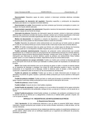 Lunes 13 de marzo de 2006                   DIARIO OFICIAL                         (Tercera Sección)   22


   Desconectador: Dispositivo capaz de cerrar, conducir e interrumpir corrientes eléctricas nominales
especificadas.
    Desconectador de desviación del regulador: Dispositivo específico o combinación de dispositivos
diseñados para desviar a un regulador de tensión eléctrica.
   Desconectador en aceite: Desconectador que tiene contactos que funcionan sumergidos en aceite o en
cualquier otro líquido aislante adecuado.
   Desconectador separador (de aislamiento): Dispositivo mecánico de desconexión utilizado para aislar a
un circuito o equipo de una fuente de energía.
    Interruptor de potencia: Dispositivo de interrupción capaz de conectar, conducir e interrumpir corrientes
eléctricas bajo condiciones normales del circuito y conectar, conducir por un tiempo especificado e interrumpir
corrientes en condiciones anormales especificadas del circuito, tales como las de cortocircuito.
   Medios de desconexión: Un dispositivo o conjunto de dispositivos u otros medios en los cuales los
conductores del circuito pueden ser desconectados desde su fuente de suministro.
    Fusible: Dispositivo de protección contra sobrecorriente con una parte que se funde cuando se calienta
por el paso de una sobrecorriente que circule a través de ella e interrumpe el paso de la corriente eléctrica.
   NOTA: El fusible comprende todas las partes que forman una unidad capaz de efectuar las funciones
descritas y puede ser o no el dispositivo completo requerido para su conexión en el circuito eléctrico.
    Fusible accionado electrónicamente: Dispositivo de protección contra sobrecorriente que consiste
generalmente de un módulo de control el cual proporciona las características sensoras de corriente eléctrica,
características tiempo-corriente electrónicamente derivadas, energía para iniciar el disparo y un módulo de
interrupción que interrumpe la corriente eléctrica cuando se produce una sobrecorriente. Estos fusibles
pueden operar o no como fusibles tipo limitador, dependiendo del tipo de control seleccionado.
    Fusible de potencia con escape controlado: Fusible con medios para controlar la descarga generada
por la interrupción del circuito de manera que materiales no sólidos puedan ser expulsados a la atmósfera que
lo rodea.
   NOTA: Este fusible está diseñado para que la descarga de gases no dañe o incendie el material aislante
en la trayectoria de descarga o propague una chispa a/o entre elementos puestos a tierra o las partes
conductoras en la trayectoria de la descarga, donde la distancia entre el escape y dichas partes de
conducción o aislamiento estén de acuerdo con las recomendaciones del fabricante.
    Fusible de potencia no ventilado: Fusible que no tiene un medio intencional para el escape a la
atmósfera circundante de gases, líquidos o partículas sólidas producidos por el arco durante la interrupción
del circuito.
   Fusible de potencia ventilado: Fusible que tiene un medio para el escape a la atmósfera circundante de
gases, líquidos o partículas sólidas producidas por el arco durante la interrupción del circuito.
   Fusible de potencia: (véase Fusible).
   Fusible múltiple: Conjunto de dos o más fusibles unipolares.
   Unidad fusible de expulsión: Fusible ventilado en el cual el efecto de expulsión de los gases producidos
por el arco y el revestimiento del portafusible, extingue el arco, ya sea por sí mismos o con la ayuda de un
resorte.
    Unidad Fusible de potencia: Unidad fusible ventilada, no ventilada o de ventilación controlada en la cual
la extinción del arco se efectúa por su alargamiento a través de un material sólido, granular o líquido, con
o sin la ayuda de resorte.
                 ARTICULO 110 - REQUISITOS DE LAS INSTALACIONES ELECTRICAS
                                        A. Disposiciones Generales
   110-2. Aprobación. En las instalaciones eléctricas a que se refiere la presente NOM deben utilizarse
materiales y equipos (productos) que cumplan con las normas oficiales mexicanas y a falta de éstas, con las
normas mexicanas.
   Los materiales y equipos (productos) de las instalaciones eléctricas sujetos al cumplimiento señalado en el
párrafo anterior, deben contar con un certificado expedido por un organismo de certificación de productos,
acreditado y aprobado.
 