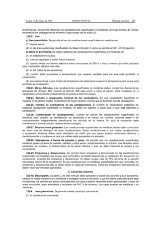 Lunes 13 de marzo de 2006                    DIARIO OFICIAL                         (Tercera Sección)   220


temperaturas. Se permite identificar las canalizaciones superficiales no metálicas con baja emisión de humos,
resistencia a la propagación de incendio y baja acidez con el sufijo LS.
   352-22. Uso.
   a) Usos permitidos. Se permite el uso de canalizaciones superficiales no metálicas en:
   (1) lugares secos;
   (2) en las áreas peligrosas (clasificadas) de Clase I División 2, como se permite en 501-4(b) Excepción;
   b) Usos no permitidos. No deben utilizarse las canalizaciones superficiales no metálicas en:
   (1) en instalaciones ocultas;
   (2) si están expuestas a daños físicos severos;
   (3) cuando exista una tensión eléctrica entre conductores de 300 V o más, a menos que esté aprobada
para una tensión eléctrica más alta;
   (4) en los cubos de los elevadores;
   (5) cuando estén expuestas a temperaturas que superen aquellas para las que está aprobada la
canalización;
   (6) para conductores cuyos límites de temperatura de aislamiento superen la temperatura para la que está
aprobada la canalización.
    352-23. Otros Artículos. Las canalizaciones superficiales no metálicas deben cumplir las disposiciones
aplicables del Artículo 300. Cuando el Artículo 250 exija poner a tierra al equipo, debe instalarse en la
canalización un conductor independiente de puesta a tierra de equipo.
   352-24. Tamaño o designación nominal de los conductores. En una canalización superficial no
metálica no se deben instalar conductores de mayor tamaño nominal que el diseñado para la canalización.
   352-25. Número de conductores en las canalizaciones. El número de conductores instalados en
cualquier canalización superficial no metálica, no debe ser superior a aquel para el que está diseñada la
canalización.
   352-26. Combinación en canalizaciones. Cuando se utilicen las canalizaciones superficiales no
metálicas para circuitos de señalización, de alumbrado y de fuerza, los distintos sistemas deben ir en
compartimentos independientes identificando los circuitos en su interior. En toda la instalación debe
mantenerse la misma posición relativa de esos arreglos.
   352-27. Disposiciones generales. Las canalizaciones superficiales no metálicas deben estar construidas
de modo que se distingan de otras canalizaciones. Estas canalizaciones y sus codos, acoplamientos
y accesorios similares deben estar diseñados de modo que sus partes puedan conectarse eléctrica y
mecánicamente e instalarse sin que sus cables estén expuestos a la abrasión.
   352-28. Extensiones a través de paredes y pisos. Se permite que las canalizaciones superficiales
metálicas pasen a través de paredes, ladrillos y pisos secos, respectivamente, si el tramo que atraviesa estos
elementos es continuo. A ambos lados de la pared, tabique o piso se debe mantener el acceso a los
conductores.
    352-29. Empalmes y derivaciones. Se permite hacer empalmes y derivaciones en las canalizaciones
superficiales no metálicas que tengan tapa removible y accesible después de su instalación. En ese punto, los
conductores, incluidos los empalmes y derivaciones, no deben ocupar más de 75% del área de la sección
transversal interior de la canalización. En las canalizaciones no metálicas superficiales sin tapa removible, los
empalmes y derivaciones sólo se deben hacer en cajas de conexiones. Todos los empalmes y derivaciones se
deben hacer por métodos aprobados.
                                            C. Canal tipo columna
   352-40. Descripción. La parte C de este Artículo debe aplicarse al canal tipo columna y sus accesorios,
hechos de metal resistente a la humedad o protegido contra la corrosión y que se estime adecuado para esas
condiciones. Se permite que estas canalizaciones con tapa a presión removible estén galvanizadas o sean de
acero inoxidable, acero esmaltado o recubierto de PVC o de aluminio. Sus tapas pueden ser metálicas o no
metálicas.
   352-41. Usos permitidos. Se permite instalar canal tipo columna en:
   (1) en instalaciones expuestas;
 