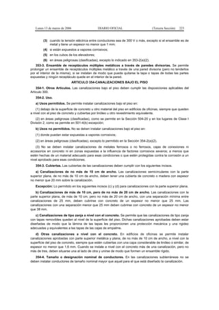 Lunes 13 de marzo de 2006                    DIARIO OFICIAL                         (Tercera Sección)   223


         (3) cuando la tensión eléctrica entre conductores sea de 300 V o más, excepto si el ensamble es de
             metal y tiene un espesor no menor que 1 mm;
         (4) si están expuestos a vapores corrosivos;
         (5) en los cubos de los elevadores;
         (6) en áreas peligrosas (clasificadas), excepto lo indicado en 353-2(a)(2).
    353-3. Ensamble de receptáculos múltiples metálicos a través de paredes divisorias. Se permite
prolongar un ensamble de receptáculos múltiples metálico a través de una pared divisoria (pero no tenderlos
por el interior de la misma), si se instalan de modo que pueda quitarse la tapa o tapas de todas las partes
expuestas y ningún receptáculo quede en el interior de la pared.
                               ARTICULO 354-CANALIZACIONES BAJO EL PISO
    354-1. Otros Artículos. Las canalizaciones bajo el piso deben cumplir las disposiciones aplicables del
Artículo 300.
   354-2. Uso.
   a) Usos permitidos. Se permite instalar canalizaciones bajo el piso en:
    (1) debajo de la superficie de concreto u otro material del piso en edificios de oficinas, siempre que queden
a nivel con el piso de concreto y cubiertas por linóleo u otro revestimiento equivalente.
    (2) en áreas peligrosas (clasificadas), como se permite en la Sección 504-20 y en los lugares de Clase I
División 2, como se permite en 501-4(b) excepción;
   b) Usos no permitidos. No se deben instalar canalizaciones bajo el piso en:
   (1) donde puedan estar expuestas a vapores corrosivos;
   (2) en áreas peligrosas (clasificadas), excepto lo permitido en la Sección 354-2(a)(2).
    (3) No se deben instalar canalizaciones de metales ferrosos o no ferrosos, cajas de conexiones ni
accesorios en concreto ni en zonas expuestas a la influencia de factores corrosivos severos; a menos que
estén hechas de un material adecuado para esas condiciones o que estén protegidas contra la corrosión a un
nivel aprobado para esas condiciones.
   354-3. Cubiertas. Las cubiertas de las canalizaciones deben cumplir con los siguientes incisos.
   a) Canalizaciones de no más de 10 cm de ancho. Las canalizaciones semicirculares con la parte
superior plana, de no más de 10 cm de ancho, deben tener una cubierta de concreto o madera con espesor
no menor que 20 mm sobre la canalización.
   Excepción: Lo permitido en los siguientes incisos (c) y (d) para canalizaciones con la parte superior plana.
    b) Canalizaciones de más de 10 cm, pero de no más de 20 cm de ancho. Las canalizaciones con la
parte superior plana, de más de 10 cm, pero no más de 20 cm de ancho, con una separación mínima entre
canalizaciones de 25 mm, deben cubrirse con concreto de un espesor no menor que 25 mm. Las
canalizaciones con una separación menor que 25 mm deben cubrirse con concreto de un espesor no menor
que 38 mm.
    c) Canalizaciones de tipo zanja a nivel con el concreto. Se permite que las canalizaciones de tipo zanja
con tapas removibles queden al nivel de la superficie del piso. Dichas canalizaciones aprobadas deben estar
diseñadas de modo que la lámina de las tapas les proporcionen una protección mecánica y una rigidez
adecuadas y equivalentes a las tapas de las cajas de empalme.
   d) Otras canalizaciones a nivel con el concreto. En edificios de oficinas se permite instalar
canalizaciones aprobadas con parte superior metálica y plana, de no más de 10 cm de ancho, a nivel con la
superficie del piso de concreto, siempre que estén cubiertas con una capa considerable de linóleo o similar, de
espesor no menor que 1,6 mm. Cuando se instale a nivel con el concreto más de una canalización, pero no
más de tres, deben situarse una al lado de otra y unirse de modo que formen un ensamble rígido.
   354-4. Tamaño o designación nominal de conductores. En las canalizaciones subterráneas no se
deben instalar conductores de tamaño nominal mayor que aquel para el que está diseñado la canalización.
 