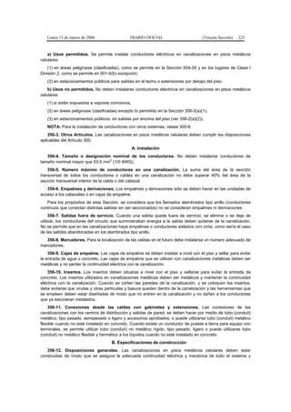 Lunes 13 de marzo de 2006                   DIARIO OFICIAL                         (Tercera Sección)   225


    a) Usos permitidos. Se permite instalar conductores eléctricos en canalizaciones en pisos metálicos
celulares:
    (1) en áreas peligrosas (clasificadas), como se permite en la Sección 504-20 y en los lugares de Clase I
División 2, como se permite en 501-4(b) excepción;
   (2) en estacionamientos públicos para salidas en el techo o extensiones por debajo del piso.
    b) Usos no permitidos. No deben instalarse conductores eléctricos en canalizaciones en pisos metálicos
celulares:
   (1) si están expuestos a vapores corrosivos;
   (2) en áreas peligrosas (clasificadas) excepto lo permitido en la Sección 356-2(a)(1);
   (3) en estacionamientos públicos, en salidas por encima del piso (ver 356-2(a)(2)).
   NOTA: Para la instalación de conductores con otros sistemas, véase 300-8.
    356-3. Otros Artículos. Las canalizaciones en pisos metálicos celulares deben cumplir las disposiciones
aplicables del Artículo 300.
                                                  A. Instalación
   356-4. Tamaño o designación nominal de los conductores. No deben instalarse conductores de
                                2
tamaño nominal mayor que 53,5 mm (1/0 AWG).
    356-5. Número máximo de conductores en una canalización. La suma del área de la sección
transversal de todos los conductores o cables en una canalización no debe superar 40% del área de la
sección transversal interior de la celda o del cabezal.
   356-6. Empalmes y derivaciones. Los empalmes y derivaciones sólo se deben hacer en las unidades de
acceso a los cabezales o en cajas de empalme.
   Para los propósitos de esta Sección, se considera que los llamados alambrados tipo anillo (conductores
continuos que conectan distintas salidas sin ser seccionados) no se consideran empalmes ni derivaciones.
     356-7. Salidas fuera de servicio. Cuando una salida quede fuera de servicio, se elimine o se deje de
utilizar, los conductores del circuito que suministraban energía a la salida deben quitarse de la canalización.
No se permite que en las canalizaciones haya empalmes o conductores aislados con cinta, como sería el caso
de las salidas abandonadas en los alambrados tipo anillo.
   356-8. Marcadores. Para la localización de las celdas en el futuro debe instalarse un número adecuado de
marcadores.
    356-9. Cajas de empalme. Las cajas de empalme se deben instalar a nivel con el piso y sellar para evitar
la entrada de agua o concreto. Las cajas de empalme que se utilicen con canalizaciones metálicas deben ser
metálicas y no perder la continuidad eléctrica con la canalización.
    356-10. Insertos. Los insertos deben situarse a nivel con el piso y sellarse para evitar la entrada de
concreto. Los insertos utilizados en canalizaciones metálicas deben ser metálicos y mantener la continuidad
eléctrica con la canalización. Cuando se corten las paredes de la canalización, y se coloquen los insertos,
debe evitarse que virutas y otras partículas y basura queden dentro de la canalización y las herramientas que
se empleen deben estar diseñadas de modo que no entren en la canalización y no dañen a los conductores
que ya estuvieran instalados.
    356-11. Conexiones desde las celdas con gabinetes y extensiones. Las conexiones de las
canalizaciones con los centros de distribución y salidas de pared, se deben hacer por medio de tubo (conduit)
metálico, tipo pesado, semipesado o ligero y accesorios aprobados, o puede utilizarse tubo (conduit) metálico
flexible cuando no esté instalado en concreto. Cuando existe un conductor de puesta a tierra para equipo con
terminales, se permite utilizar tubo (conduit) no metálico rígido, tipo pesado, ligero o puede utilizarse tubo
(conduit) no metálico flexible y hermético a los líquidos cuando no esté instalado en concreto.
                                     B. Especificaciones de construcción
   356-12. Disposiciones generales. Las canalizaciones en pisos metálicos celulares deben estar
construidas de modo que se asegure la adecuada continuidad eléctrica y mecánica de todo el sistema y
 