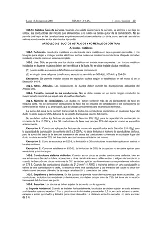 Lunes 13 de marzo de 2006                   DIARIO OFICIAL                         (Tercera Sección)   227


     358-13. Salidas fuera de servicio. Cuando una salida quede fuera de servicio, se elimine o se deje de
utilizar, los conductores del circuito que alimentaban a la salida se deben quitar de la canalización. No se
permite que haya en las canalizaciones empalmes o conductores aislados con cinta, como sería el caso de las
salidas abandonadas en los alambrados tipo anillo.
                  ARTICULO 362 - DUCTOS METALICOS Y NO METALICOS CON TAPA
                                            A. Ductos metálicos
    362-1. Definición. Los ductos metálicos son ductos de placa metálica con tapa a presión removible, o con
bisagras para alojar y proteger cables eléctricos, en los cuales se instalan los conductores después de haber
instalado el ducto como un sistema completo.
    362-2. Uso. Sólo se permite usar los ductos metálicos en instalaciones expuestas. Los ductos metálicos
instalados en lugares mojados deben ser herméticos a la lluvia. No se debe instalar ductos metálicos:
   (1) cuando estén expuestos a daño físico o a vapores corrosivos ni
   (2) en ningún área peligrosa (clasificada), excepto lo permitido en 501-4(b), 502-4(b) y 504-20.
   Excepción: Se permite instalar ductos en espacios ocultos según lo establecido en el inciso c) de la
Excepción 640-4.
    362-3. Otros Artículos. Las instalaciones de ductos deben cumplir las disposiciones aplicables del
Artículo 300.
  362-4. Tamaño nominal de los conductores. No se debe instalar en un ducto ningún conductor de
mayor tamaño nominal que aquel para el cual fue diseñado.
   362-5. Número de conductores. Los ductos no deben contener más de 30 conductores de fase en
ninguna parte. No se consideran conductores de fase los de circuitos de señalización o los conductores de
control entre el motor y su arrancador, que se utilizan únicamente para el arranque del motor.
   La suma del área de la sección transversal de todos los conductores contenidos en cualquier lugar del
ducto no debe superar 20% del área de la sección transversal interior del mismo.
    No se deben aplicar los factores de ajuste de la Sección 310-15(g), para la capacidad de conducción de
corriente de 0 a 2 000 V, a los 30 conductores de fase que ocupen 20% del espacio, como se especificó
anteriormente.
    Excepción 1: Cuando se apliquen los factores de corrección especificados en la Sección 310-15(g) para
la capacidad de conducción de corriente de 0 a 2 000 V, no debe limitarse el número de conductores de fase,
pero la suma del área de la sección transversal de todos los conductores contenidos en cualquier lugar del
ducto no debe exceder 20% del área de la sección transversal interior del mismo.
    Excepción 2: Como se establece en 520-6, la limitación a 30 conductores no se debe aplicar en teatros ni
locales similares.
    Excepción 3: Como se establece en 620-32, la limitación de 20% de ocupación no se debe aplicar para
elevadores y montacargas.
    362-6. Conductores aislados doblados. Cuando en un ducto se doblen conductores aislados, bien en
sus extremos o donde los tubos, accesorios u otras canalizaciones o cables entren o salgan del conducto, o
cuando la dirección del ducto varíe más de 30°, se deben aplicar las dimensiones correspondientes indicadas
                                                           2
en 373-6. Cuando los conductores aislados de 21,2 mm (4 AWG) o mayores entren en una canalización a
través de otra canalización o cable, la distancia entre esa canalización y las entradas del cable no debe ser
inferior a seis veces el diámetro de la mayor canalización o conectador del cable.
    362-7. Empalmes y derivaciones. En los ductos se permite hacer derivaciones que sean accesibles. Los
conductores, incluidos los empalmes y derivaciones, no deben ocupar más de 75% del área de la sección
transversal del ducto en ese punto.
   362-8. Soportes. Los ductos se deben sujetar de acuerdo con lo siguiente:
    a) Soporte horizontal. Cuando se instalen horizontalmente, los ductos se deben sujetar en cada extremo
y a intervalos que no excedan 1,5 m o para tramos individuales que excedan 1,5 m, en cada extremo o unión,
excepto si están aprobados y listados para otros intervalos. La distancia entre los soportes no debe exceder
de 3 m.
 