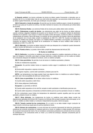 Lunes 13 de marzo de 2006                    DIARIO OFICIAL                         (Tercera Sección)   228


   b) Soporte vertical. Los tramos verticales de ductos se deben sujetar firmemente a intervalos que no
excedan de 4,5 m y no debe haber más de una unión entre dos soportes. Las secciones unidas de los ductos
se deben sujetar firmemente, de modo que constituyan una junta rígida.
     362-9. Extensión a través de paredes. Se permite que los ductos metálicos pasen a través de paredes si
el tramo que pasa por la pared es continuo. Se debe mantener el acceso a los conductores por ambos lados
de la pared.
   362-10. Extremos finales. Los extremos finales de los ductos para cables deben estar cerrados.
    362-11. Extensiones a partir de ductos. Las extensiones que salen de los ductos se deben efectuar
usando cordones colgantes instalados de acuerdo con la Sección 410-10, o cualquier método de alambrado
indicado en el Capítulo 3 que incluya un medio de puesta a tierra del equipo. Cuando se utilice un conductor
independiente de puesta a tierra del equipo, la conexión de los conductores de puesta a tierra del alambrado
de la instalación con el ducto debe cumplir lo establecido en 250-113 y 250-118. Cuando se emplee tubo
(conduit) no metálico tipo pesado, tipo ligero o no metálico flexible y hermético a los líquidos, la conexión del
conductor de puesta a tierra del equipo de la canalización no metálica al ducto metálico debe cumplir lo
establecido en 250-113 y 250-118.
    362-12. Marcado. Los ductos se deben marcar de modo que después de su instalación quede claramente
visible el nombre del fabricante o su marca comercial.
   362-13. Puesta a tierra. La puesta a tierra debe cumplir las disposiciones del Artículo 250.
                                            B. Ductos no metálicos
    362-14. Definición. Los ductos no metálicos son ductos de material no metálico retardante a la flama, con
tapa con bisagras o removible, para alojar y proteger alambres y cables eléctricos y en los cuales se instalan
los conductores después de instalado el conducto, como un sistema completo.
   362-15. Usos permitidos. Se permite el uso de ductos no metálicos aprobados y listados:
   1) Sólo en instalaciones expuestas.
    Excepción: Se permite instalar ductos en espacios ocultos según lo establecido en 640-4, Excepción,
inciso c.
   2) Donde estén expuestos a vapores corrosivos.
   3) En lugares mojados, cuando estén aprobados y listados para ese fin.
    NOTA: Las temperaturas muy bajas pueden hacer que algunos tubos no metálicos se vuelvan frágiles y
por tanto sean más susceptibles de daño por contacto físico.
   362-16. Usos no permitidos. No se deben utilizar ductos no metálicos:
   1) Cuando estén expuestos a daño físico.
   2) En áreas peligrosas (clasificadas).
   Excepción: Lo permitido en 504-20.
   3) Cuando estén expuestos a la luz del Sol, excepto si están aprobados e identificados para ese uso.
   4) Cuando estén expuestos a temperatura ambiente distinta para la que fue aprobado el ducto no metálico.
   5) Con conductores cuyos límites de temperatura de aislamiento superen aquellos para los que está
aprobado y listado el ducto no metálico.
    362-17. Otros Artículos. Las instalaciones de ductos no metálicos para cables deben cumplir las
disposiciones aplicables del Artículo 300. Cuando en el Artículo 250 se exija la puesta a tierra del equipo, en el
ducto no metálico se debe instalar un conductor independiente de puesta a tierra de equipo.
  362-18. Tamaño nominal de los conductores. En un ducto no se debe instalar ningún conductor de
mayor tamaño nominal que aquel para el cual fue diseñado el ducto.
    362-19. Número de conductores. La suma del área de la sección transversal de todos los conductores
portadores de corriente contenidos en cualquier parte de un ducto no metálico no debe exceder 20% del área
de la sección transversal del mismo. No se consideran conductores portadores de corriente los de los circuitos
de señalización o los conductores entre un motor y su control de arranque, utilizados únicamente para el
arranque del motor.
 