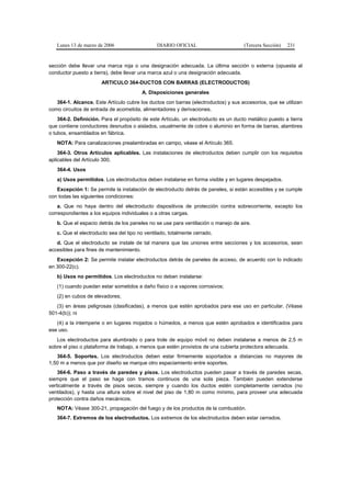 Lunes 13 de marzo de 2006                   DIARIO OFICIAL                        (Tercera Sección)   231


sección debe llevar una marca roja o una designación adecuada. La última sección o externa (opuesta al
conductor puesto a tierra), debe llevar una marca azul o una designación adecuada.
                       ARTICULO 364-DUCTOS CON BARRAS (ELECTRODUCTOS)
                                        A. Disposiciones generales
   364-1. Alcance. Este Artículo cubre los ductos con barras (electroductos) y sus accesorios, que se utilizan
como circuitos de entrada de acometida, alimentadores y derivaciones.
    364-2. Definición. Para el propósito de este Artículo, un electroducto es un ducto metálico puesto a tierra
que contiene conductores desnudos o aislados, usualmente de cobre o aluminio en forma de barras, alambres
o tubos, ensamblados en fábrica.
   NOTA: Para canalizaciones prealambradas en campo, véase el Artículo 365.
    364-3. Otros Artículos aplicables. Las instalaciones de electroductos deben cumplir con los requisitos
aplicables del Artículo 300.
   364-4. Usos
   a) Usos permitidos. Los electroductos deben instalarse en forma visible y en lugares despejados.
   Excepción 1: Se permite la instalación de electroducto detrás de paneles, si están accesibles y se cumple
con todas las siguientes condiciones:
    a. Que no haya dentro del electroducto dispositivos de protección contra sobrecorriente, excepto los
correspondientes a los equipos individuales o a otras cargas.
   b. Que el espacio detrás de los paneles no se use para ventilación o manejo de aire.
   c. Que el electroducto sea del tipo no ventilado, totalmente cerrado.
   d. Que el electroducto se instale de tal manera que las uniones entre secciones y los accesorios, sean
accesibles para fines de mantenimiento.
   Excepción 2: Se permite instalar electroductos detrás de paneles de acceso, de acuerdo con lo indicado
en 300-22(c).
   b) Usos no permitidos. Los electroductos no deben instalarse:
   (1) cuando puedan estar sometidos a daño físico o a vapores corrosivos;
   (2) en cubos de elevadores;
   (3) en áreas peligrosas (clasificadas), a menos que estén aprobados para ese uso en particular. (Véase
501-4(b)); ni
   (4) a la intemperie o en lugares mojados o húmedos, a menos que estén aprobados e identificados para
ese uso.
   Los electroductos para alumbrado o para trole de equipo móvil no deben instalarse a menos de 2,5 m
sobre el piso o plataforma de trabajo, a menos que estén provistos de una cubierta protectora adecuada.
   364-5. Soportes. Los electroductos deben estar firmemente soportados a distancias no mayores de
1,50 m a menos que por diseño se marque otro espaciamiento entre soportes.
    364-6. Paso a través de paredes y pisos. Los electroductos pueden pasar a través de paredes secas,
siempre que el paso se haga con tramos continuos de una sola pieza. También pueden extenderse
verticalmente a través de pisos secos, siempre y cuando los ductos estén completamente cerrados (no
ventilados), y hasta una altura sobre el nivel del piso de 1,80 m como mínimo, para proveer una adecuada
protección contra daños mecánicos.
   NOTA: Véase 300-21, propagación del fuego y de los productos de la combustión.
   364-7. Extremos de los electroductos. Los extremos de los electroductos deben estar cerrados.
 