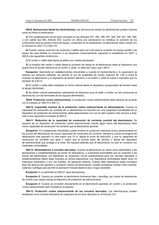 Lunes 13 de marzo de 2006                    DIARIO OFICIAL                         (Tercera Sección)   232


   364-8. Derivaciones desde los electroductos. Las derivaciones desde los electroductos pueden hacerse
como se indica a continuación:
     a) Con canalizaciones de los tipos indicados en los Artículos 331, 345, 346, 347, 348, 350, 351, 352, 364,
o con cables tipo MC, Artículo 334. Cuando se utiliza una canalización no metálica, la conexión de los
conductores para la puesta a tierra de equipo, contenidos en la canalización, al electroducto debe cumplir con
lo indicado en 250-113 y 250-118.
   b) Pueden usarse conjuntos de cordones o cables para uso rudo para la conexión de equipo portátil o de
equipo fijo para facilitar su conexión si se desplazan ocasionalmente, siguiendo lo establecido en 400-7 y
400-8 y las siguientes condiciones:
   1) El cordón o cable debe fijarse al edificio por medios aprobados.
   2) La longitud del cordón o cable desde la conexión de clavija en el electroducto hasta el dispositivo que
proporciona la tensión eléctrica en el cordón o cable, no debe ser mayor que 1,80 m.
    Excepción: Solamente en establecimientos industriales y cuando el mantenimiento y la supervisión se
realicen por personal calificado, se permite el uso de longitudes de cordón mayores de 1,80 m entre la
conexión al electroducto y el dispositivo de tensión eléctrica, si el cordón o cable se sujeta a intervalos que no
excedan de 2,40 m.
    3) El cordón o cable debe instalarse en forma vertical desde el dispositivo compensador de tensión hasta
el equipo alimentado.
    4) Se deben colocar abrazaderas relevadoras de esfuerzos para el cable o cordón, en las conexiones al
electroducto y en las terminales de los equipos alimentados.
   364-9. Protección contra sobrecorriente. La protección contra sobrecorriente debe hacerse de acuerdo
con lo indicado en 364-10 a 364-13.
    364-10. Capacidad nominal de la protección contra sobrecorriente en alimentadores. Cuando la
capacidad de conducción de corriente de un electroducto no coincida con una capacidad normalizada de un
dispositivo de protección de sobrecorriente, debe seleccionarse uno con el valor superior más cercano a ésta,
sólo si esa capacidad no excede de 800 A.
   364-11. Reducción de la capacidad de conducción de corriente nominal del electroducto. Se
requiere de un dispositivo de protección contra sobrecorriente cuando algún tramo del electroducto tiene
menor capacidad de conducción de corriente que el electroducto general.
    Excepción: En instalaciones industriales puede omitirse la protección adicional contra sobrecorriente en
los puntos del electroducto de menor capacidad de conducción de corriente, siempre y cuando la longitud del
electroducto más pequeño no sea mayor que 15 m, desde el punto de reducción, y que su capacidad de
conducción de corriente sea igual o mayor que la tercera parte del tamaño o ajuste del dispositivo
de sobrecorriente que protege a la línea. Se requiere además que el electroducto no esté en contacto con
materiales combustibles.
    364-12. Alimentadores o circuitos derivados. Cuando el electroducto se utiliza como alimentador y las
derivaciones o subalimentadores se inician en dispositivos, o conectores enchufables que se conectan a las
barras del electroducto, los elementos de protección contra sobrecorriente para los circuitos derivados o
subalimentadores deben estar incluidos en dichos dispositivos. Los dispositivos enchufables deben tener un
interruptor automático o uno con fusibles, de operación externa. Cuando tales dispositivos están montados
lejos del alcance del operador y contienen medios de desconexión, pueden emplearse medios como cuerdas,
cadenas o pértigas para permitir la operación manual desde el piso o lugar accesible.
   Excepción 1: Lo permitido en 240-21, para derivaciones.
   Excepción 2: Cuando se conectan al electroducto luminarios fijas o semifijas, por medio de extensiones
de cordón cuya clavija incluye el dispositivo de protección de sobrecorriente.
   Excepción 3: Cuando se enchufan directamente en el electroducto aparatos sin cordón y la protección
contra sobrecorriente está montada en el aparato.
  364-13. Protección contra sobrecorriente de los circuitos derivados. Los electroductos pueden
emplearse como circuitos derivados de cualquiera de los tipos descritos en el Artículo 210.
 