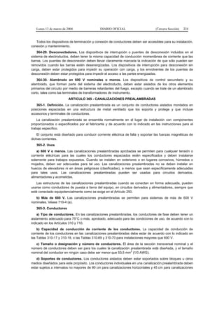 Lunes 13 de marzo de 2006                  DIARIO OFICIAL                       (Tercera Sección)   234


   Todos los dispositivos de terminación y conexión de conductores deben ser accesibles para su instalación,
conexión y mantenimiento.
    364-29. Desconectadores. Los dispositivos de interrupción o puentes de desconexión incluidos en el
sistema de electroductos, deben tener la misma capacidad de conducción momentánea de corriente que las
barras. Los puentes de desconexión deben llevar claramente marcada la indicación de que sólo pueden ser
removidos cuando las barras estén desenergizadas. Los dispositivos de interrupción para desconexión sin
carga, deben estar protegidos para impedir su operación con carga, y los envolventes de los puentes de
desconexión deben estar protegidos para impedir el acceso a las partes energizadas.
    364-30. Alambrado en 600 V nominales o menos. Los dispositivos de control secundario y su
alambrado, que forman parte del sistema del electroducto, deben estar aislados de los otros elementos
primarios del circuito por medio de barreras retardantes del fuego, excepto cuando se trate de un alambrado
corto, tales como las terminales de transformadores de instrumento.
                         ARTICULO 365 - CANALIZACIONES PREALAMBRADAS
   365-1. Definición. La canalización prealambrada es un conjunto de conductores aislados montados en
posiciones espaciadas en una estructura de metal ventilado que los soporta y protege y que incluye
accesorios y terminales de conductores.
    La canalización prealambrada se ensambla normalmente en el lugar de instalación con componentes
proporcionados o especificados por el fabricante y de acuerdo con lo indicado en las instrucciones para el
trabajo específico.
    El conjunto está diseñado para conducir corriente eléctrica de falla y soportar las fuerzas magnéticas de
dichas corrientes.
   365-2. Usos
    a) 600 V o menos. Las canalizaciones prealambradas aprobadas se permiten para cualquier tensión o
corriente eléctricas para las cuales los conductores espaciados estén especificados y deben instalarse
solamente para trabajos expuestos. Cuando se instalen en exteriores o en lugares corrosivos, húmedos o
mojados, deben ser adecuadas para tal uso. Las canalizaciones prealambradas no se deben instalar en
huecos de elevadores ni en áreas peligrosas (clasificadas), a menos que sean específicamente adecuadas
para tales usos. Las canalizaciones prealambradas pueden ser usadas para circuitos derivados,
alimentadores y acometidas.
   Las estructuras de las canalizaciones prealambradas cuando se conectan en forma adecuada, pueden
usarse como conductores de puesta a tierra del equipo, en circuitos derivados y alimentadores, siempre que
esté conectado equipotencialmente como se exige en el Artículo 250.
   b) Más de 600 V. Las canalizaciones prealambradas se permiten para sistemas de más de 600 V
nominales. Véase 710-4 (a).
   365-3. Conductores
    a) Tipo de conductores. En las canalizaciones prealambradas, los conductores de fase deben tener un
aislamiento adecuado para 75°C o más, aprobado, adecuado para las condiciones de uso, de acuerdo con lo
indicado en los Artículos 310 y 710.
    b) Capacidad de conducción de corriente de los conductores. La capacidad de conducción de
corriente de los conductores en las canalizaciones prealambradas debe estar de acuerdo con lo indicado en
las Tablas 310-17 y 310-19, o las Tablas 310-69 y 310-70 para instalaciones mayores que 600 V.
   c) Tamaño o designación y número de conductores. El área de la sección transversal nominal y el
número de conductores deben ser para los cuales la canalización prealambrada está diseñada, y el tamaño
                                                                2
nominal del conductor en ningún caso debe ser menor que 53,5 mm (1/0 AWG).
   d) Soportes de conductores. Los conductores aislados deben estar soportados sobre bloques u otros
medios diseñados para este propósito. Los conductores individuales en una canalización prealambrada deben
estar sujetos a intervalos no mayores de 90 cm para canalizaciones horizontales y 45 cm para canalizaciones
 