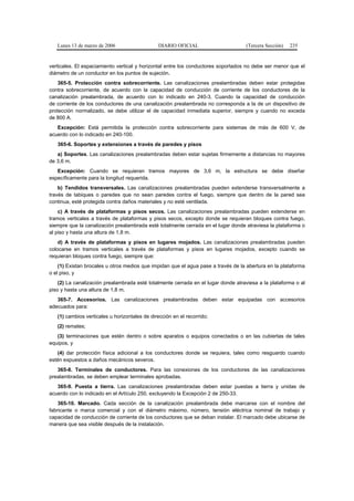 Lunes 13 de marzo de 2006                   DIARIO OFICIAL                      (Tercera Sección)   235


verticales. El espaciamiento vertical y horizontal entre los conductores soportados no debe ser menor que el
diámetro de un conductor en los puntos de sujeción.
    365-5. Protección contra sobrecorriente. Las canalizaciones prealambradas deben estar protegidas
contra sobrecorriente, de acuerdo con la capacidad de conducción de corriente de los conductores de la
canalización prealambrada, de acuerdo con lo indicado en 240-3. Cuando la capacidad de conducción
de corriente de los conductores de una canalización prealambrada no corresponda a la de un dispositivo de
protección normalizado, se debe utilizar el de capacidad inmediata superior, siempre y cuando no exceda
de 800 A.
   Excepción: Está permitida la protección contra sobrecorriente para sistemas de más de 600 V, de
acuerdo con lo indicado en 240-100.
   365-6. Soportes y extensiones a través de paredes y pisos
   a) Soportes. Las canalizaciones prealambradas deben estar sujetas firmemente a distancias no mayores
de 3,6 m.
   Excepción: Cuando se requieran tramos mayores de 3,6 m, la estructura se debe diseñar
específicamente para la longitud requerida.
    b) Tendidos transversales. Las canalizaciones prealambradas pueden extenderse transversalmente a
través de tabiques o paredes que no sean paredes contra el fuego, siempre que dentro de la pared sea
continua, esté protegida contra daños materiales y no esté ventilada.
    c) A través de plataformas y pisos secos. Las canalizaciones prealambradas pueden extenderse en
tramos verticales a través de plataformas y pisos secos, excepto donde se requieran bloques contra fuego,
siempre que la canalización prealambrada esté totalmente cerrada en el lugar donde atraviesa la plataforma o
al piso y hasta una altura de 1,8 m.
    d) A través de plataformas y pisos en lugares mojados. Las canalizaciones prealambradas pueden
colocarse en tramos verticales a través de plataformas y pisos en lugares mojados, excepto cuando se
requieran bloques contra fuego, siempre que:
    (1) Existan brocales u otros medios que impidan que el agua pase a través de la abertura en la plataforma
o el piso, y
    (2) La canalización prealambrada esté totalmente cerrada en el lugar donde atraviesa a la plataforma o al
piso y hasta una altura de 1,8 m.
   365-7. Accesorios. Las canalizaciones prealambradas deben estar equipadas con accesorios
adecuados para:
   (1) cambios verticales u horizontales de dirección en el recorrido;
   (2) remates;
   (3) terminaciones que estén dentro o sobre aparatos o equipos conectados o en las cubiertas de tales
equipos, y
   (4) dar protección física adicional a los conductores donde se requiera, tales como resguardo cuando
estén expuestos a daños mecánicos severos.
   365-8. Terminales de conductores. Para las conexiones de los conductores de las canalizaciones
prealambradas, se deben emplear terminales aprobadas.
   365-9. Puesta a tierra. Las canalizaciones prealambradas deben estar puestas a tierra y unidas de
acuerdo con lo indicado en el Artículo 250, excluyendo la Excepción 2 de 250-33.
    365-10. Marcado. Cada sección de la canalización prealambrada debe marcarse con el nombre del
fabricante o marca comercial y con el diámetro máximo, número, tensión eléctrica nominal de trabajo y
capacidad de conducción de corriente de los conductores que se deban instalar. El marcado debe ubicarse de
manera que sea visible después de la instalación.
 