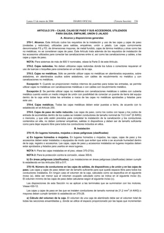 Lunes 13 de marzo de 2006                   DIARIO OFICIAL                         (Tercera Sección)   236


             ARTICULO 370 – CAJAS, CAJAS DE PASO Y SUS ACCESORIOS, UTILIZADOS
                           PARA SALIDA, EMPALME, UNION O JALADO
                                   A. Alcance y disposiciones generales
    370-1. Alcance. Este Artículo cubre los requisitos de la instalación y uso de las cajas y cajas de paso
(ovaladas y redondas), utilizadas para salidas, empalmes, unión o jalado. Las cajas comúnmente
denominadas FS y FD, de dimensiones mayores, de metal fundido, cajas de lámina metálica y otras como las
no metálicas, no se consideran cajas de paso. Este Artículo trata además de los requisitos de instalación de
los accesorios utilizados para conectar las canalizaciones entre sí, así como las canalizaciones y cables, a las
cajas y cajas de paso.
   NOTA: Para sistemas de más de 600 V nominales, véase la Parte D de este Artículo.
   370-2. Cajas redondas. No deben utilizarse cajas redondas donde los tubos o conectores requieran el
uso de tuercas o boquillas para conectarse en un lado de la caja.
    370-3. Cajas no metálicas. Sólo se permite utilizar cajas no metálicas en alambrados expuestos, sobre
aisladores, en alambrados ocultos sobre aisladores, con cables de recubrimiento no metálico y con
canalizaciones no metálicas.
     Excepción 1: Cuando se proporcionen medios internos de puenteo para todas las entradas, se permite
utilizar cajas no metálicas con canalizaciones metálicas o con cables con recubrimiento metálico.
   Excepción 2: Se permite utilizar cajas no metálicas con canalizaciones metálicas o cables con cubierta
metálica cuando exista un medio integral de unión con posibilidad de conectar un puente de tierra del equipo
dentro de la caja entre todas las entradas a rosca de las cajas no metálicas aprobadas y listadas para
este uso.
   370-4. Cajas metálicas. Todas las cajas metálicas deben estar puestas a tierra, de acuerdo con lo
establecido en el Artículo 250.
    370-5. Cajas de paso de radio reducido. Las cajas de paso, como los codos con tapas y los codos de
entrada de acometidas dentro de los cuales se instalen conductores de tamaño nominal de 13,3 mm2 (6 AWG)
o menores, y que sólo estén previstos para completar la instalación de la canalización y los conductores
contenidos en ella, no deben contener empalmes, salidas ni dispositivos y deben ser de tamaño suficiente
como para dejar espacio libre para todos los conductores incluidos en ellos.
                                                B. Instalación
   370-15. En lugares húmedos, mojados o áreas peligrosas (clasificadas)
    a) En lugares húmedos o mojados. En lugares húmedos o mojados, las cajas, cajas de paso y los
accesorios deben estar instalados o equipados de modo que eviten que entre o se acumule humedad dentro
de la caja, registro o accesorios. Las cajas, cajas de paso y accesorios instalados en lugares mojados deben
estar aprobados y listados para usarlos en esos lugares.
   NOTA 1: Para las cajas instaladas en el piso, véase 370-27(b).
   NOTA 2: Para la protección contra la corrosión, véase 300-6.
    b) En áreas peligrosas (clasificadas). Las instalaciones en áreas peligrosas (clasificadas) deben cumplir
lo establecido en los Artículos 500 a 517.
    370-16. Número de conductores en las cajas de salidas, de dispositivos y de unión y en las cajas de
paso. Las cajas y cajas de paso deben ser de tamaño suficiente para que quede espacio libre para todos los
conductores instalados. En ningún caso el volumen de la caja, calculado como se especifica en el siguiente
inciso (a), debe ser menor que el volumen ocupado calculado como se indica en el siguiente inciso (b).
El volumen mínimo de las cajas de paso debe calcularse según el siguiente inciso (c).
   Las disposiciones de esta Sección no se aplican a las terminales que se suministran con los motores.
Véase 430-12.
                                                                                                   2
  Las cajas y cajas de paso en las que se instalen conductores de tamaño nominal de 21,2 mm (4 AWG) o
mayores deben cumplir también lo establecido en 370-28.
   a) Cálculo del volumen de la caja. El volumen de una caja de alambrado debe ser el volumen total de
todas las secciones ensambladas y, donde se utilice el espacio proporcionado por las tapas que incrementan
 
