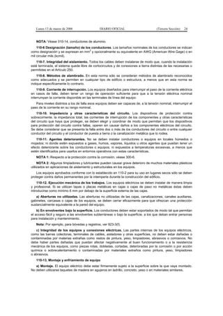Lunes 13 de marzo de 2006                   DIARIO OFICIAL                          (Tercera Sección)   24


   NOTA: Véase 310-14, conductores de aluminio.
    110-6 Designación (tamaño) de los conductores. Los tamaños nominales de los conductores se indican
                                     2
como designación y se expresan en mm y opcionalmente su equivalente en AWG (American Wire Gage) o en
mil circular mils (kcmil).
   110-7. Integridad del aislamiento. Todos los cables deben instalarse de modo que, cuando la instalación
esté terminada, el sistema quede libre de cortocircuitos y de conexiones a tierra distintas de las necesarias o
permitidas en el Artículo 250.
    110-8. Métodos de alambrado. En esta norma sólo se consideran métodos de alambrado reconocidos
como adecuados y se permiten en cualquier tipo de edificio o estructura, a menos que en esta norma se
indique específicamente lo contrario.
    110-9. Corriente de interrupción. Los equipos diseñados para interrumpir el paso de la corriente eléctrica
en casos de falla, deben tener un rango de operación suficiente para que a la tensión eléctrica nominal
interrumpan la corriente disponible en las terminales de línea del equipo.
   Para niveles distintos a los de falla esos equipos deben ser capaces de, a la tensión nominal, interrumpir el
paso de la corriente en su rango nominal.
    110-10. Impedancia y otras características del circuito. Los dispositivos de protección contra
sobrecorriente, la impedancia total, las corrientes de interrupción de los componentes y otras características
del circuito que haya que proteger, se deben elegir y coordinar de modo que permitan que los dispositivos
para protección del circuito contra fallas, operen sin causar daños a los componentes eléctricos del circuito.
Se debe considerar que se presenta la falla entre dos o más de los conductores del circuito o entre cualquier
conductor del circuito y el conductor de puesta a tierra o la canalización metálica que lo rodea.
   110-11. Agentes deteriorantes. No se deben instalar conductores o equipos en locales húmedos o
mojados; ni donde estén expuestos a gases, humos, vapores, líquidos u otros agentes que puedan tener un
efecto deteriorante sobre los conductores o equipos; ni expuestos a temperaturas excesivas, a menos que
estén identificados para usarlos en entornos operativos con estas características.
   NOTA 1: Respecto a la protección contra la corrosión, véase 300-6.
     NOTA 2: Algunos limpiadores y lubricantes pueden causar grave deterioro de muchos materiales plásticos
utilizados en aplicaciones de aislamiento y estructurales en los equipos.
    Los equipos aprobados conforme con lo establecido en 110-2 para su uso en lugares secos sólo se deben
proteger contra daños permanentes por la intemperie durante la construcción del edificio.
    110-12. Ejecución mecánica de los trabajos. Los equipos eléctricos se deben instalar de manera limpia
y profesional. Si se utilizan tapas o placas metálicas en cajas o cajas de paso no metálicas éstas deben
introducirse como mínimo 6 mm por debajo de la superficie externa de las cajas.
   a) Aberturas no utilizadas. Las aberturas no utilizadas de las cajas, canalizaciones, canales auxiliares,
gabinetes, carcasas o cajas de los equipos, se deben cerrar eficazmente para que ofrezcan una protección
sustancialmente equivalente a la pared del equipo.
    b) En envolventes bajo la superficie. Los conductores deben estar soportados de modo tal que permitan
el acceso fácil y seguro a las envolventes subterráneas o bajo la superficie, a los que deban entrar personas
para instalación y mantenimiento.
   Nota: Por ejemplo, para bóvedas y registros, ver 923-3(f).
   c) Integridad de los equipos y conexiones eléctricas. Las partes internas de los equipos eléctricos,
como las barras colectoras, terminales de cables, aisladores y otras superficies, no deben estar dañadas o
contaminadas por materias extrañas como restos de pintura, yeso, limpiadores, abrasivos o corrosivos. No
debe haber partes dañadas que puedan afectar negativamente al buen funcionamiento o a la resistencia
mecánica de los equipos, como piezas rotas, dobladas, cortadas, deterioradas por la corrosión o por acción
química o sobrecalentamiento o contaminadas por materiales extraños como pintura, yeso, limpiadores
o abrasivos.
   110-13. Montaje y enfriamiento de equipo
   a) Montaje. El equipo eléctrico debe estar firmemente sujeto a la superficie sobre la que vaya montado.
No deben utilizarse taquetes de madera en agujeros en ladrillo, concreto, yeso o en materiales similares.
 