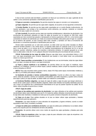 Lunes 13 de marzo de 2006                  DIARIO OFICIAL                        (Tercera Sección)   241


   f. Que el tubo (conduit) esté atornillado y apretado con llave por sus extremos a la caja o gabinete de los
cables o a los conectores aprobados e identificados para ese fin.
   f) Cajas en concreto o mampostería. Se permite empotrar las cajas en concreto o en mampostería.
   g) Cajas colgantes. Se permite que las cajas estén colgadas, de acuerdo con las siguientes condiciones:
   1) Cordón flexible. Se permite que las cajas estén soportadas por un cordón flexible multiconductor, de
manera aprobada y que proteja a los conductores contra esfuerzos, por ejemplo, mediante un conector
roscado a la caja y sujeto con una tuerca.
   2) Tubo (conduit). Se permite que las cajas que soporten portalámparas o elementos de alumbrado o los
envolventes del alambrado utilizados en lugar de cajas de acuerdo con lo indicado en 300-15(d), estén
soportadas por tubo (conduit) tipo pesado o semipesado en tramos superiores a 455 mm, si los tramos están
conectados al sistema de alambrado por medio de accesorios flexibles adecuados para el lugar en cuestión.
En el extremo del aparato, el tubo (conduit) debe estar roscado y apretado con llave al envolvente del
alambrado o a conectores aprobados e identificados para ese uso.
     Donde estén soportadas por un solo tubo (conduit), se debe evitar que las juntas roscadas se aflojen
utilizando tornillos pasados u otro medio eficaz o el aparato debe estar en cualquier punto a 2,5 m sobre el
piso o zona de paso y a un mínimo de 91 cm medidos horizontalmente de la elevación de 2,5 m de las
ventanas, puertas, cobertizos, salidas de incendios o elementos similares. Un aparato apoyado en un solo
tubo no debe estar a más de 3 m en cualquier dirección horizontal del punto de entrada del tubo (conduit).
    370-24. Profundidad de las cajas de salida. Ninguna caja debe tener una profundidad inferior a 12,7
mm. Las cajas proyectadas para contener dispositivos que queden a nivel deben tener una profundidad
interior no menor que 23,8 mm.
   370-25. Tapas sencillas y ornamentales. En las instalaciones una vez terminadas, todas las cajas deben
tener una tapa, una placa de cierre o una tapa ornamental.
    a) Tapas y placas metálicas o no metálicas. Se permite utilizar con las cajas no metálicas, tapas
metálicas o no metálicas. Cuando se utilicen tapas o placas metálicas, deben cumplir los requisitos de puesta
a tierra indicados en 250-42.
   NOTA: Para más requisitos sobre puesta a tierra, véase 410-18(a) sobre tapas ornamentales metálicas y
en 380-12 y 410-56(d) para placas metálicas.
    b) Acabados de paredes o techos combustibles expuestos. Cuando se utilice una tapa o placa de
cierre, todas las paredes o techos con acabados combustibles que estén expuestos y queden entre el borde
de la tapa o placa y la caja de salida, se deben sellar con material no combustible.
    c) Cordones flexibles colgantes. Las tapas de cajas de salida y cajas de paso que tengan aberturas a
través de las cuales pasen cordones flexibles colgantes, deben estar dotadas de boquillas diseñadas para ese
uso o tener una superficie lisa y perfectamente redondeada en la que se puedan soportar los cables. No se
deben utilizar boquillas de goma dura o mixtas.
   370-27. Cajas de salida
    a) Cajas en las salidas para aparatos de alumbrado. Las cajas utilizadas en las salidas para aparatos
de alumbrado deben estar diseñadas para ese fin. En todas las salidas utilizadas únicamente para alumbrado,
la caja debe estar diseñada o instalada de modo que se le pueda conectar el dispositivo de alumbrado.
   b) Cajas en el piso. Para salidas situadas en el piso se deben utilizar cajas aprobadas y listadas
específicamente para esa aplicación.
   Excepción: Las cajas situadas en pisos elevados de escaparates y lugares similares, cuando no están
expuestas a daño físico, humedad y suciedad.
   c) Cajas de salida para ventiladores de techo. Las cajas de salida para ventiladores no se deben utilizar
como único soporte para los ventiladores de techo (de paletas).
    Excepción: Se permite utilizar como único medio de soporte las cajas aprobadas y listadas para esta
aplicación.
   370-28. Cajas de empalmes y tiro. Las cajas y cajas de paso utilizados como cajas de empalmes o de
paso deben cumplir los siguientes incisos.
 