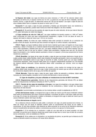Lunes 13 de marzo de 2006                  DIARIO OFICIAL                        (Tercera Sección)   243


    b) Espesor del metal. Las cajas de lámina de acero menores a 1 640 cm3 de volumen deben estar
fabricadas de lámina de un espesor mínimo de 1,6 mm. La pared de una caja de hierro maleable, aluminio
fundido, bronce, o cajas de paso, no debe tener menos de 2,38 mm de espesor. Las cajas o cajas de paso de
otros metales deben tener un espesor de pared no menor que 3,17 mm.
   Excepción 1: Las cajas y cajas de paso aprobadas y listadas que demuestren tener una resistencia y
características equivalentes, pueden estar hechos de metal más delgado o de otros metales.
   Excepción 2: Se permite que las paredes de cajas de paso de radio reducido, de los que trata la Sección
370-5, estén fabricadas de metal más delgado.
   c) Cajas metálicas de más de 1 640 cm3. Las cajas metálicas de tamaño superior a 1 640 cm3 deben
estar construidas de modo que sean suficientemente resistentes y rígidas. Si son de placa de acero, el
espesor del metal no debe ser menor que 1,35 mm sin recubrir.
   d) Puesta a tierra. En todas las cajas metálicas debe estar prevista la conexión de un conductor de
puesta a tierra de equipo. Se permite que esa conexión se haga en un orificio roscado o equivalente.
    370-41. Tapas. Las tapas metálicas deben ser del mismo material que la caja o el registro en el que vayan
instaladas, o deben ir forradas de un material aislante firmemente adherido de un espesor no menor que 0,79
mm o estar aprobadas y listadas para ese uso. Las tapas metálicas deben ser del mismo espesor que las
cajas o cajas de paso en las que se utilicen o deben estar aprobadas y listadas para ese uso. Se permite
tapas de porcelana u otro material aislante aprobado si tienen un espesor y forma que proporcione la misma
resistencia y protección.
    370-42. Boquillas. Las tapas de las cajas de salida y cajas de paso que tengan aberturas a través de los
cuales puedan pasar cables flexibles, deben estar dotadas de boquillas aprobadas o tener una superficie lisa y
perfectamente redondeada sobre la que haga el recorrido el cable. Cuando pasen por una tapa metálica
conductores separados, cada conductor debe pasar por un agujero independiente equipado con una boquilla
de material aislante adecuado. Dichas aberturas deben estar conectadas por ranuras, como se exigen
300-20.
    370-43. Cajas no metálicas. Los elementos de soporte u otros medios de montaje de las cajas no
metálicas deben estar situados fuera de la caja o estar construidos de manera que se evite el contacto entre
los conductores alojados dentro de la caja y los tornillos de sujeción.
   370-44. Marcado. Todas las cajas y cajas de paso, tapas, anillos de extensión y similares, deben estar
marcados de manera legible y duradera con el nombre del fabricante o marca comercial.
          D. Cajas de empalmes y de paso utilizadas en instalaciones de más de 600 V nominales
    370-70. Disposiciones generales. Además de las disposiciones generales del Artículo 370, se deben
aplicar las disposiciones normativas indicadas en 370-71 y 370-72.
   370-71. Tamaño de las cajas de empalmes y de paso. Las cajas de empalmes y de paso deben tener
dimensiones y espacio suficiente para la instalación de los conductores y deben cumplir los requisitos
específicos de esta Sección.
   Excepción: Las terminales suministradas con los motores deben cumplir lo establecido en 430-12.
    a) Para derivaciones rectas. La longitud de la caja no debe ser menor que 48 veces el diámetro exterior
total (sobre el recubrimiento) del mayor conductor blindado o recubierto de plomo o del mayor cable que entre
en la caja. En el caso de conductores o cables no blindados, la longitud de la caja no debe ser menor que 32
veces el diámetro exterior del mayor de ellos.
   b) Para derivaciones en ángulo o en U
   1) La distancia entre la entrada de cada cable o conductor a la caja y la pared opuesta de la misma, no
debe ser menor que 36 veces el diámetro exterior sobre el recubrimiento del mayor de los cables o
conductores. Si hay otras entradas, esta distancia se debe aumentar en la suma de los diámetros exteriores
sobre el revestimiento de todos los cables o conductores que entren a la caja por la misma pared.
    Excepción 1: Si la entrada de un conductor o cable en una caja está en la pared opuesta a la tapa
removible, se permite que la distancia desde esa pared hasta la tapa sea no menor que el radio de curvatura
de los conductores, como se establece en 300-34.
   Excepción 2: Si los cables son no blindados y no recubiertos de plomo, se permite que la distancia de 36
veces su diámetro exterior se reduzca a 24 veces dicho diámetro.
 