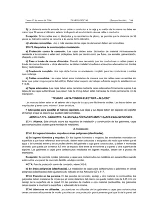 Lunes 13 de marzo de 2006                   DIARIO OFICIAL                        (Tercera Sección)   244


  2) La distancia entre la entrada de un cable o conductor a la caja y su salida de la misma no debe ser
menor que 36 veces el diámetro exterior incluyendo el recubrimiento de ese cable o conductor.
   Excepción: Si los cables son no blindados y no recubiertos de plomo, se permite que la distancia de 36
veces su diámetro exterior se reduzca a 24 veces dicho diámetro.
   c) Laterales removibles. Uno o más laterales de las cajas de derivación deben ser removibles.
   370-72. Requisitos de construcción e instalación
    a) Protección contra la corrosión. Las cajas deben estar fabricadas de material intrínsecamente
resistente a la corrosión o estar bien protegidas, tanto por dentro como por fuera, por esmalte, galvanización,
chapado u otro medio.
    b) Paso a través de muros divisorios. Cuando sea necesario que los conductores o cables pasen a
través de muros divisorios u otros elementos, se deben instalar boquillas o accesorios adecuados con bordes
lisos y redondeados.
   c) Envolvente completo. Una caja debe formar un envolvente completo para los conductores o cables
que contenga.
   d) Cables accesibles. Las cajas deben estar instaladas de manera que los cables sean accesibles sin
tener que quitar ninguna parte del edificio. Debe haber espacio de trabajo suficiente según lo establecido en
110-34.
    e) Tapas adecuadas. Las cajas deben estar cerradas mediante tapas adecuadas firmemente sujetas. Las
tapas de las cajas subterráneas que pesen más de 45 kg deben estar marcadas de modo permanente con la
inscripción.
                               “PELIGRO - ALTA TENSION ELECTRICA - ALEJESE”
  Las marcas deben estar en el exterior de la tapa de la caja y ser fácilmente visibles. Las letras deben ser
mayúsculas y tener como mínimo 13 mm de altura.
    f) Adecuadas para soportar el manejo esperado. Las cajas y sus tapas deben ser capaces de soportar
el manejo al que se espere que puedan estar sometidas.
       ARTICULO 373 - GABINETES, CAJAS PARA CORTACIRCUITOS Y BASES PARA MEDIDORES
   373-1. Alcance. Este Artículo cubre los requisitos de instalación y construcción de los gabinetes, cajas
para cortacircuitos y bases para montaje de medidores.
                                                 A. Instalación
   373-2. En lugares húmedos, mojados o áreas peligrosas (clasificadas).
    a) En lugares húmedos y mojados. En los lugares húmedos o mojados, las envolventes montadas en
superficie a que hace referencia este Artículo, deben estar colocadas o equipadas de modo que eviten que el
agua o la humedad entren y se acumulen dentro del gabinete o caja para cortacircuitos, y deben ir montadas
de modo que quede por lo menos 6,5 mm de espacio libre entre la envolvente y la pared u otra superficie de
soporte. Los gabinetes o cajas para cortacircuitos instalados en lugares mojados, deben ser a prueba de
intemperie.
   Excepción: Se permite instalar gabinetes y cajas para cortacircuitos no metálicos sin espacio libre cuando
estén sobre una pared de concreto, ladrillo, azulejo o similar.
   NOTA: Para la protección contra la corrosión, véase 300-6.
    b) En áreas peligrosas (clasificadas). La instalación de cajas para cortacircuitos o gabinetes en áreas
peligrosas (clasificadas) debe ajustarse a lo indicado en los Artículos 500 a 517.
   373-3. Posición en las paredes. En las paredes de concreto, azulejo u otro material no combustible, los
gabinetes deben instalarse de modo que el borde delantero del mismo no quede metido más de 6,35 mm por
debajo de la superficie de la pared. En las paredes de madera u otro material combustible, los gabinetes
deben quedar a nivel con la superficie o sobresalir de la misma.
   373-4. Aberturas no utilizadas. Las aberturas no utilizadas de los gabinetes o cajas para cortacircuitos
deben cerrarse eficazmente de modo que ofrezcan una protección prácticamente igual que la de la pared del
 