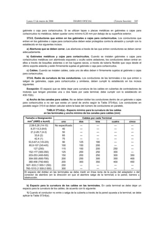 Lunes 13 de marzo de 2006                  DIARIO OFICIAL                        (Tercera Sección)   245


gabinete o caja para cortacircuitos. Si se utilizan tapas o placas metálicas en gabinetes o cajas para
cortacircuitos no metálicos, deben quedar como mínimo 6,35 mm por debajo de su superficie exterior.
    373-5. Conductores que entren en los gabinetes o cajas para cortacircuitos. Los conductores que
entren en los gabinetes o cajas para cortacircuitos deben estar protegidos contra la abrasión y cumplir con lo
establecido en los siguientes incisos:
   a) Aberturas que se deben cerrar. Las aberturas a través de las que entren conductores se deben cerrar
adecuadamente.
    b) Gabinetes metálicos y cajas para cortacircuitos. Cuando se instalen gabinetes o cajas para
cortacircuitos metálicas con alambrado expuesto u oculto sobre aisladores, los conductores deben entrar en
ellos a través de boquillas aislantes o en los lugares secos, a través de tubería flexible que vaya desde el
último soporte aislante y estén firmemente sujetas al gabinete o caja para cortacircuitos.
   c) Cables. Cuando se instalen cables, cada uno de ellos deben ir firmemente sujetos al gabinete o cajas
para cortacircuitos.
    373-6. Radio de curvatura de los conductores. Los conductores de las terminales o los que entren o
salgan de gabinetes, cajas para cortacircuitos y similares, deben cumplir lo establecido en los incisos
siguientes:
   Excepción: El espacio que se debe dejar para curvatura de los cables en cubiertas de controladores de
motores que tengan previstas una o dos fases por cada terminal, debe cumplir con lo establecido en
430-10(b).
   a) Ancho de los canales para cables. No se deben doblar los conductores dentro de un gabinete o cajas
para cortacircuitos a no ser que exista un canal de ancho según la Tabla 373-6(a). Los conductores en
paralelo según 310-4 se deben calcular sobre la base del número de conductores en paralelo.
                     TABLA 373-6(a).- Espacio mínimo para la curvatura de los cables
                   en las terminales y ancho mínimo de los canales para cables (mm)

  Tamaño o Designación                                Cables por cada Terminal
      2
   mm (AWG o kcmil)                uno              dos          tres          cuatro              cinco
      2,08-5,26 (14-10)     No especificado      ---            ---            ---            ---
       8,37-13,3 (8-6)             40            ---            ---            ---            ---
       21,2-26,7 (4-3)             50            ---            ---            ---            ---
           33,6 (2)                65            ---            ---            ---            ---
           42,4 (1)                75            ---            ---            ---            ---
     53,5-67,4 (1/0-2/0)           90           125            180             ---            ---
     85,0-107 (3/0-4/0)           100           150            200             ---            ---
          127 (250)               115           150            200            250             ---
     152-177 (300-350)            125           200            250            300             ---
     203-253 (400-500)            150           200            250            300            350
     304-355 (600-700)            200           250            300            350            400
     380-456 (750-900)            200           300            350            400            450
  507- 633 (1 000-1 250)          250            ---            ---            ---            ---
  760-1010 (1 500-2 000)          300            ---            ---            ---            ---
 El espacio del doblez en las terminales se debe medir en línea recta de la punta del adaptador o del
 conector de alambre (en la dirección en que el alambre salga de la terminal) a la pared, barrera u
 obstrucción.


   b) Espacio para la curvatura de los cables en las terminales. En cada terminal se debe dejar un
espacio para la curvatura de los cables, de acuerdo con lo siguiente:
    1) Cuando el conductor no entre o salga de la cubierta a través de la pared opuesta a la terminal, se debe
aplicar la Tabla 373-6(a).
 