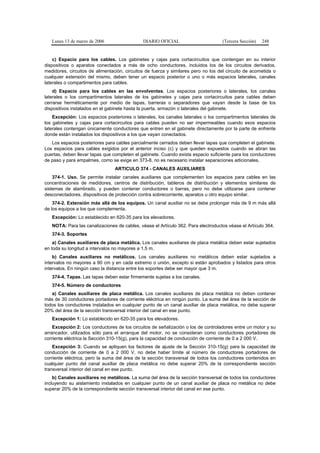 Lunes 13 de marzo de 2006                  DIARIO OFICIAL                       (Tercera Sección)   248


    c) Espacio para los cables. Los gabinetes y cajas para cortacircuitos que contengan en su interior
dispositivos o aparatos conectados a más de ocho conductores, incluidos los de los circuitos derivados,
medidores, circuitos de alimentación, circuitos de fuerza y similares pero no los del circuito de acometida o
cualquier extensión del mismo, deben tener un espacio posterior o uno o más espacios laterales, canales
laterales o compartimentos para cables.
    d) Espacio para los cables en las envolventes. Los espacios posteriores o laterales, los canales
laterales o los compartimentos laterales de los gabinetes y cajas para cortacircuitos para cables deben
cerrarse herméticamente por medio de tapas, barreras o separadores que vayan desde la base de los
dispositivos instalados en el gabinete hasta la puerta, armazón o laterales del gabinete.
    Excepción: Los espacios posteriores o laterales, los canales laterales o los compartimentos laterales de
los gabinetes y cajas para cortacircuitos para cables pueden no ser impermeables cuando esos espacios
laterales contengan únicamente conductores que entren en el gabinete directamente por la parte de enfrente
donde están instalados los dispositivos a los que vayan conectados.
   Los espacios posteriores para cables parcialmente cerrados deben llevar tapas que completen el gabinete.
Los espacios para cables exigidos por el anterior inciso (c) y que queden expuestos cuando se abran las
puertas, deben llevar tapas que completen el gabinete. Cuando exista espacio suficiente para los conductores
de paso y para empalmes, como se exige en 373-8, no es necesario instalar separaciones adicionales.
                                 ARTICULO 374 - CANALES AUXILIARES
    374-1. Uso. Se permite instalar canales auxiliares que complementen los espacios para cables en las
concentraciones de medidores, centros de distribución, tableros de distribución y elementos similares de
sistemas de alambrado, y pueden contener conductores o barras, pero no debe utilizarse para contener
desconectadores, dispositivos de protección contra sobrecorriente, aparatos u otro equipo similar.
    374-2. Extensión más allá de los equipos. Un canal auxiliar no se debe prolongar más de 9 m más allá
de los equipos a los que complementa.
   Excepción: Lo establecido en 620-35 para los elevadores.
   NOTA: Para las canalizaciones de cables, véase el Artículo 362. Para electroductos véase el Artículo 364.
   374-3. Soportes
    a) Canales auxiliares de placa metálica. Los canales auxiliares de placa metálica deben estar sujetados
en toda su longitud a intervalos no mayores a 1,5 m.
    b) Canales auxiliares no metálicos. Los canales auxiliares no metálicos deben estar sujetados a
intervalos no mayores a 90 cm y en cada extremo o unión, excepto si están aprobados y listados para otros
intervalos. En ningún caso la distancia entre los soportes debe ser mayor que 3 m.
   374-4. Tapas. Las tapas deben estar firmemente sujetas a los canales.
   374-5. Número de conductores
   a) Canales auxiliares de placa metálica. Los canales auxiliares de placa metálica no deben contener
más de 30 conductores portadores de corriente eléctrica en ningún punto. La suma del área de la sección de
todos los conductores instalados en cualquier punto de un canal auxiliar de placa metálica, no debe superar
20% del área de la sección transversal interior del canal en ese punto.
   Excepción 1: Lo establecido en 620-35 para los elevadores.
    Excepción 2: Los conductores de los circuitos de señalización o los de controladores entre un motor y su
arrancador, utilizados sólo para el arranque del motor, no se consideran como conductores portadores de
corriente eléctrica la Sección 310-15(g), para la capacidad de conducción de corriente de 0 a 2 000 V.
    Excepción 3: Cuando se apliquen los factores de ajuste de la Sección 310-15(g) para la capacidad de
conducción de corriente de 0 a 2 000 V, no debe haber límite al número de conductores portadores de
corriente eléctrica, pero la suma del área de la sección transversal de todos los conductores contenidos en
cualquier punto del canal auxiliar de placa metálica no debe superar 20% de la correspondiente sección
transversal interior del canal en ese punto.
    b) Canales auxiliares no metálicos. La suma del área de la sección transversal de todos los conductores
incluyendo su aislamiento instalados en cualquier punto de un canal auxiliar de placa no metálica no debe
superar 20% de la correspondiente sección transversal interior del canal en ese punto.
 