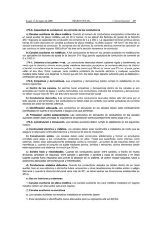 Lunes 13 de marzo de 2006                   DIARIO OFICIAL                        (Tercera Sección)   249


   374-6. Capacidad de conducción de corriente de los conductores
   a) Canales auxiliares de placa metálica. Cuando el número de conductores energizados contenidos en
un canal auxiliar de placa metálica sea de 30 o menos, no se aplican los factores de ajuste de la Sección
310-15(g) para la capacidad de conducción de corriente de 0 a 2 000 V. La capacidad nominal continua de las
                                                                                                 2
barras de cobre desnudas en canales auxiliares de placa metálica, no debe superar 155 A/cm de área de la
sección transversal de conductor. Si las barras son de aluminio, la corriente eléctrica nominal de operación en
                                          2
uso continuo no debe superar 108,5 A/cm de área de la sección transversal de conductor.
    b) Canales auxiliares no metálicos. A los conductores de fase en los canales auxiliares no metálicos les
son aplicables los factores de ajuste de la Sección 310-15(g) para la capacidad de conducción de corriente de
0 a 2 000 V.
   374-7. Distancia a las partes vivas. Los conductores desnudos deben sujetarse rígida y fuertemente, de
modo que la distancia mínima entre partes metálicas desnudas portadoras de corriente eléctrica de distinta
polaridad montadas sobre la misma superficie, no sea menor que 50 mm ni menor que 25 mm, si esas partes
están al aire libre. Entre cualquier parte metálica portadora de corriente eléctrica y cualquier superficie
metálica debe haber una distancia no menor que 25 mm. Se debe dejar espacio suficiente para la dilatación y
contracción de las barras.
    374-8. Empalmes y derivaciones. Los empalmes y derivaciones deben cumplir lo establecido en los
incisos siguientes:
   a) Dentro de los canales. Se permite hacer empalmes y derivaciones dentro de los canales si son
accesibles por medio de tapas o puertas removibles. Los conductores, incluidos los empalmes y derivaciones,
no deben ocupar más de 75% del área de la sección transversal del canal.
    b) Conductores desnudos. Las derivaciones entre conductores desnudos deben salir del canal por el
lado opuesto a las terminales y los conductores no deben estar en contacto con partes portadoras de corriente
eléctrica sin aislar de distinto potencial.
   c) Identificación adecuada. Las conexiones en derivación en los canales deben estar perfectamente
identificadas en cuanto a los circuitos o equipo a los que alimentan.
   d) Protección contra sobrecorriente. Las conexiones en derivación de conductores en los canales
auxiliares deben estar provistas de dispositivos de protección contra sobrecorriente como exige 240-21.
    374-9. Construcción e instalación. Los canales auxiliares deben cumplir lo establecido en los siguientes
incisos:
   a) Continuidad eléctrica y metálica. Los canales deben estar construidos e instalados de modo que se
asegure la adecuada continuidad eléctrica y mecánica de toda la instalación.
   b) Construcción sólida. Los canales deben estar construidos          sólidamente y formar un envolvente
completo para alojar a los conductores contenidos en ellos. Todas       sus superficies, tanto internas como
externas, deben estar adecuadamente protegidas contra la corrosión.     Las juntas de las esquinas deben ser
herméticas y, cuando el conjunto se sujete mediante pernos, tornillos   o remaches, dichos elementos deben
estar espaciados una distancia no mayor que 30 cm.
    c) Bordes lisos y redondeados. Cuando los conductores pasen entre canales, a través de muros
divisorios, alrededor de esquinas, entre canales y gabinetes o canales y cajas de conexiones y en otros
lugares cuando fuera necesario para prever la abrasión de su aislante, se deben instalar boquillas, tubos o
accesorios adecuados con bordes lisos y redondeados.
    d) Conductores aislados doblados. Cuando los conductores aislados se doblen dentro de un canal
auxiliar, bien en sus extremos o donde los tubos, accesorios u otras canalizaciones de cables entren o salgan
del canal o cuando la dirección del canal varíe más de 30°, se deben aplicar las dimensiones establecidas en
373-6.
   e) Uso en interiores y exteriores
   1) Canales auxiliares de placa metálica. Los canales auxiliares de placa metálica instalados en lugares
mojados deben ser adecuados para esos lugares.
   2) Canales auxiliares no metálicos
   a. Los canales auxiliares no metálicos instalados en exteriores deben:
   1. Estar aprobados e identificados como adecuados para su exposición a la luz del Sol.
 