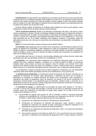 Lunes 13 de marzo de 2006                   DIARIO OFICIAL                         (Tercera Sección)   25


    b) Enfriamiento. El equipo eléctrico que dependa de la circulación natural del aire y de la convección para
el enfriamiento de sus superficies expuestas, debe instalarse de modo que no se impida la circulación del aire
ambiente sobre dichas superficies por medio de paredes o equipo instalado al lado. Para equipo diseñado
para su montaje en el suelo, debe dejarse la distancia entre las superficies superior y las adyacentes para que
se disipe el aire caliente que circula hacia arriba.
   El equipo eléctrico dotado de aberturas de ventilación debe instalarse de modo que las paredes u otros
obstáculos no impidan la libre circulación del aire a través del equipo.
    110-14. Conexiones eléctricas. Debido a las diferentes características del cobre y del aluminio, deben
usarse conectadores o uniones a presión y terminales soldables apropiados para el material del conductor e
instalarse adecuadamente. No deben unirse terminales y conductores de materiales distintos, como cobre y
aluminio, a menos que el dispositivo esté identificado (aprobado conforme con lo establecido en 110-2) para
esas condiciones de uso. Si se utilizan materiales como soldadura, fundentes o compuestos, deben ser
adecuados para el uso y de un tipo que no cause daño a los conductores, sus aislamientos, la instalación o a
los equipos.
   NOTA: En muchas terminales y equipo se indica su par de apriete máximo.
    a) Terminales. Debe asegurarse que la conexión de los conductores a las terminales se realice de forma
segura, sin deteriorar los conductores y debe realizarse por medio de conectadores de presión (incluyendo
tornillos de fijación), conectadores soldables o empalmes a terminales flexibles. Se permite la conexión por
medio de tornillos o pernos y tuercas de sujeción de cables y tuercas para conductores con designación de
          2
5,26 mm (10 AWG) o menores.
   Las terminales para más de un conductor y las terminales utilizadas para conectar aluminio, deben estar
identificadas para ese uso (aprobadas conforme con lo establecido en 110-2).
    b) Empalmes. Los conductores deben empalmarse con dispositivos adecuados según su uso o con
soldadura de bronce, soldadura autógena, o soldadura con un metal de aleación fundible. Los empalmes
soldados deben unirse primero, de forma que aseguren, antes de soldarse, una conexión firme, tanto
mecánica como eléctrica (Véase 921-24(b)). Los empalmes, uniones y extremos libres de los conductores
deben cubrirse con un aislamiento equivalente al de los conductores o con un dispositivo aislante adecuado.
   Los conectadores o medios de empalme de los cables instalados en conductores que van directamente
enterrados, deben estar listados (aprobados conforme con lo establecido en 110-2) para ese uso.
    c) Limitaciones por temperatura. La temperatura nominal de operación del conductor, asociada con su
capacidad de conducción de corriente, debe seleccionarse y coordinarse de forma que no exceda la
temperatura de operación de cualquier elemento del sistema como conectadores, otros conductores o
dispositivos que tengan la temperatura menor de operación. Se permite el uso de los conductores con
temperatura nominal superior a la especificada para las terminales, mediante ajuste o corrección de su
capacidad de conducción de corriente o ambas. Asegurando que la temperatura de operación no exceda a la
del elemento de menor temperatura de operación.
    1) Terminales de equipo. La determinación de terminales de equipo debe basarse en 110-14(a) o
110-14(b). A menos que el equipo esté aprobado o marcado de otra forma, la capacidad de conducción de
corriente usada para determinar las terminales de equipo debe basarse en la tabla 310-16 con las
modificaciones indicadas en 310-15.
   a.    Las terminales de equipos para circuitos de 100 A nominales o menos o marcadas (aprobadas
         conforme con lo establecido en 110-2) para conductores con designación de 2,08 mm2 a 42,4 mm2
         (14 AWG a 1 AWG), deben utilizarse solamente para los casos siguientes:
         1.   Conductores con temperatura de operación del aislamiento máxima de 60ºC.
         2.   Conductores con temperatura de operación del aislamiento, mayor, siempre y cuando la
              capacidad de conducción de corriente de tales conductores se determine basándose en la
              capacidad de conducción de corriente de conductores para 60ºC.
         3.   Conductores con temperatura de operación del aislamiento, mayor, si el equipo está identificado
              para tales conductores.
         4.   Para motores marcados con las letras de diseño B, C, D o E, se permite el uso de conductores
              que tienen un aislamiento con temperatura de operación de 75ºC o mayor siempre y cuando la
 