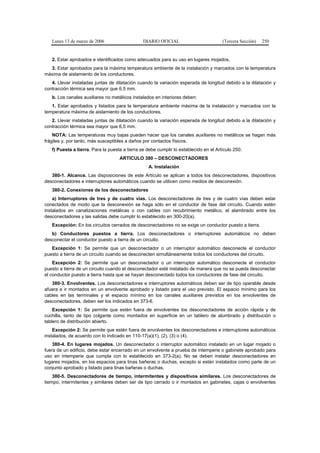 Lunes 13 de marzo de 2006                    DIARIO OFICIAL                         (Tercera Sección)   250


   2. Estar aprobados e identificados como adecuados para su uso en lugares mojados.
  3. Estar aprobados para la máxima temperatura ambiente de la instalación y marcados con la temperatura
máxima de aislamiento de los conductores.
   4. Llevar instaladas juntas de dilatación cuando la variación esperada de longitud debido a la dilatación y
contracción térmica sea mayor que 6,5 mm.
   b. Los canales auxiliares no metálicos instalados en interiores deben:
   1. Estar aprobados y listados para la temperatura ambiente máxima de la instalación y marcados con la
temperatura máxima de aislamiento de los conductores.
   2. Llevar instaladas juntas de dilatación cuando la variación esperada de longitud debido a la dilatación y
contracción térmica sea mayor que 6,5 mm.
    NOTA: Las temperaturas muy bajas pueden hacer que los canales auxiliares no metálicos se hagan más
frágiles y, por tanto, más susceptibles a daños por contactos físicos.
   f) Puesta a tierra. Para la puesta a tierra se debe cumplir lo establecido en el Artículo 250.
                                    ARTICULO 380 – DESCONECTADORES
                                                  A. Instalación
   380-1. Alcance. Las disposiciones de este Artículo se aplican a todos los desconectadores, dispositivos
desconectadores e interruptores automáticos cuando se utilicen como medios de desconexión.
   380-2. Conexiones de los desconectadores
    a) Interruptores de tres y de cuatro vías. Los desconectadores de tres y de cuatro vías deben estar
conectados de modo que la desconexión se haga sólo en el conductor de fase del circuito. Cuando estén
instalados en canalizaciones metálicas o con cables con recubrimiento metálico, el alambrado entre los
desconectadores y las salidas debe cumplir lo establecido en 300-20(a).
   Excepción: En los circuitos cerrados de desconectadores no se exige un conductor puesto a tierra.
   b) Conductores puestos a tierra. Los desconectadores o interruptores automáticos no deben
desconectar el conductor puesto a tierra de un circuito.
   Excepción 1: Se permite que un desconectador o un interruptor automático desconecte el conductor
puesto a tierra de un circuito cuando se desconecten simultáneamente todos los conductores del circuito.
    Excepción 2: Se permite que un desconectador o un interruptor automático desconecte el conductor
puesto a tierra de un circuito cuando el desconectador esté instalado de manera que no se pueda desconectar
el conductor puesto a tierra hasta que se hayan desconectado todos los conductores de fase del circuito.
   380-3. Envolventes. Los desconectadores e interruptores automáticos deben ser de tipo operable desde
afuera e ir montados en un envolvente aprobado y listado para el uso previsto. El espacio mínimo para los
cables en las terminales y el espacio mínimo en los canales auxiliares previstos en los envolventes de
desconectadores, deben ser los indicados en 373-6.
    Excepción 1: Se permite que estén fuera de envolventes los desconectadores de acción rápida y de
cuchilla, tanto de tipo colgante como montados en superficie en un tablero de alumbrado y distribución o
tablero de distribución abierto.
    Excepción 2: Se permite que estén fuera de envolventes los desconectadores e interruptores automáticos
instalados, de acuerdo con lo indicado en 110-17(a)(1), (2), (3) o (4).
    380-4. En lugares mojados. Un desconectador o interruptor automático instalado en un lugar mojado o
fuera de un edificio, debe estar encerrado en un envolvente a prueba de intemperie o gabinete aprobado para
uso en intemperie que cumpla con lo establecido en 373-2(a). No se deben instalar desconectadores en
lugares mojados, en los espacios para tinas bañeras o duchas, excepto si están instalados como parte de un
conjunto aprobado y listado para tinas bañeras o duchas.
    380-5. Desconectadores de tiempo, intermitentes y dispositivos similares. Los desconectadores de
tiempo, intermitentes y similares deben ser de tipo cerrado o ir montados en gabinetes, cajas o envolventes
 
