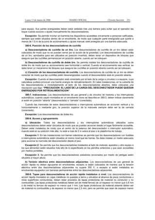 Lunes 13 de marzo de 2006                  DIARIO OFICIAL                        (Tercera Sección)   251


para equipo. Sus partes energizadas deben estar aisladas tras una barrera para evitar que el operador las
toque cuando accione o ajuste manualmente los desconectadores.
   Excepción: Se permite montar sin barreras los dispositivos accesibles únicamente a personas calificadas,
siempre que estén situados dentro de un envolvente, de modo que cualquier parte energizada que quede a
menos de 1,5 m de la zona de accionamiento o ajuste manual, esté protegida por una barrera adecuada.
   380-6. Posición de los desconectadores de cuchilla
    a) Desconectadores de cuchilla de un tiro. Los desconectadores de cuchilla de un tiro deben estar
colocados de modo que no se puedan cerrar por la acción de la gravedad. Los desconectadores de cuchilla
de un tiro, aprobados para ser utilizados en posición invertida, deben tener un dispositivo de bloqueo que
asegure que las cuchillas permanezcan en posición abierta, cuando así se coloquen.
   b) Desconectadores de cuchilla de doble tiro. Se permite instalar los desconectadores de cuchilla de
doble tiro de modo que su accionamiento sea horizontal o vertical. Cuando el accionamiento sea vertical, se
debe tener un mecanismo de bloqueo que asegure las cuchillas en posición abierta cuando así se coloquen.
   c) Conexión de los desconectadores de cuchilla. Los desconectadores de cuchilla de un tiro se deben
conectar de modo que las cuchillas estén desenergizadas cuando el desconectador esté en posición abierta.
    Excepción: Cuando el desconectador esté conectado por el lado de la carga a circuitos o a equipos, cuya
naturaleza pudiera provocar una fuente energía de retroalimentación. En tales instalaciones, en la cubierta de
los desconectadores o inmediatamente al lado de los desconectadores abiertos, debe colocarse una
inscripción que diga: “PRECAUCION: EL LADO DE LA CARGA DEL DESCONECTADOR PUEDE QUEDAR
ENERGIZADO POR RETROALIMENTACION”.
    380-7. Indicaciones. Los desconectadores de uso general y de circuitos de motores y los interruptores
automáticos, cuando vayan montados en un envolvente como se describe en 380-3, deben indicar claramente
si están en posición “abierta” (desconectada) o “cerrada” (conectada).
    Cuando las manivelas de estos desconectadores o interruptores automáticos se accionen vertical y no
horizontalmente o mediante giro, la posición superior de la manivela siempre debe ser la de cerrada
(conectada).
   Excepción: Los desconectadores de doble tiro.
   380-8. Acceso y agrupamiento
   a) Ubicación. Todos los desconectadores y los interruptores automáticos utilizados como
desconectadores deben estar ubicados de modo que se puedan accionar desde un lugar fácilmente accesible.
Deben estar instalados de modo que el centro de la palanca del desconectador o interruptor automático,
cuando esté en su posición más alta, no esté a más de 2 m sobre el piso o la plataforma de trabajo.
    Excepción 1: En las instalaciones con barras colectoras se permite que los desconectadores con fusibles
e interruptores automáticos estén situados al mismo nivel que las barras. Se debe instalar un medio adecuado
para accionar la manivela del desconectador desde el piso.
    Excepción 2: Se permite que los desconectadores instalados al lado de motores, aparatos u otro equipo a
los que alimenten estén situados más alto de lo especificado en los párrafos anteriores y que sean accesibles
por medios portátiles.
    Excepción 3: Se permite que los desconectadores aisladores accionados por medio de pértigas estén
situados a mayor altura.
    b) Tensión eléctrica entre desconectadores adyacentes. Los desconectadores de uso general de
acción rápida no deben agruparse en envolventes, excepto si están colocados de manera que la tensión
eléctrica entre dos desconectadores adyacentes no supere 300 V, o excepto si están instalados en
envolventes equipados con barreras permanentes entre los desconectadores adyacentes.
    380-9. Tapas para desconectadores de acción rápida instalados a nivel. Los desconectadores de
acción rápida montados en cajas metálicas no puestas a tierra y ubicados al alcance de pisos conductores u
otras superficies conductoras, deben estar provistos de tapas protectoras de material no conductor y no
combustible. Las tapas protectoras metálicas deben ser de metal ferroso de un espesor no menor que 0,8 mm
o de metal no ferroso de espesor no menor que 1 mm. Las tapas protectoras de material aislante deben ser
de material no combustible y de espesor no menor que 2,5 mm, pero se permite que sean de espesor menor
 