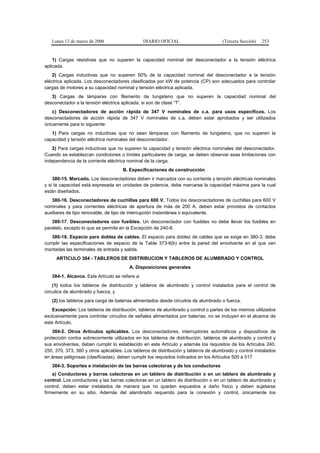 Lunes 13 de marzo de 2006                     DIARIO OFICIAL                       (Tercera Sección)   253


    1) Cargas resistivas que no superen la capacidad nominal del desconectador a la tensión eléctrica
aplicada.
    2) Cargas inductivas que no superen 50% de la capacidad nominal del desconectador a la tensión
eléctrica aplicada. Los desconectadores clasificados por kW de potencia (CP) son adecuados para controlar
cargas de motores a su capacidad nominal y tensión eléctrica aplicada.
   3) Cargas de lámparas con filamento de tungsteno que no superen la capacidad nominal del
desconectador a la tensión eléctrica aplicada, si son de clase “T”.
    c) Desconectadores de acción rápida de 347 V nominales de c.a. para usos específicos. Los
desconectadores de acción rápida de 347 V nominales de c.a. deben estar aprobados y ser utilizados
únicamente para lo siguiente:
   1) Para cargas no inductivas que no sean lámparas con filamento de tungsteno, que no superen la
capacidad y tensión eléctrica nominales del desconectador.
   2) Para cargas inductivas que no superen la capacidad y tensión eléctrica nominales del desconectador.
Cuando se establezcan condiciones o límites particulares de carga, se deben observar esas limitaciones con
independencia de la corriente eléctrica nominal de la carga.
                                     B. Especificaciones de construcción
    380-15. Marcado. Los desconectadores deben ir marcados con su corriente y tensión eléctricas nominales
y si la capacidad está expresada en unidades de potencia, debe marcarse la capacidad máxima para la cual
están diseñados.
   380-16. Desconectadores de cuchillas para 600 V. Todos los desconectadores de cuchillas para 600 V
nominales y para corrientes eléctricas de apertura de más de 200 A, deben estar provistos de contactos
auxiliares de tipo renovable, de tipo de interrupción instantánea o equivalente.
   380-17. Desconectadores con fusibles. Un desconectador con fusibles no debe llevar los fusibles en
paralelo, excepto lo que se permite en la Excepción de 240-8.
   380-18. Espacio para doblez de cables. El espacio para doblez de cables que se exige en 380-3, debe
cumplir las especificaciones de espacio de la Tabla 373-6(b) entre la pared del envolvente en el que van
montadas las terminales de entrada y salida.
     ARTICULO 384 - TABLEROS DE DISTRIBUCION Y TABLEROS DE ALUMBRADO Y CONTROL
                                         A. Disposiciones generales
   384-1. Alcance. Este Artículo se refiere a:
    (1) todos los tableros de distribución y tableros de alumbrado y control instalados para el control de
circuitos de alumbrado y fuerza, y
   (2) los tableros para carga de baterías alimentados desde circuitos de alumbrado o fuerza.
   Excepción: Los tableros de distribución, tableros de alumbrado y control o partes de los mismos utilizados
exclusivamente para controlar circuitos de señales alimentados por baterías, no se incluyen en el alcance de
este Artículo.
    384-2. Otros Artículos aplicables. Los desconectadores, interruptores automáticos y dispositivos de
protección contra sobrecorriente utilizados en los tableros de distribución, tableros de alumbrado y control y
sus envolventes, deben cumplir lo establecido en este Artículo y además los requisitos de los Artículos 240,
250, 370, 373, 380 y otros aplicables. Los tableros de distribución y tableros de alumbrado y control instalados
en áreas peligrosas (clasificadas), deben cumplir los requisitos indicados en los Artículos 500 a 517.
   384-3. Soportes e instalación de las barras colectoras y de los conductores
    a) Conductores y barras colectoras en un tablero de distribución o en un tablero de alumbrado y
control. Los conductores y las barras colectoras en un tablero de distribución o en un tablero de alumbrado y
control, deben estar instalados de manera que no queden expuestos a daño físico y deben sujetarse
firmemente en su sitio. Además del alambrado requerido para la conexión y control, únicamente los
 
