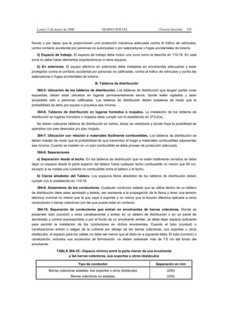 Lunes 13 de marzo de 2006                    DIARIO OFICIAL                         (Tercera Sección)   255



físicas o por tapas que le proporcionen una protección mecánica adecuada contra el tráfico de vehículos,
contra contacto accidental por personas no autorizadas o por salpicaduras o fugas accidentales de tubería.

   2) Espacio de trabajo. El espacio de trabajo debe incluir una zona como la descrita en 110-16. En esta
zona no debe haber elementos arquitectónicos ni otros equipos.

    b) En exteriores. El equipo eléctrico en exteriores debe instalarse en envolventes adecuadas y estar
protegidos contra el contacto accidental por personas no calificadas, contra el tráfico de vehículos y contra las
salpicaduras o fugas accidentales de tubería.

                                           B. Tableros de distribución

   384-5. Ubicación de los tableros de distribución. Los tableros de distribución que tengan partes vivas
expuestas, deben estar ubicados en lugares permanentemente secos, donde estén vigilados y sean
accesibles sólo a personas calificadas. Los tableros de distribución deben instalarse de modo que la
probabilidad de daño por equipo o procesos sea mínima.

    384-6. Tableros de distribución en lugares húmedos o mojados. La instalación de los tableros de
distribución en lugares húmedos o mojados debe cumplir con lo establecido en 373-2(a).

   No deben colocarse tableros de distribución en baños, áreas de vestidores y donde haya la posibilidad de
operarlos con pies desnudos y/o piso mojado.

   384-7. Ubicación con relación a materiales fácilmente combustibles. Los tableros de distribución se
deben instalar de modo que la probabilidad de que transmitan el fuego a materiales combustibles adyacentes
sea mínima. Cuando se instalen en un piso combustible se debe proveer de protección adecuada.

   384-8. Separaciones

   a) Separación desde el techo. En los tableros de distribución que no estén totalmente cerrados se debe
dejar un espacio desde la parte superior del tablero hasta cualquier techo combustible no menor que 90 cm,
excepto si se instala una cubierta no combustible entre el tablero y el techo.

   b) Claros alrededor del Tablero. Los espacios libres alrededor de los tableros de distribución deben
cumplir con lo establecido en 110-16.

    384-9. Aislamiento de los conductores. Cualquier conductor aislado que se utilice dentro de un tablero
de distribución debe estar aprobado y listado, ser resistente a la propagación de la flama y tener una tensión
eléctrica nominal no menor que la que vaya a soportar y no menor que la tensión eléctrica aplicada a otros
conductores o barras colectoras con las que pueda estar en contacto.

   384-10. Separación de conductores que entran en envolventes de barras colectoras. Donde se
presenten tubo (conduit) u otras canalizaciones y entren en un tablero de distribución o en un panel de
alumbrado y control autosoportado o por el fondo de un envolvente similar, se debe dejar espacio suficiente
para permitir la instalación de los conductores en dichos envolventes. Cuando el tubo (conduit) o
canalizaciones entren o salgan de la cubierta por debajo de las barras colectoras, sus soportes u otros
obstáculos, el espacio para los cables no debe ser menor que el dado en a siguiente tabla. El tubo (conduit) o
canalización, incluidos sus accesorios de terminación, no deben sobresalir más de 7,6 cm del fondo del
envolvente.

                 TABLA 384-10.- Espacio mínimo entre la parte menor de una envolvente
                       y las barras colectoras, sus soportes u otros obstáculos

                               Tipo de conductor                                     Separación en mm
           Barras colectoras aisladas, sus soportes u otros obstáculos                      (200)
                          Barras colectoras no aisladas                                     (250)
 
