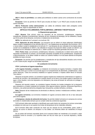 Lunes 13 de marzo de 2006                   DIARIO OFICIAL                                           271


    402-11. Usos no permitidos. Los cables para artefactos no deben usarse como conductores de circuitos
derivados.
   Excepción: Como se permite en 725-27 para circuitos de Clase 1 y en 760-27 para circuitos de alarma
contra incendios.
   402-12. Protección contra sobrecorriente. Los cables de artefactos deben estar protegidos contra
sobrecorriente, según lo especificado en 240-4.
           ARTICULO 410-LUMINARIOS, PORTALAMPARAS, LAMPARAS Y RECEPTACULOS
                                        A. Disposiciones generales
   410-1. Alcance. Este artículo cubre los requisitos de los luminarios, portalámparas, colgantes,
receptáculos, lámparas incandescentes, lámparas de arco, lámparas de descarga y de los cableados y equipo
que forme parte de las lámparas, luminarios e instalaciones de alumbrado.
   NOTA: Ver definición de “Luminario” en el artículo 100.
   410-2. Aplicación de otros Artículos. Los luminarios que se utilicen en áreas peligrosas (clasificadas)
deben cumplir lo establecido en los artículos 500 a 517. Las instalaciones de alumbrado que funcionen a 30 V
o menos deben cumplir lo establecido en el artículo 411. Las lámparas de arco utilizadas en los teatros deben
cumplir con lo establecido en 520-61 y las utilizadas en equipos de proyección deben cumplir con 540-20. Las
lámparas de arco utilizadas en sistemas de c.c. deben cumplir los requisitos generales del artículo 710.
    410-3. Partes vivas. Los luminarios, portalámparas, lámparas y receptáculos no deben tener partes vivas
expuestas normalmente al contacto. Las terminales expuestas accesibles de los portalámparas, receptáculos
y desconectadores, no se deben instalar en toldos con cubierta metálica ni en las bases abiertas de lámparas
portátiles de mesa o de piso.
    Excepción: Se permite que los portalámparas y receptáculos de tipo abrazaderas situados como mínimo
a 2,44 m sobre el piso, tengan sus terminales expuestas.
                                       B. Localización de luminarios
   410-4. Luminarios en lugares específicos
    a) En lugares húmedos y mojados. La instalación de luminarios en lugares húmedos o mojados debe
hacerse de modo que no entre ni se acumule agua en el compartimiento de alambrado, portalámparas u otras
partes eléctricas. Todos los luminarios instalados en lugares húmedos o mojados deben llevar el marcado
“Uso exterior”.
    Respecto al requisito anterior, se consideran lugares mojados las instalaciones subterráneas en registros o
trincheras de concreto o de mampostería en contacto directo con la tierra y los locales sujetos a saturación de
agua u otros líquidos, como los expuestos a la intemperie y las zonas de lavado de vehículos sin proteger y
otros similares.
   Respecto del requisito anterior, se consideran lugares húmedos los locales protegidos de la intemperie
pero expuestos a un grado moderado de humedad, como algunos sótanos, graneros, almacenes frigoríficos y
similares, y las partes parcialmente protegidas bajo marquesinas, portales techados y similares.
    Nota: Respecto de las instalaciones de alumbrado en albercas, fuentes e instalaciones similares, véase el
artículo 680.
   b) Lugares corrosivos. Los luminarios instalados en lugares corrosivos deben ser de un tipo adecuado
para dichos lugares.
    c) Campanas o ductos de extracción de humos. Se permite instalar luminarios en campanas de cocinas
de locales no residenciales siempre que se cumplan todas las condiciones siguientes:
    1) El luminario debe estar aprobado e identificado para usarlo dentro de campanas de cocinas comerciales
e instalado de modo que no se superen los límites de temperatura de los materiales utilizados.
    2) El luminario debe estar construido de modo que los vapores de los combustibles, grasa, aceite y
vapores de cocina no afecten a la lámpara ni a los cables. Los difusores deben ser resistentes al choque
térmico.
     3) Las partes del luminario expuestas dentro de la campana deben ser resistentes a la corrosión o estar
protegidas contra la corrosión y su superficie debe ser lisa de modo que no acumule depósitos y facilite
la limpieza.
 