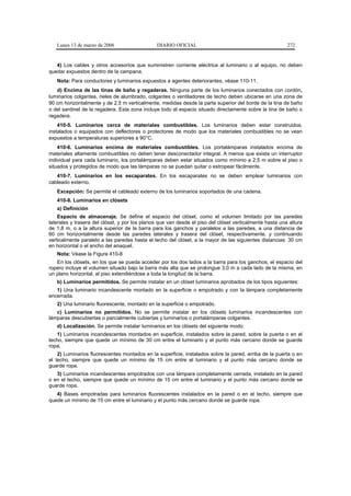 Lunes 13 de marzo de 2006                   DIARIO OFICIAL                                            272


   4) Los cables y otros accesorios que suministren corriente eléctrica al luminario o al equipo, no deben
quedar expuestos dentro de la campana.
   Nota: Para conductores y luminarios expuestos a agentes deteriorantes, véase 110-11.
   d) Encima de las tinas de baño y regaderas. Ninguna parte de los luminarios conectados con cordón,
luminarios colgantes, rieles de alumbrado, colgantes o ventiladores de techo deben ubicarse en una zona de
90 cm horizontalmente y de 2,5 m verticalmente, medidas desde la parte superior del borde de la tina de baño
o del sardinel de la regadera. Esta zona incluye todo el espacio situado directamente sobre la tina de baño o
regadera.
    410-5. Luminarios cerca de materiales combustibles. Los luminarios deben estar construidos,
instalados o equipados con deflectores o protectores de modo que los materiales combustibles no se vean
expuestos a temperaturas superiores a 90°C.
    410-6. Luminarios encima de materiales combustibles. Los portalámparas instalados encima de
materiales altamente combustibles no deben tener desconectador integral. A menos que exista un interruptor
individual para cada luminario, los portalámparas deben estar situados como mínimo a 2,5 m sobre el piso o
situados y protegidos de modo que las lámparas no se puedan quitar o estropear fácilmente.
   410-7. Luminarios en los escaparates. En los escaparates no se deben emplear luminarios con
cableado externo.
   Excepción: Se permite el cableado externo de los luminarios soportados de una cadena.
   410-8. Luminarios en clósets
   a) Definición
    Espacio de almacenaje. Se define el espacio del clóset, como el volumen limitado por las paredes
laterales y trasera del clóset, y por los planos que van desde el piso del clóset verticalmente hasta una altura
de 1,8 m, o a la altura superior de la barra para los ganchos y paralelos a las paredes, a una distancia de
60 cm horizontalmente desde las paredes laterales y trasera del clóset, respectivamente, y continuando
verticalmente paralelo a las paredes hasta el techo del clóset, a la mayor de las siguientes distancias: 30 cm
en horizontal o el ancho del anaquel.
   Nota: Véase la Figura 410-8
   En los clósets, en los que se pueda acceder por los dos lados a la barra para los ganchos, el espacio del
ropero incluye el volumen situado bajo la barra más alta que se prolongue 3,0 m a cada lado de la misma, en
un plano horizontal, al piso extendiéndose a toda la longitud de la barra.
   b) Luminarios permitidos. Se permite instalar en un clóset luminarios aprobados de los tipos siguientes:
   1) Una luminario incandescente montado en la superficie o empotrado y con la lámpara completamente
encerrada.
   2) Una luminario fluorescente, montado en la superficie o empotrado.
   c) Luminarios no permitidos. No se permite instalar en los clósets luminarios incandescentes con
lámparas descubiertas o parcialmente cubiertas y luminarios o portalámparas colgantes.
   d) Localización. Se permite instalar luminarios en los clósets del siguiente modo:
   1) Luminarios incandescentes montados en superficie, instalados sobre la pared, sobre la puerta o en el
techo, siempre que quede un mínimo de 30 cm entre el luminario y el punto más cercano donde se guarde
ropa.
    2) Luminarios fluorescentes montados en la superficie, instalados sobre la pared, arriba de la puerta o en
el techo, siempre que quede un mínimo de 15 cm entre el luminario y el punto más cercano donde se
guarde ropa.
   3) Luminarios incandescentes empotrados con una lámpara completamente cerrada, instalado en la pared
o en el techo, siempre que quede un mínimo de 15 cm entre el luminario y el punto más cercano donde se
guarde ropa.
   4) Bases empotradas para luminarios fluorescentes instalados en la pared o en el techo, siempre que
quede un mínimo de 15 cm entre el luminario y el punto más cercano donde se guarde ropa.
 