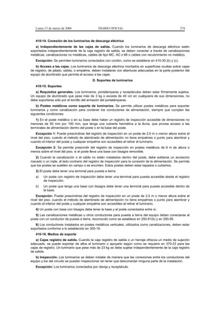 Lunes 13 de marzo de 2006                   DIARIO OFICIAL                                            274


   410-14. Conexión de los luminarios de descarga eléctrica
   a) Independientemente de las cajas de salida. Cuando los luminarios de descarga eléctrica estén
soportados independientemente de la caja registro de salida, se deben conectar a través de canalizaciones
metálicas, canalizaciones no metálicas, cables de tipo MC, AC o MI o cables con recubrimiento no metálico.
   Excepción: Se permiten luminarios conectados con cordón, como se establece en 410-30 (b) y (c).
   b) Acceso a las cajas. Los luminarios de descarga eléctrica montados en superficies ocultas sobre cajas
de registro, de jalado, salida, o empalme, deben instalarse con aberturas adecuadas en la parte posterior del
equipo de alumbrado que permita el acceso a las cajas.
                                           D. Soportes de luminarios
   410-15. Soportes
   a) Requisitos generales. Los luminarios, portalámparas y receptáculos deben estar firmemente sujetos.
Un equipo de alumbrado que pese más de 3 kg o exceda de 40 cm en cualquiera de sus dimensiones, no
debe soportarse sólo por el tornillo del armazón del portalámparas.
    b) Postes metálicos como soporte de luminarios. Se permite utilizar postes metálicos para soportar
luminarios y como canalización para contener los conductores de alimentación, siempre que cumplan las
siguientes condiciones:
    1) En el poste metálico o en su base debe haber un registro de inspección accesible de dimensiones no
menores de 50 mm por 100 mm, que tenga una cubierta hermética a la lluvia, que provea acceso a las
terminales de alimentación dentro del poste o en la base del poste.
    Excepción 1: Puede prescindirse del registro de inspección en un poste de 2,5 m o menor altura sobre el
nivel del piso, cuando el método de alambrado de alimentación no tiene empalmes o punto para alambrar y
cuando el interior del poste y cualquier empalme son accesibles al retirar el luminario.
  Excepción 2: Se permite prescindir del registro de inspección en postes metálicos de 6 m de altura o
menos sobre el nivel del piso, si el poste lleva una base con bisagra removible.
   2) Cuando la canalización o el cable no estén instalados dentro del poste, debe soldarse un accesorio
roscado o un niple, al lado contrario del registro de inspección para la conexión de la alimentación. Se permite
que los postes se suelden en campo o se encinten. Estos postes deben estar tapados o cubiertos.
   3) El poste debe tener una terminal para puesta a tierra.
   a)    Un poste con registro de inspección debe tener una terminal para puesta accesible desde el registro
         de inspección.
   b)    Un poste que tenga una base con bisagra debe tener una terminal para puesta accesible dentro de
         la base.
    Excepción: Puede prescindirse del registro de inspección en un poste de 2,5 m o menor altura sobre el
nivel del piso, cuando el método de alambrado de alimentación no tiene empalmes o punto para alambrar y
cuando el interior del poste y cualquier empalme son accesibles al retirar el luminario.
   4) Un poste con base con bisagra debe tener la base y el poste conectados entre sí.
   5) Las canalizaciones metálicas u otros conductores para puesta a tierra del equipo deben conectarse al
poste con un conductor de puesta a tierra, reconocido como se establece en 250-91(b) y en 250-95.
   6) Los conductores instalados en postes metálicos verticales, utilizados como canalizaciones, deben estar
soportados conforme a lo establecido en 300-19.
   410-16. Medios de soporte
    a) Cajas registro de salida. Cuando la caja registro de salida o un herraje ofrezca un medio de sujeción
adecuado, se puede soportar de ellos el luminario o apoyarlo según como se requiere en 370-23 para las
cajas de registro. Un luminario que pese más de 23 kg se debe sujetar independientemente de la caja registro
de salida.
   b) Inspección. Los luminarios se deben instalar de manera que las conexiones entre los conductores del
equipo y los del circuito se puedan inspeccionar sin tener que desconectar ninguna parte de la instalación.
   Excepción: Los luminarios conectados por clavija y receptáculo.
 